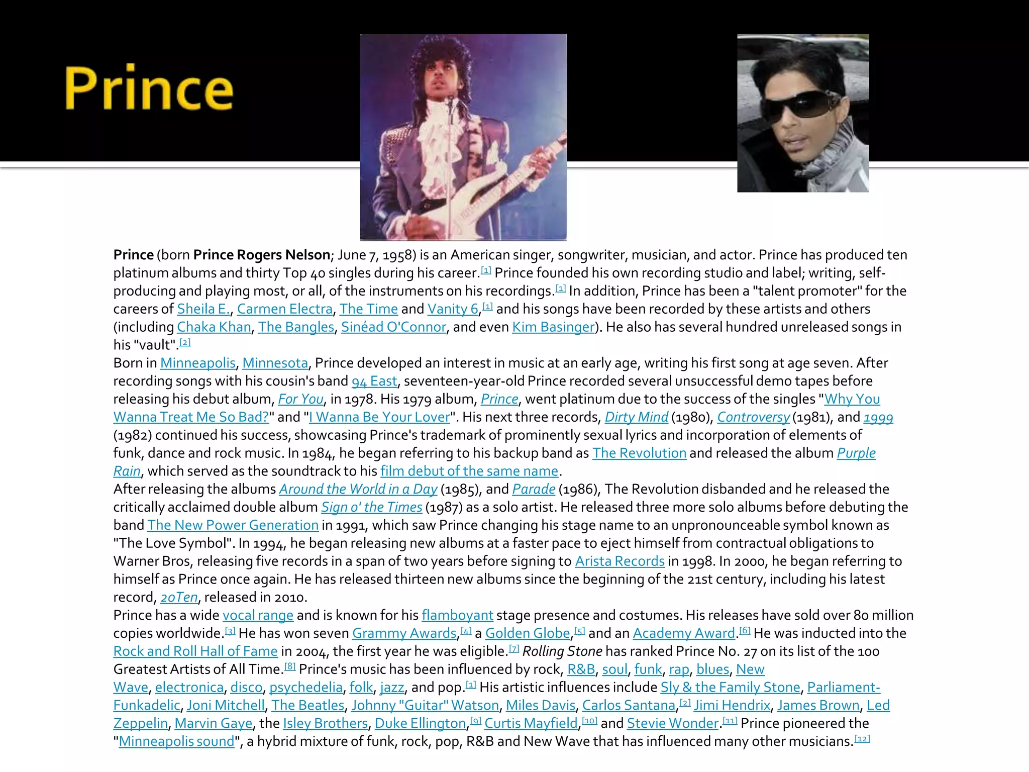 Prince (born Prince Rogers Nelson; June 7, 1958) is an American singer, songwriter, musician, and actor. Prince has produced ten
platinum albums and thirty Top 40 singles during his career.[1] Prince founded his own recording studio and label; writing, self-
producing and playing most, or all, of the instruments on his recordings.[1] In addition, Prince has been a "talent promoter" for the
careers of Sheila E., Carmen Electra, The Time and Vanity 6,[1] and his songs have been recorded by these artists and others
(including Chaka Khan, The Bangles, Sinéad O'Connor, and even Kim Basinger). He also has several hundred unreleased songs in
his "vault".[2]
Born in Minneapolis, Minnesota, Prince developed an interest in music at an early age, writing his first song at age seven. After
recording songs with his cousin's band 94 East, seventeen-year-old Prince recorded several unsuccessful demo tapes before
releasing his debut album, For You, in 1978. His 1979 album, Prince, went platinum due to the success of the singles "Why You
Wanna Treat Me So Bad?" and "I Wanna Be Your Lover". His next three records, Dirty Mind (1980), Controversy (1981), and 1999
(1982) continued his success, showcasing Prince's trademark of prominently sexual lyrics and incorporation of elements of
funk, dance and rock music. In 1984, he began referring to his backup band as The Revolution and released the album Purple
Rain, which served as the soundtrack to his film debut of the same name.
After releasing the albums Around the World in a Day (1985), and Parade (1986), The Revolution disbanded and he released the
critically acclaimed double album Sign o' the Times (1987) as a solo artist. He released three more solo albums before debuting the
band The New Power Generation in 1991, which saw Prince changing his stage name to an unpronounceable symbol known as
"The Love Symbol". In 1994, he began releasing new albums at a faster pace to eject himself from contractual obligations to
Warner Bros, releasing five records in a span of two years before signing to Arista Records in 1998. In 2000, he began referring to
himself as Prince once again. He has released thirteen new albums since the beginning of the 21st century, including his latest
record, 20Ten, released in 2010.
Prince has a wide vocal range and is known for his flamboyant stage presence and costumes. His releases have sold over 80 million
copies worldwide.[3] He has won seven Grammy Awards,[4] a Golden Globe,[5] and an Academy Award.[6] He was inducted into the
Rock and Roll Hall of Fame in 2004, the first year he was eligible.[7] Rolling Stone has ranked Prince No. 27 on its list of the 100
Greatest Artists of All Time.[8] Prince's music has been influenced by rock, R&B, soul, funk, rap, blues, New
Wave, electronica, disco, psychedelia, folk, jazz, and pop.[1] His artistic influences include Sly & the Family Stone, Parliament-
Funkadelic, Joni Mitchell, The Beatles, Johnny "Guitar" Watson, Miles Davis, Carlos Santana,[2] Jimi Hendrix, James Brown, Led
Zeppelin, Marvin Gaye, the Isley Brothers, Duke Ellington,[9] Curtis Mayfield,[10] and Stevie Wonder.[11] Prince pioneered the
"Minneapolis sound", a hybrid mixture of funk, rock, pop, R&B and New Wave that has influenced many other musicians.[12]
 