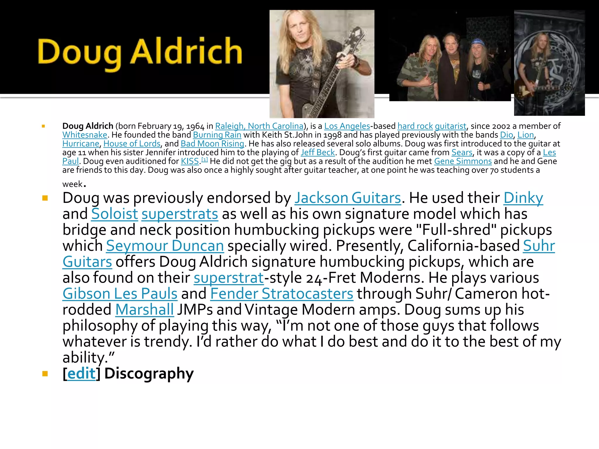    Doug Aldrich (born February 19, 1964 in Raleigh, North Carolina), is a Los Angeles-based hard rock guitarist, since 2002 a member of
    Whitesnake. He founded the band Burning Rain with Keith St.John in 1998 and has played previously with the bands Dio, Lion,
    Hurricane, House of Lords, and Bad Moon Rising. He has also released several solo albums. Doug was first introduced to the guitar at
    age 11 when his sister Jennifer introduced him to the playing of Jeff Beck. Doug’s first guitar came from Sears, it was a copy of a Les
    Paul. Doug even auditioned for KISS.[1] He did not get the gig but as a result of the audition he met Gene Simmons and he and Gene
    are friends to this day. Doug was also once a highly sought after guitar teacher, at one point he was teaching over 70 students a
       .
    week
   Doug was previously endorsed by Jackson Guitars. He used their Dinky
    and Soloist superstrats as well as his own signature model which has
    bridge and neck position humbucking pickups were "Full-shred" pickups
    which Seymour Duncan specially wired. Presently, California-based Suhr
    Guitars offers Doug Aldrich signature humbucking pickups, which are
    also found on their superstrat-style 24-Fret Moderns. He plays various
    Gibson Les Pauls and Fender Stratocasters through Suhr/ Cameron hot-
    rodded Marshall JMPs and Vintage Modern amps. Doug sums up his
    philosophy of playing this way, “I’m not one of those guys that follows
    whatever is trendy. I’d rather do what I do best and do it to the best of my
    ability.”
   [edit] Discography
 