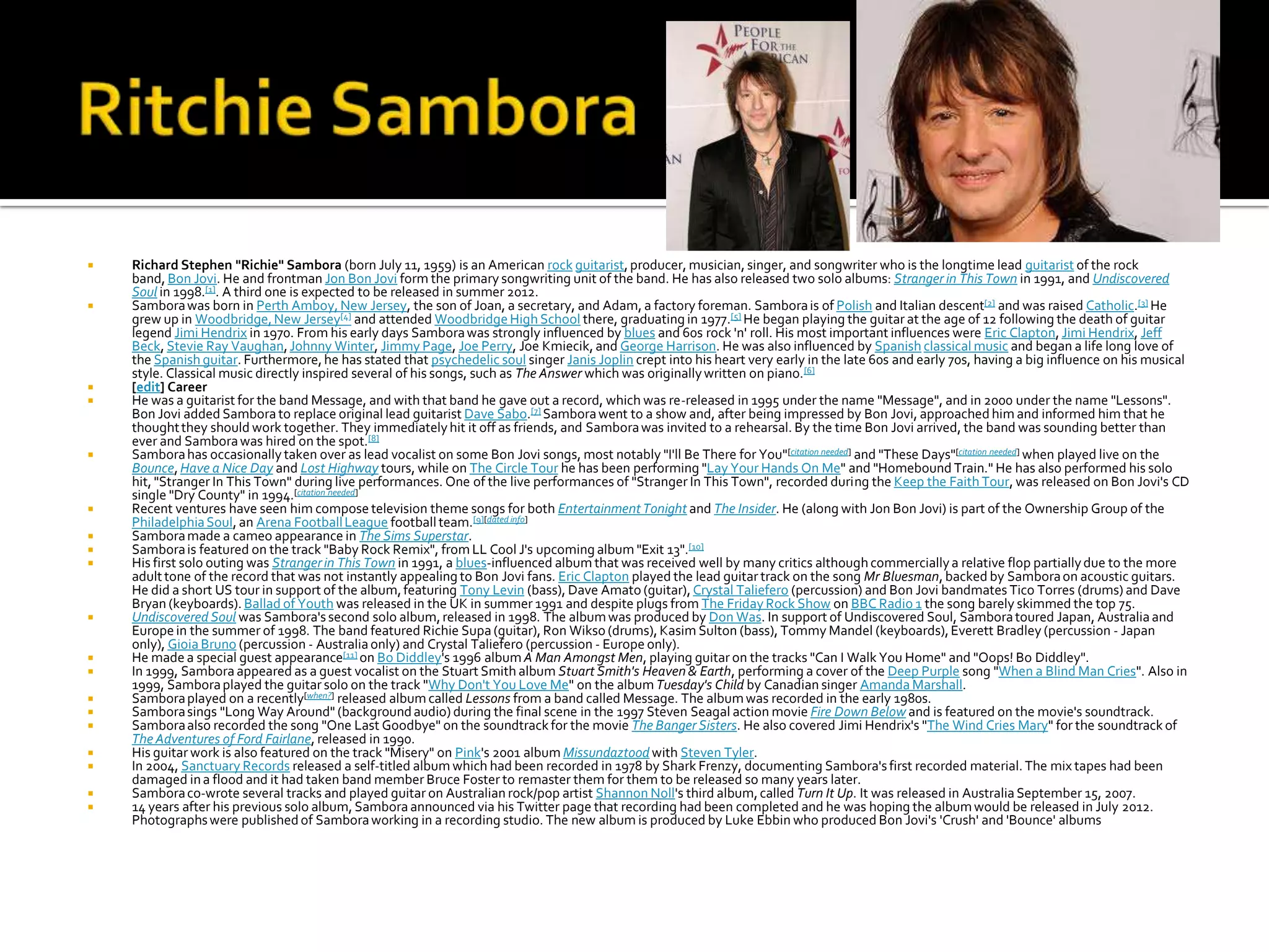    Richard Stephen "Richie" Sambora (born July 11, 1959) is an American rock guitarist, producer, musician, singer, and songwriter who is the longtime lead guitarist of the rock
    band, Bon Jovi. He and frontman Jon Bon Jovi form the primary songwriting unit of the band. He has also released two solo albums: Stranger in This Town in 1991, and Undiscovered
    Soul in 1998.[1]. A third one is expected to be released in summer 2012.
   Sambora was born in Perth Amboy, New Jersey, the son of Joan, a secretary, and Adam, a factory foreman. Sambora is of Polish and Italian descent[2] and was raised Catholic.[3] He
    grew up in Woodbridge, New Jersey[4] and attended Woodbridge High School there, graduating in 1977.[5] He began playing the guitar at the age of 12 following the death of guitar
    legend Jimi Hendrix in 1970. From his early days Sambora was strongly influenced by blues and 60s rock 'n' roll. His most important influences were Eric Clapton, Jimi Hendrix, Jeff
    Beck, Stevie Ray Vaughan, Johnny Winter, Jimmy Page, Joe Perry, Joe Kmiecik, and George Harrison. He was also influenced by Spanish classical music and began a life long love of
    the Spanish guitar. Furthermore, he has stated that psychedelic soul singer Janis Joplin crept into his heart very early in the late 60s and early 70s, having a big influence on his musical
    style. Classical music directly inspired several of his songs, such as The Answer which was originally written on piano. [6]
   [edit] Career
   He was a guitarist for the band Message, and with that band he gave out a record, which was re-released in 1995 under the name "Message", and in 2000 under the name "Lessons".
    Bon Jovi added Sambora to replace original lead guitarist Dave Sabo.[7] Sambora went to a show and, after being impressed by Bon Jovi, approached him and informed him that he
    thought they should work together. They immediately hit it off as friends, and Sambora was invited to a rehearsal. By the time Bon Jovi arrived, the band was sounding better than
    ever and Sambora was hired on the spot.[8]
   Sambora has occasionally taken over as lead vocalist on some Bon Jovi songs, most notably "I'll Be There for You"[citation needed] and "These Days"[citation needed] when played live on the
    Bounce, Have a Nice Day and Lost Highway tours, while on The Circle Tour he has been performing "Lay Your Hands On Me" and "Homebound Train." He has also performed his solo
    hit, "Stranger In This Town" during live performances. One of the live performances of "Stranger In This Town", recorded during the Keep the Faith Tour, was released on Bon Jovi's CD
    single "Dry County" in 1994.[citation needed]
   Recent ventures have seen him compose television theme songs for both Entertainment Tonight and The Insider. He (along with Jon Bon Jovi) is part of the Ownership Group of the
    Philadelphia Soul, an Arena Football League football team.[9][dated info]
   Sambora made a cameo appearance in The Sims Superstar.
   Sambora is featured on the track "Baby Rock Remix", from LL Cool J's upcoming album "Exit 13".[10]
   His first solo outing was Stranger in This Town in 1991, a blues-influenced album that was received well by many critics although commercially a relative flop partially due to the more
    adult tone of the record that was not instantly appealing to Bon Jovi fans. Eric Clapton played the lead guitar track on the song Mr Bluesman, backed by Sambora on acoustic guitars.
    He did a short US tour in support of the album, featuring Tony Levin (bass), Dave Amato (guitar), Crystal Taliefero (percussion) and Bon Jovi bandmates Tico Torres (drums) and Dave
    Bryan (keyboards). Ballad of Youth was released in the UK in summer 1991 and despite plugs from The Friday Rock Show on BBC Radio 1 the song barely skimmed the top 75.
   Undiscovered Soul was Sambora's second solo album, released in 1998. The album was produced by Don Was. In support of Undiscovered Soul, Sambora toured Japan, Australia and
    Europe in the summer of 1998. The band featured Richie Supa (guitar), Ron Wikso (drums), Kasim Sulton (bass), Tommy Mandel (keyboards), Everett Bradley (percussion - Japan
    only), Gioia Bruno (percussion - Australia only) and Crystal Taliefero (percussion - Europe only).
   He made a special guest appearance[11] on Bo Diddley's 1996 album A Man Amongst Men, playing guitar on the tracks "Can I Walk You Home" and "Oops! Bo Diddley".
   In 1999, Sambora appeared as a guest vocalist on the Stuart Smith album Stuart Smith's Heaven & Earth, performing a cover of the Deep Purple song "When a Blind Man Cries". Also in
    1999, Sambora played the guitar solo on the track "Why Don't You Love Me" on the album Tuesday's Child by Canadian singer Amanda Marshall.
   Sambora played on a recently[when?] released album called Lessons from a band called Message. The album was recorded in the early 1980s.
   Sambora sings "Long Way Around" (background audio) during the final scene in the 1997 Steven Seagal action movie Fire Down Below and is featured on the movie's soundtrack.
   Sambora also recorded the song "One Last Goodbye" on the soundtrack for the movie The Banger Sisters. He also covered Jimi Hendrix's "The Wind Cries Mary" for the soundtrack of
    The Adventures of Ford Fairlane, released in 1990.
   His guitar work is also featured on the track "Misery" on Pink's 2001 album Missundaztood with Steven Tyler.
   In 2004, Sanctuary Records released a self-titled album which had been recorded in 1978 by Shark Frenzy, documenting Sambora's first recorded material. The mix tapes had been
    damaged in a flood and it had taken band member Bruce Foster to remaster them for them to be released so many years later.
   Sambora co-wrote several tracks and played guitar on Australian rock/pop artist Shannon Noll's third album, called Turn It Up. It was released in Australia September 15, 2007.
   14 years after his previous solo album, Sambora announced via his Twitter page that recording had been completed and he was hoping the album would be released in July 2012.
    Photographs were published of Sambora working in a recording studio. The new album is produced by Luke Ebbin who produced Bon Jovi's 'Crush' and 'Bounce' albums
 