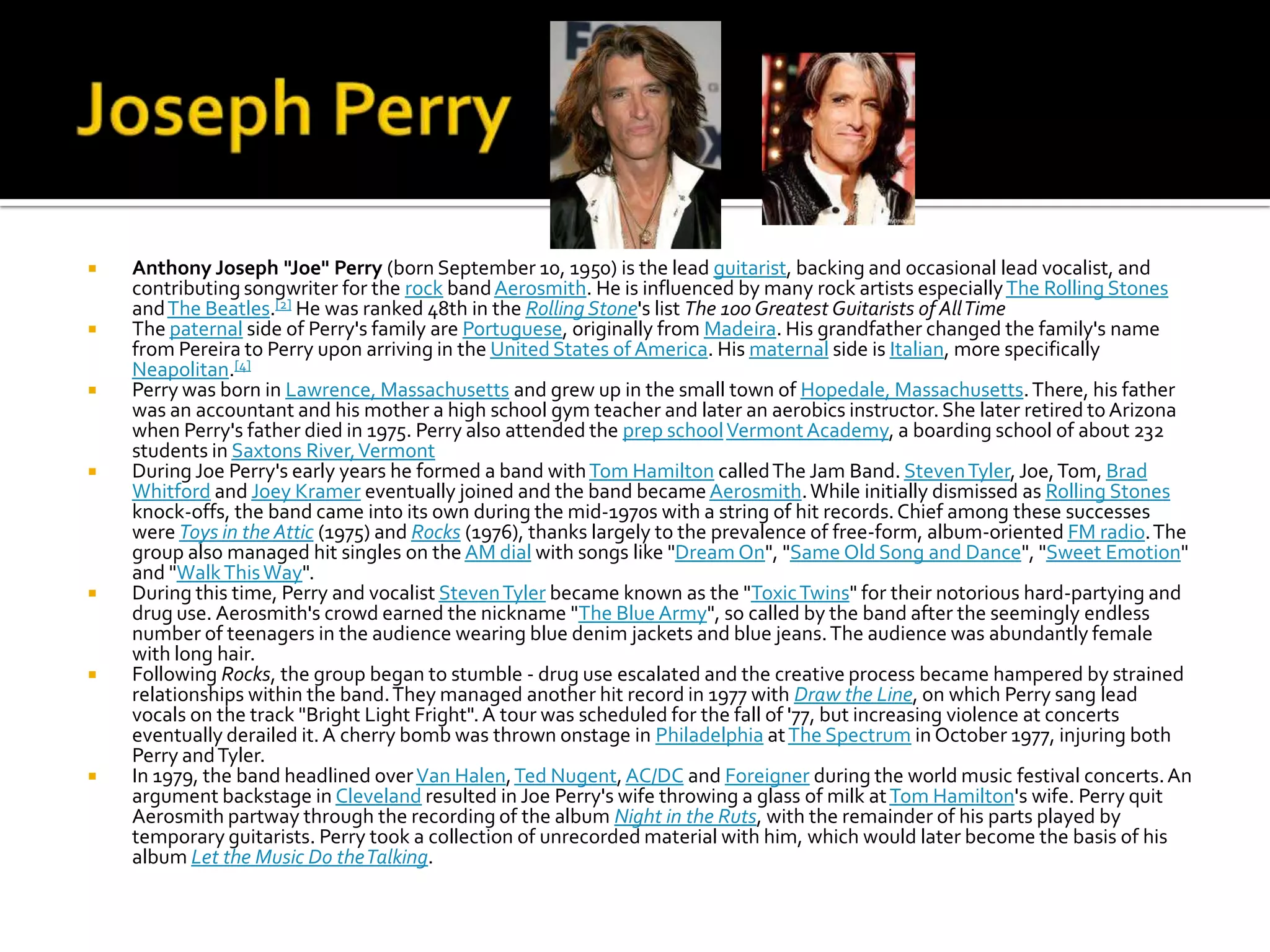    Anthony Joseph "Joe" Perry (born September 10, 1950) is the lead guitarist, backing and occasional lead vocalist, and
    contributing songwriter for the rock band Aerosmith. He is influenced by many rock artists especially The Rolling Stones
    and The Beatles.[2] He was ranked 48th in the Rolling Stone's list The 100 Greatest Guitarists of All Time
   The paternal side of Perry's family are Portuguese, originally from Madeira. His grandfather changed the family's name
    from Pereira to Perry upon arriving in the United States of America. His maternal side is Italian, more specifically
    Neapolitan.[4]
   Perry was born in Lawrence, Massachusetts and grew up in the small town of Hopedale, Massachusetts. There, his father
    was an accountant and his mother a high school gym teacher and later an aerobics instructor. She later retired to Arizona
    when Perry's father died in 1975. Perry also attended the prep school Vermont Academy, a boarding school of about 232
    students in Saxtons River, Vermont
   During Joe Perry's early years he formed a band with Tom Hamilton called The Jam Band. Steven Tyler, Joe, Tom, Brad
    Whitford and Joey Kramer eventually joined and the band became Aerosmith. While initially dismissed as Rolling Stones
    knock-offs, the band came into its own during the mid-1970s with a string of hit records. Chief among these successes
    were Toys in the Attic (1975) and Rocks (1976), thanks largely to the prevalence of free-form, album-oriented FM radio. The
    group also managed hit singles on the AM dial with songs like "Dream On", "Same Old Song and Dance", "Sweet Emotion"
    and "Walk This Way".
   During this time, Perry and vocalist Steven Tyler became known as the "Toxic Twins" for their notorious hard-partying and
    drug use. Aerosmith's crowd earned the nickname "The Blue Army", so called by the band after the seemingly endless
    number of teenagers in the audience wearing blue denim jackets and blue jeans. The audience was abundantly female
    with long hair.
   Following Rocks, the group began to stumble - drug use escalated and the creative process became hampered by strained
    relationships within the band. They managed another hit record in 1977 with Draw the Line, on which Perry sang lead
    vocals on the track "Bright Light Fright". A tour was scheduled for the fall of '77, but increasing violence at concerts
    eventually derailed it. A cherry bomb was thrown onstage in Philadelphia at The Spectrum in October 1977, injuring both
    Perry and Tyler.
   In 1979, the band headlined over Van Halen, Ted Nugent, AC/DC and Foreigner during the world music festival concerts. An
    argument backstage in Cleveland resulted in Joe Perry's wife throwing a glass of milk at Tom Hamilton's wife. Perry quit
    Aerosmith partway through the recording of the album Night in the Ruts, with the remainder of his parts played by
    temporary guitarists. Perry took a collection of unrecorded material with him, which would later become the basis of his
    album Let the Music Do the Talking.
 