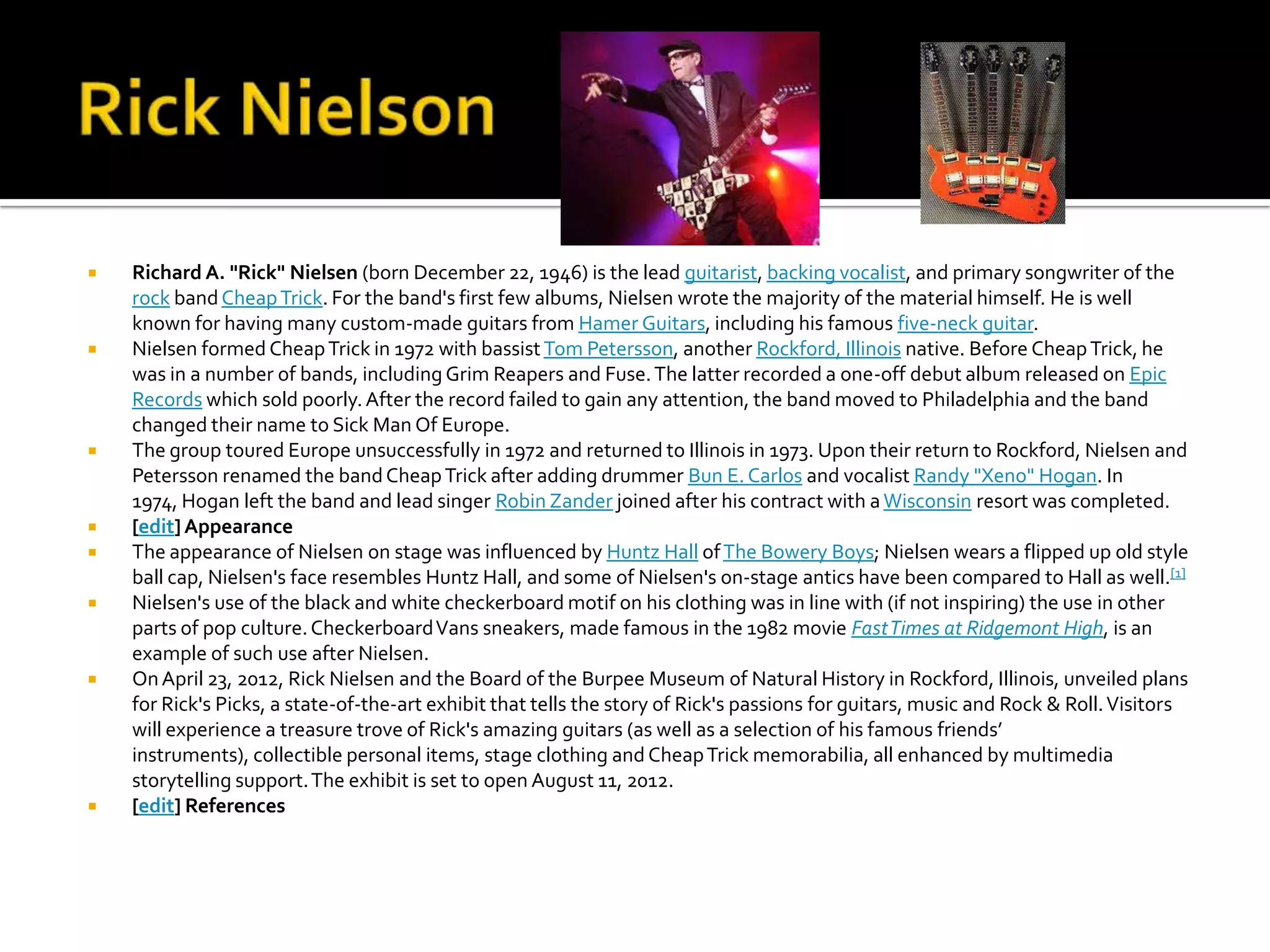    Richard A. "Rick" Nielsen (born December 22, 1946) is the lead guitarist, backing vocalist, and primary songwriter of the
    rock band Cheap Trick. For the band's first few albums, Nielsen wrote the majority of the material himself. He is well
    known for having many custom-made guitars from Hamer Guitars, including his famous five-neck guitar.
   Nielsen formed Cheap Trick in 1972 with bassist Tom Petersson, another Rockford, Illinois native. Before Cheap Trick, he
    was in a number of bands, including Grim Reapers and Fuse. The latter recorded a one-off debut album released on Epic
    Records which sold poorly. After the record failed to gain any attention, the band moved to Philadelphia and the band
    changed their name to Sick Man Of Europe.
   The group toured Europe unsuccessfully in 1972 and returned to Illinois in 1973. Upon their return to Rockford, Nielsen and
    Petersson renamed the band Cheap Trick after adding drummer Bun E. Carlos and vocalist Randy "Xeno" Hogan. In
    1974, Hogan left the band and lead singer Robin Zander joined after his contract with a Wisconsin resort was completed.
   [edit] Appearance
   The appearance of Nielsen on stage was influenced by Huntz Hall of The Bowery Boys; Nielsen wears a flipped up old style
    ball cap, Nielsen's face resembles Huntz Hall, and some of Nielsen's on-stage antics have been compared to Hall as well.[1]
   Nielsen's use of the black and white checkerboard motif on his clothing was in line with (if not inspiring) the use in other
    parts of pop culture. Checkerboard Vans sneakers, made famous in the 1982 movie Fast Times at Ridgemont High, is an
    example of such use after Nielsen.
   On April 23, 2012, Rick Nielsen and the Board of the Burpee Museum of Natural History in Rockford, Illinois, unveiled plans
    for Rick's Picks, a state-of-the-art exhibit that tells the story of Rick's passions for guitars, music and Rock & Roll. Visitors
    will experience a treasure trove of Rick's amazing guitars (as well as a selection of his famous friends’
    instruments), collectible personal items, stage clothing and Cheap Trick memorabilia, all enhanced by multimedia
    storytelling support. The exhibit is set to open August 11, 2012.
   [edit] References
 