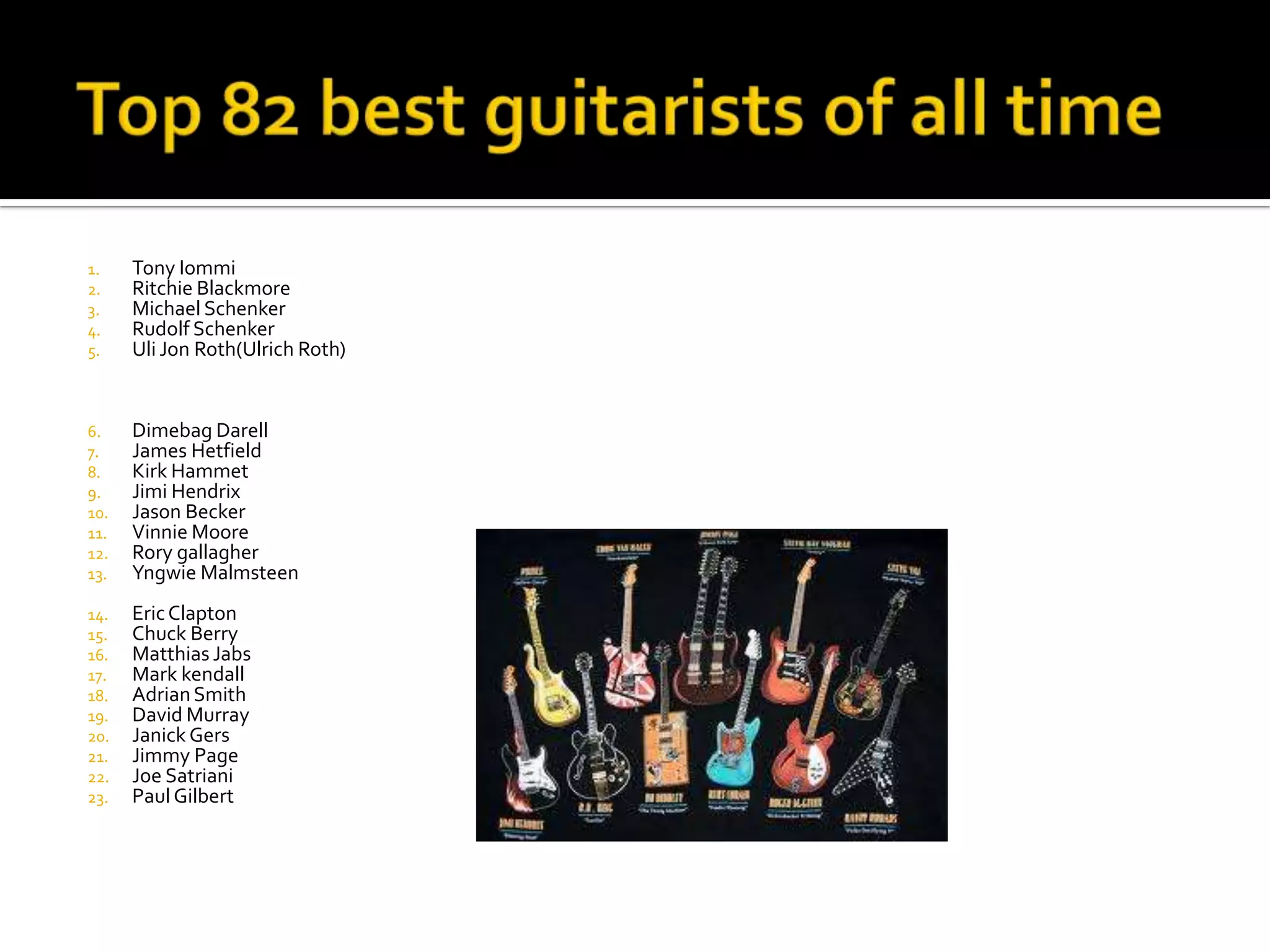 1.    Tony Iommi
2.    Ritchie Blackmore
3.    Michael Schenker
4.    Rudolf Schenker
5.    Uli Jon Roth(Ulrich Roth)


6.    Dimebag Darell
7.    James Hetfield
8.    Kirk Hammet
9.    Jimi Hendrix
10.   Jason Becker
11.   Vinnie Moore
12.   Rory gallagher
13.   Yngwie Malmsteen
14.   Eric Clapton
15.   Chuck Berry
16.   Matthias Jabs
17.   Mark kendall
18.   Adrian Smith
19.   David Murray
20.   Janick Gers
21.   Jimmy Page
22.   Joe Satriani
23.   Paul Gilbert
 
