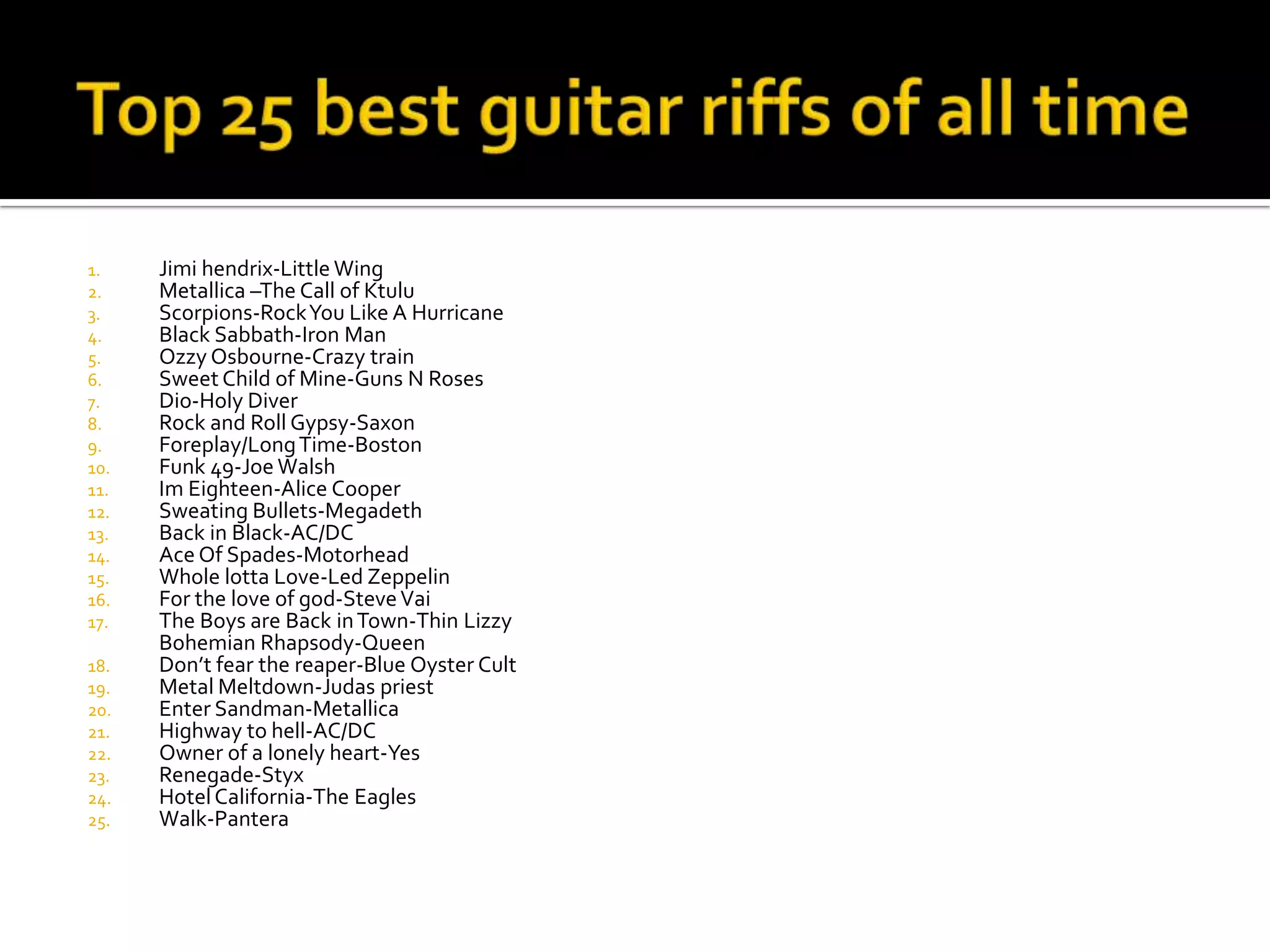1.    Jimi hendrix-Little Wing
2.    Metallica –The Call of Ktulu
3.    Scorpions-Rock You Like A Hurricane
4.    Black Sabbath-Iron Man
5.    Ozzy Osbourne-Crazy train
6.    Sweet Child of Mine-Guns N Roses
7.    Dio-Holy Diver
8.    Rock and Roll Gypsy-Saxon
9.    Foreplay/Long Time-Boston
10.   Funk 49-Joe Walsh
11.   Im Eighteen-Alice Cooper
12.   Sweating Bullets-Megadeth
13.   Back in Black-AC/DC
14.   Ace Of Spades-Motorhead
15.   Whole lotta Love-Led Zeppelin
16.   For the love of god-Steve Vai
17.   The Boys are Back in Town-Thin Lizzy
      Bohemian Rhapsody-Queen
18.   Don’t fear the reaper-Blue Oyster Cult
19.   Metal Meltdown-Judas priest
20.   Enter Sandman-Metallica
21.   Highway to hell-AC/DC
22.   Owner of a lonely heart-Yes
23.   Renegade-Styx
24.   Hotel California-The Eagles
25.   Walk-Pantera
 
