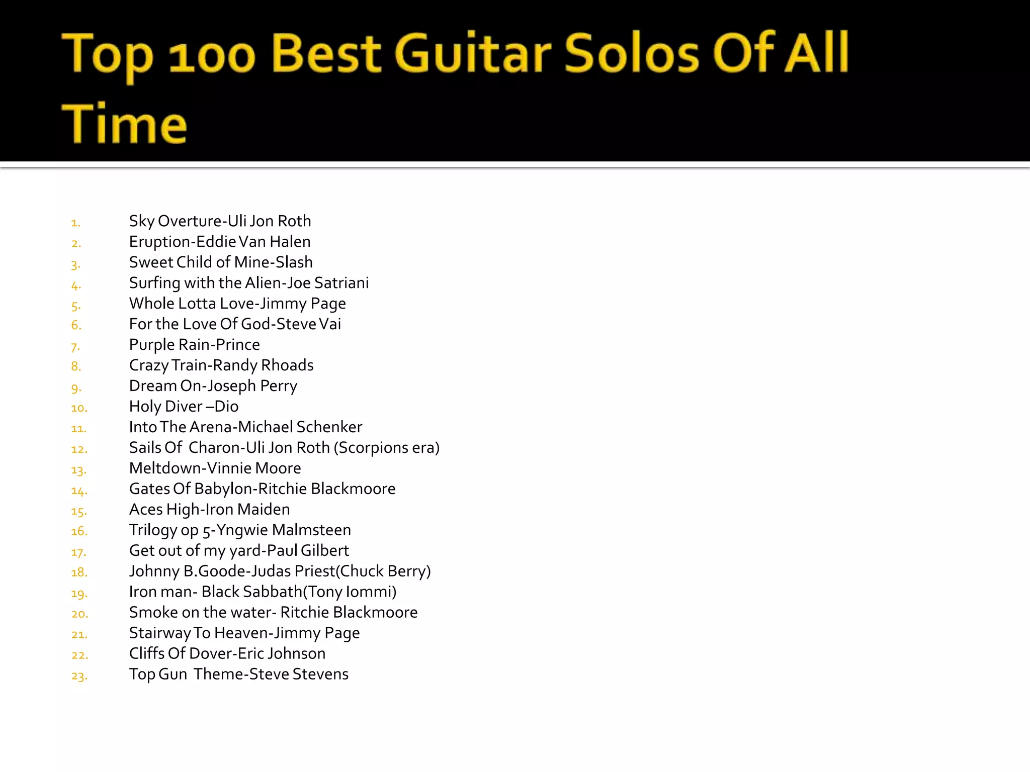 1.    Sky Overture-Uli Jon Roth
2.    Eruption-Eddie Van Halen
3.    Sweet Child of Mine-Slash
4.    Surfing with the Alien-Joe Satriani
5.    Whole Lotta Love-Jimmy Page
6.    For the Love Of God-Steve Vai
7.    Purple Rain-Prince
8.    Crazy Train-Randy Rhoads
9.    Dream On-Joseph Perry
10.   Holy Diver –Dio
11.   Into The Arena-Michael Schenker
12.   Sails Of Charon-Uli Jon Roth (Scorpions era)
13.   Meltdown-Vinnie Moore
14.   Gates Of Babylon-Ritchie Blackmoore
15.   Aces High-Iron Maiden
16.   Trilogy op 5-Yngwie Malmsteen
17.   Get out of my yard-Paul Gilbert
18.   Johnny B.Goode-Judas Priest(Chuck Berry)
19.   Iron man- Black Sabbath(Tony Iommi)
20.   Smoke on the water- Ritchie Blackmoore
21.   Stairway To Heaven-Jimmy Page
22.   Cliffs Of Dover-Eric Johnson
23.   Top Gun Theme-Steve Stevens
 