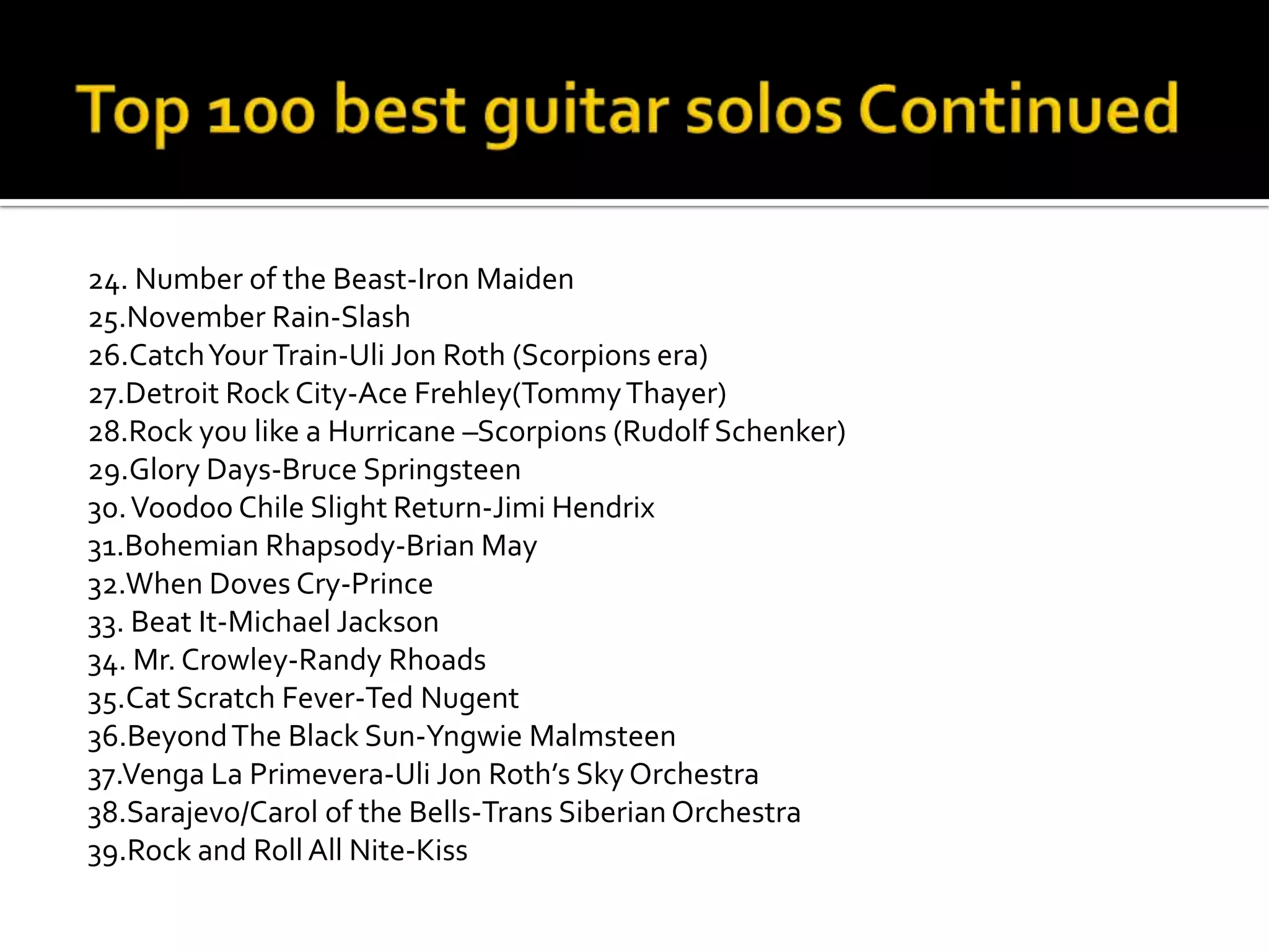 24. Number of the Beast-Iron Maiden
25.November Rain-Slash
26.Catch Your Train-Uli Jon Roth (Scorpions era)
27.Detroit Rock City-Ace Frehley(Tommy Thayer)
28.Rock you like a Hurricane –Scorpions (Rudolf Schenker)
29.Glory Days-Bruce Springsteen
30. Voodoo Chile Slight Return-Jimi Hendrix
31.Bohemian Rhapsody-Brian May
32.When Doves Cry-Prince
33. Beat It-Michael Jackson
34. Mr. Crowley-Randy Rhoads
35.Cat Scratch Fever-Ted Nugent
36.Beyond The Black Sun-Yngwie Malmsteen
37.Venga La Primevera-Uli Jon Roth’s Sky Orchestra
38.Sarajevo/Carol of the Bells-Trans Siberian Orchestra
39.Rock and Roll All Nite-Kiss
 