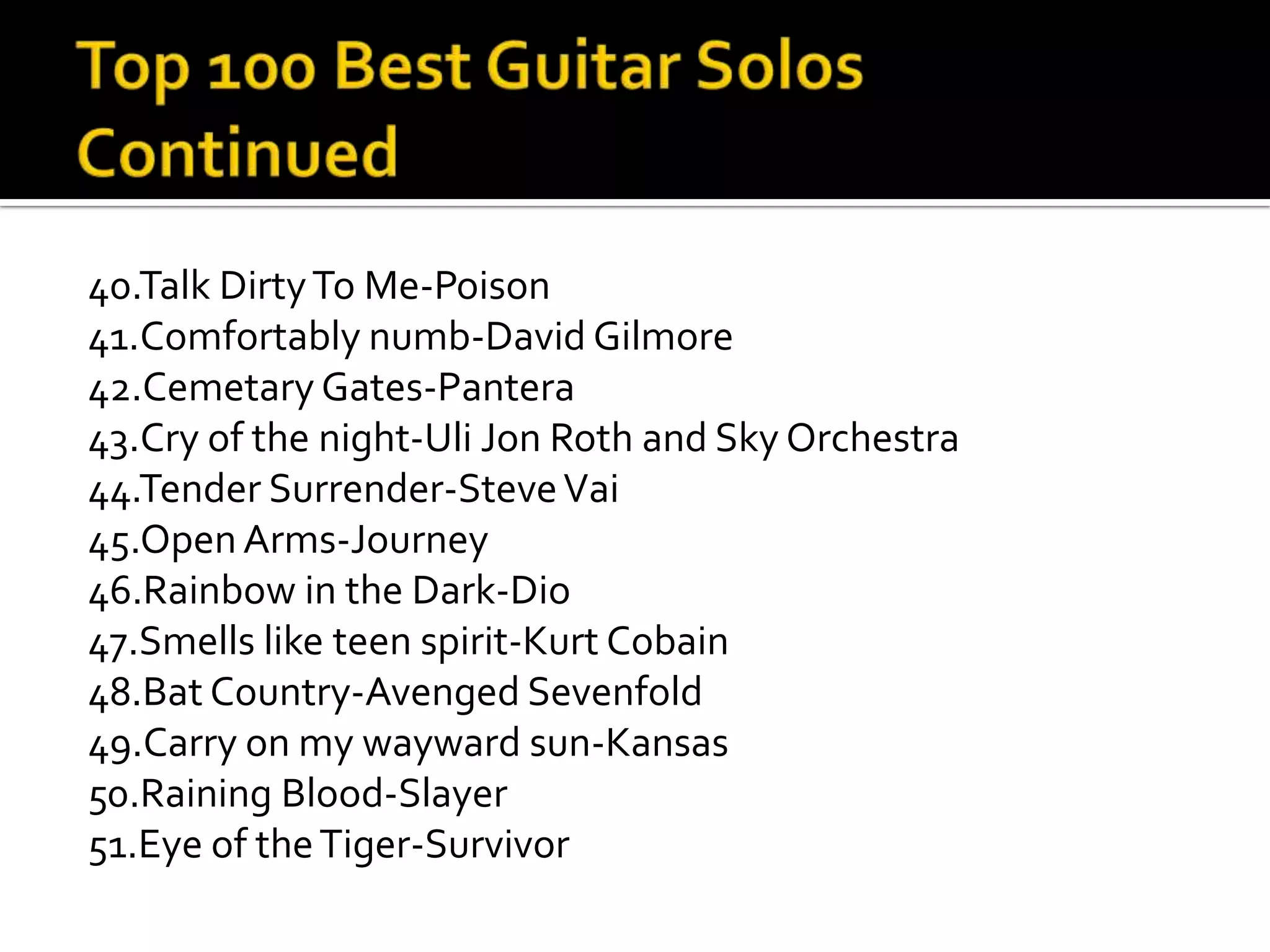 40.Talk Dirty To Me-Poison
41.Comfortably numb-David Gilmore
42.Cemetary Gates-Pantera
43.Cry of the night-Uli Jon Roth and Sky Orchestra
44.Tender Surrender-Steve Vai
45.Open Arms-Journey
46.Rainbow in the Dark-Dio
47.Smells like teen spirit-Kurt Cobain
48.Bat Country-Avenged Sevenfold
49.Carry on my wayward sun-Kansas
50.Raining Blood-Slayer
51.Eye of the Tiger-Survivor
 