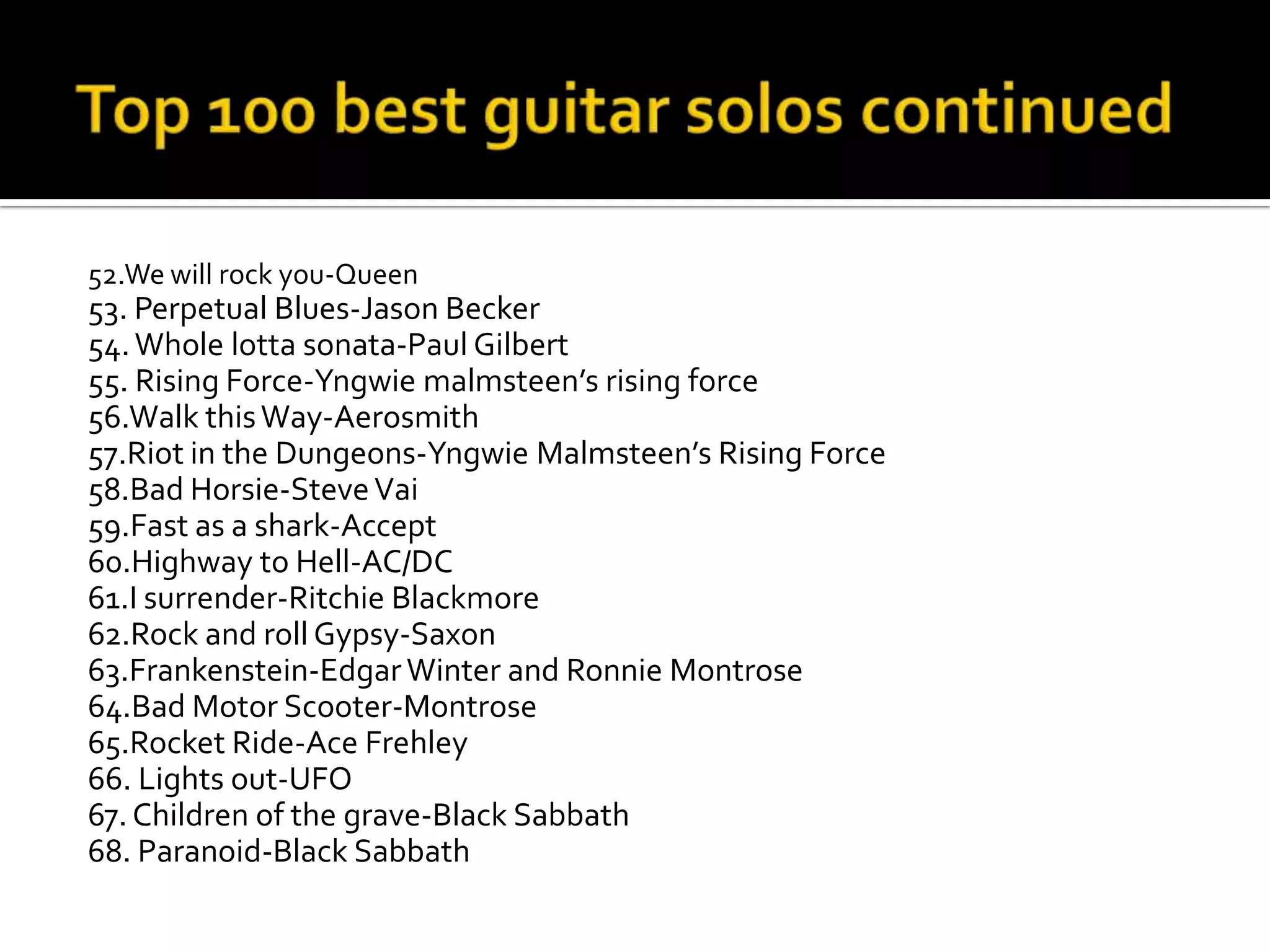 52.We will rock you-Queen
53. Perpetual Blues-Jason Becker
54. Whole lotta sonata-Paul Gilbert
55. Rising Force-Yngwie malmsteen’s rising force
56.Walk this Way-Aerosmith
57.Riot in the Dungeons-Yngwie Malmsteen’s Rising Force
58.Bad Horsie-Steve Vai
59.Fast as a shark-Accept
60.Highway to Hell-AC/DC
61.I surrender-Ritchie Blackmore
62.Rock and roll Gypsy-Saxon
63.Frankenstein-Edgar Winter and Ronnie Montrose
64.Bad Motor Scooter-Montrose
65.Rocket Ride-Ace Frehley
66. Lights out-UFO
67. Children of the grave-Black Sabbath
68. Paranoid-Black Sabbath
 