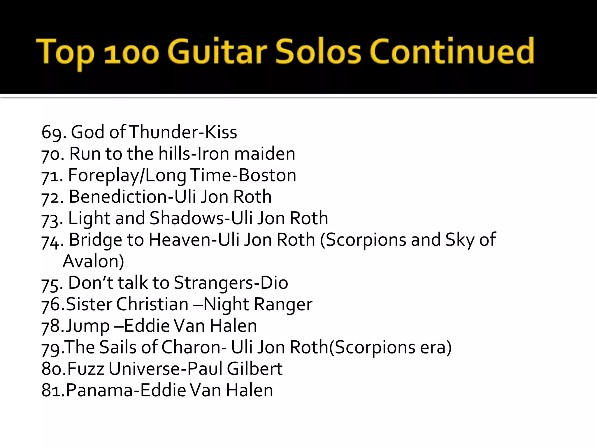 69. God of Thunder-Kiss
70. Run to the hills-Iron maiden
71. Foreplay/Long Time-Boston
72. Benediction-Uli Jon Roth
73. Light and Shadows-Uli Jon Roth
74. Bridge to Heaven-Uli Jon Roth (Scorpions and Sky of
   Avalon)
75. Don’t talk to Strangers-Dio
76.Sister Christian –Night Ranger
78.Jump –Eddie Van Halen
79.The Sails of Charon- Uli Jon Roth(Scorpions era)
80.Fuzz Universe-Paul Gilbert
81.Panama-Eddie Van Halen
 