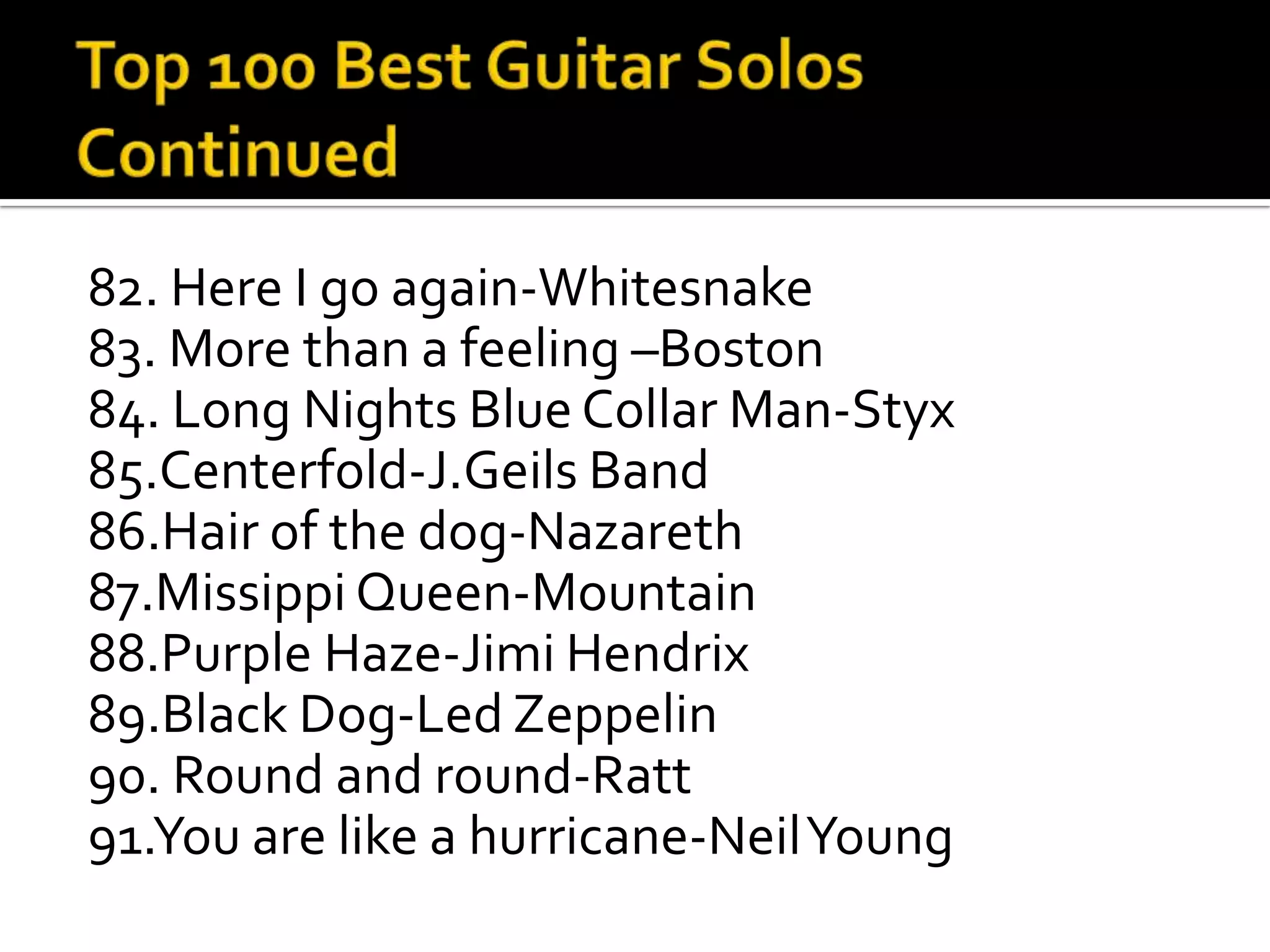 82. Here I go again-Whitesnake
83. More than a feeling –Boston
84. Long Nights Blue Collar Man-Styx
85.Centerfold-J.Geils Band
86.Hair of the dog-Nazareth
87.Missippi Queen-Mountain
88.Purple Haze-Jimi Hendrix
89.Black Dog-Led Zeppelin
90. Round and round-Ratt
91.You are like a hurricane-Neil Young
 