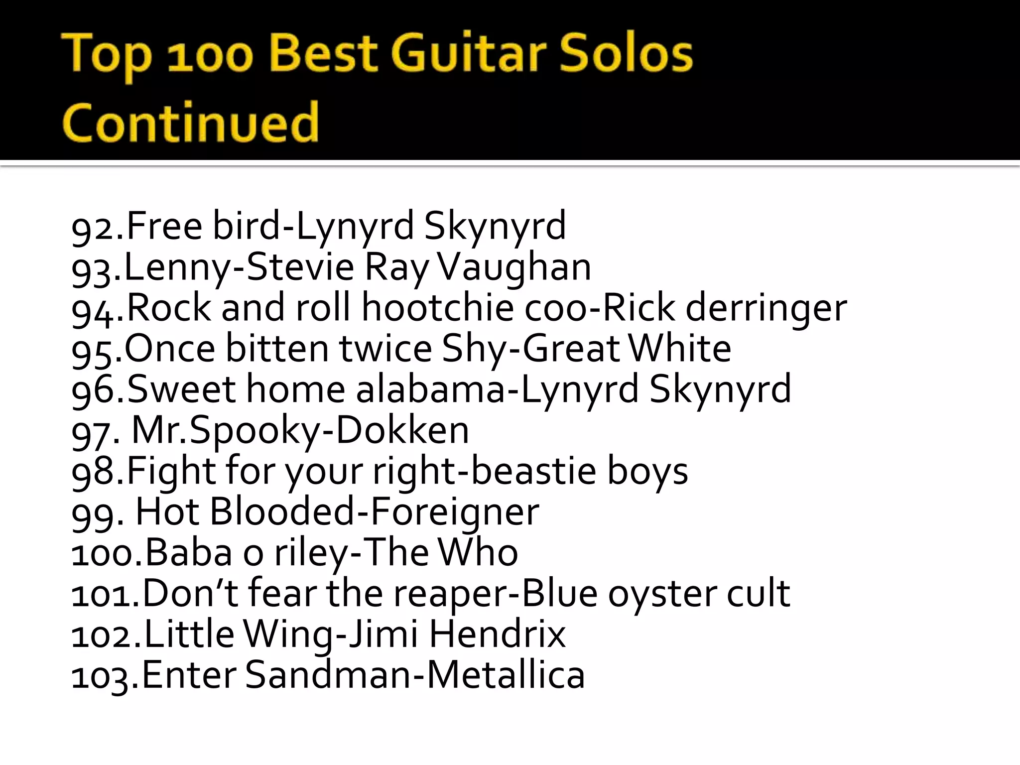 92.Free bird-Lynyrd Skynyrd
93.Lenny-Stevie Ray Vaughan
94.Rock and roll hootchie coo-Rick derringer
95.Once bitten twice Shy-Great White
96.Sweet home alabama-Lynyrd Skynyrd
97. Mr.Spooky-Dokken
98.Fight for your right-beastie boys
99. Hot Blooded-Foreigner
100.Baba o riley-The Who
101.Don’t fear the reaper-Blue oyster cult
102.Little Wing-Jimi Hendrix
103.Enter Sandman-Metallica
 