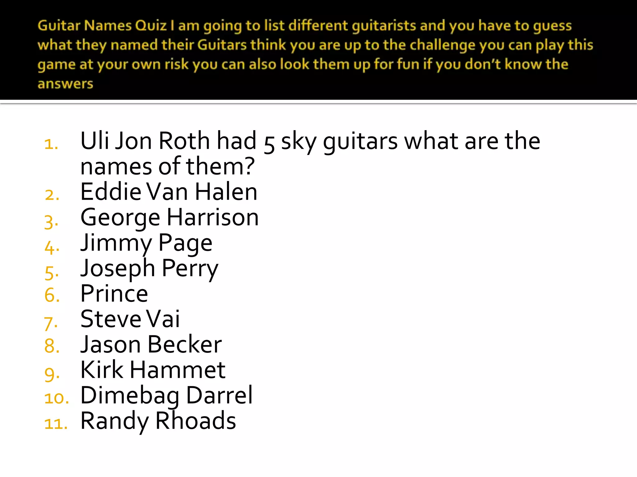 1.  Uli Jon Roth had 5 sky guitars what are the
    names of them?
2. Eddie Van Halen
3. George Harrison
4. Jimmy Page
5. Joseph Perry
6. Prince
7. Steve Vai
8. Jason Becker
9. Kirk Hammet
10. Dimebag Darrel
11. Randy Rhoads
 