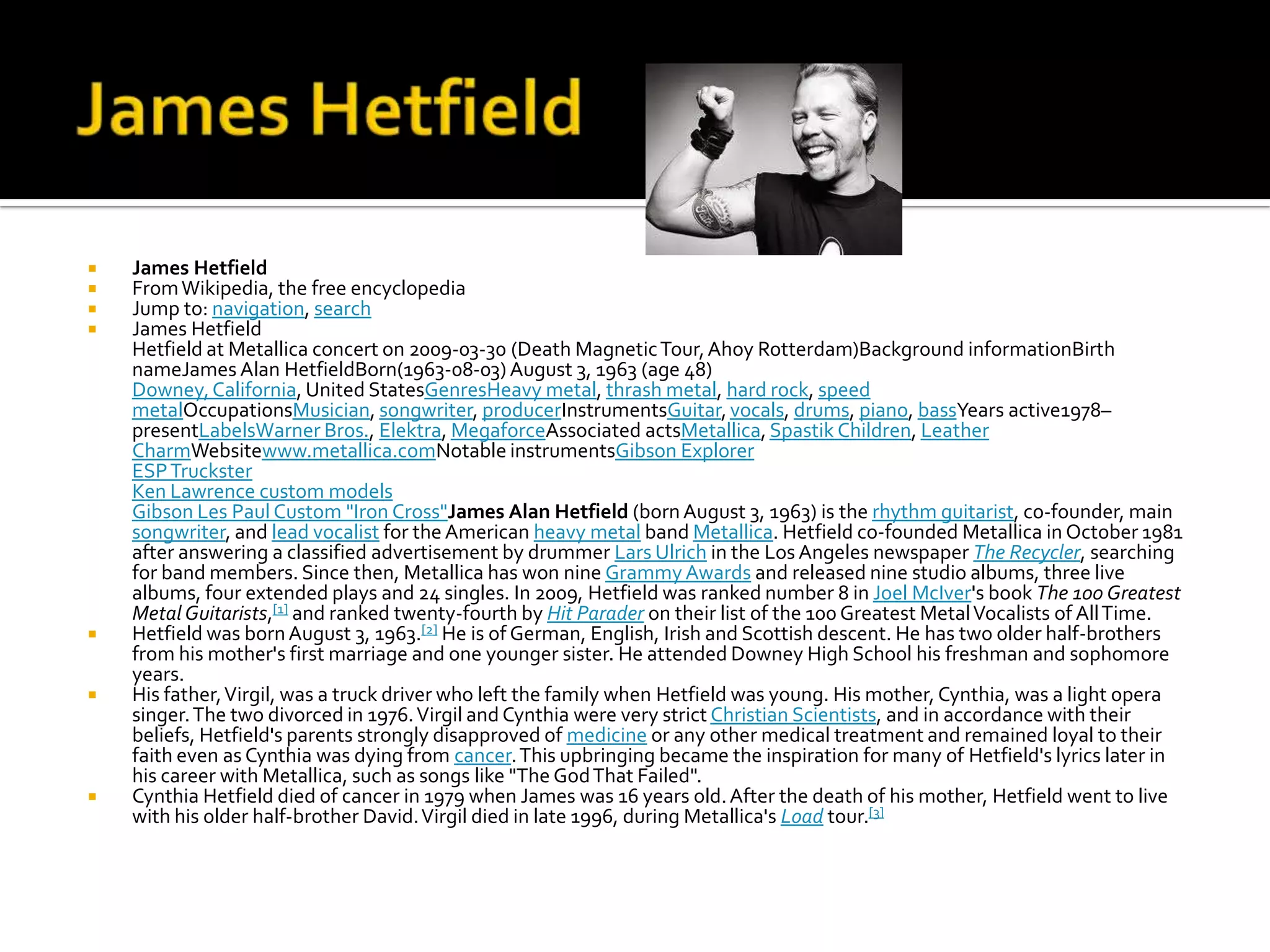    James Hetfield
   From Wikipedia, the free encyclopedia
   Jump to: navigation, search
   James Hetfield
    Hetfield at Metallica concert on 2009-03-30 (Death Magnetic Tour, Ahoy Rotterdam)Background informationBirth
    nameJames Alan HetfieldBorn(1963-08-03) August 3, 1963 (age 48)
    Downey, California, United StatesGenresHeavy metal, thrash metal, hard rock, speed
    metalOccupationsMusician, songwriter, producerInstrumentsGuitar, vocals, drums, piano, bassYears active1978–
    presentLabelsWarner Bros., Elektra, MegaforceAssociated actsMetallica, Spastik Children, Leather
    CharmWebsitewww.metallica.comNotable instrumentsGibson Explorer
    ESP Truckster
    Ken Lawrence custom models
    Gibson Les Paul Custom "Iron Cross"James Alan Hetfield (born August 3, 1963) is the rhythm guitarist, co-founder, main
    songwriter, and lead vocalist for the American heavy metal band Metallica. Hetfield co-founded Metallica in October 1981
    after answering a classified advertisement by drummer Lars Ulrich in the Los Angeles newspaper The Recycler, searching
    for band members. Since then, Metallica has won nine Grammy Awards and released nine studio albums, three live
    albums, four extended plays and 24 singles. In 2009, Hetfield was ranked number 8 in Joel McIver's book The 100 Greatest
    Metal Guitarists,[1] and ranked twenty-fourth by Hit Parader on their list of the 100 Greatest Metal Vocalists of All Time.
   Hetfield was born August 3, 1963.[2] He is of German, English, Irish and Scottish descent. He has two older half-brothers
    from his mother's first marriage and one younger sister. He attended Downey High School his freshman and sophomore
    years.
   His father, Virgil, was a truck driver who left the family when Hetfield was young. His mother, Cynthia, was a light opera
    singer. The two divorced in 1976. Virgil and Cynthia were very strict Christian Scientists, and in accordance with their
    beliefs, Hetfield's parents strongly disapproved of medicine or any other medical treatment and remained loyal to their
    faith even as Cynthia was dying from cancer. This upbringing became the inspiration for many of Hetfield's lyrics later in
    his career with Metallica, such as songs like "The God That Failed".
   Cynthia Hetfield died of cancer in 1979 when James was 16 years old. After the death of his mother, Hetfield went to live
    with his older half-brother David. Virgil died in late 1996, during Metallica's Load tour.[3]
 