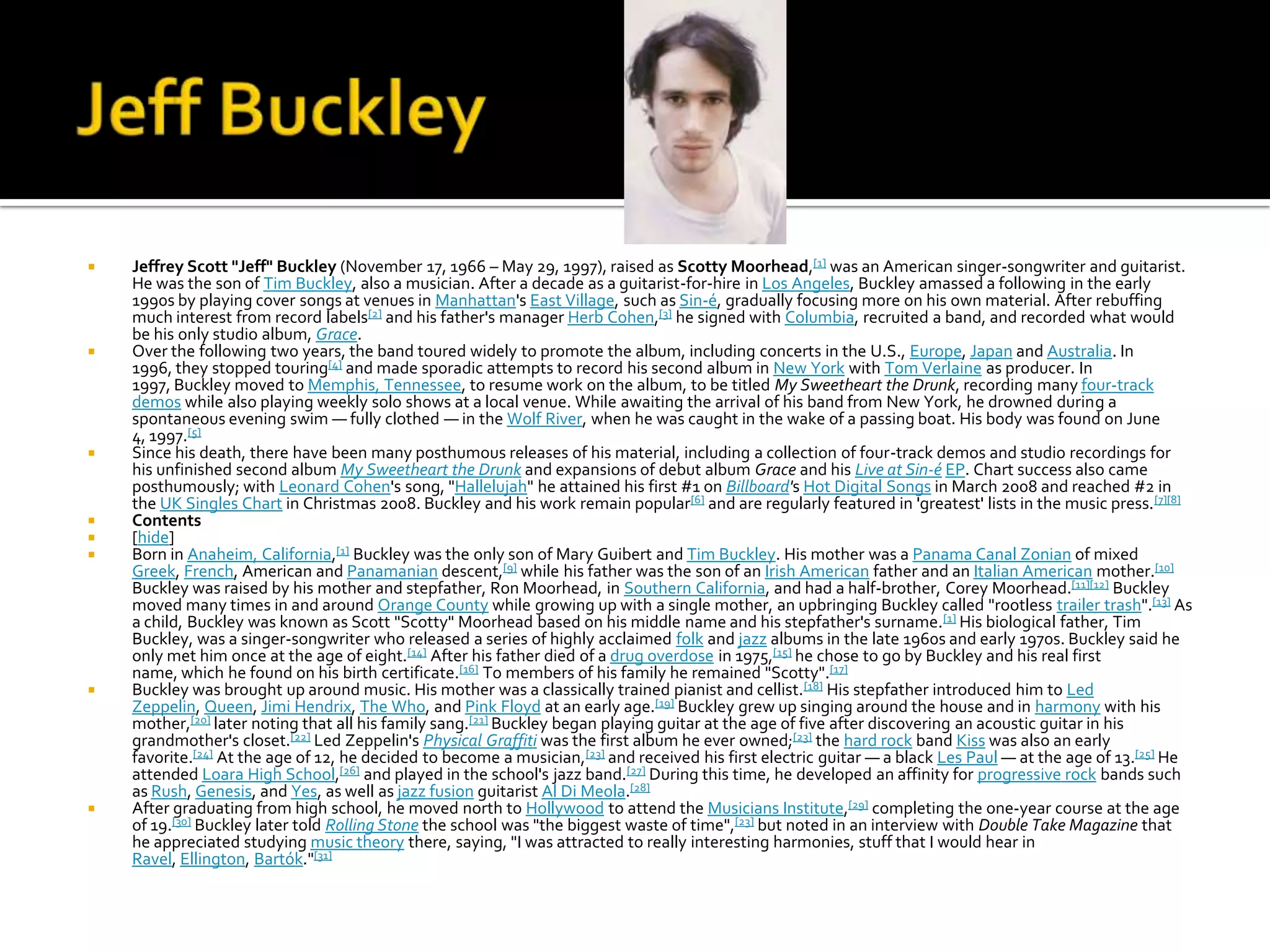    Jeffrey Scott "Jeff" Buckley (November 17, 1966 – May 29, 1997), raised as Scotty Moorhead,[1] was an American singer-songwriter and guitarist.
    He was the son of Tim Buckley, also a musician. After a decade as a guitarist-for-hire in Los Angeles, Buckley amassed a following in the early
    1990s by playing cover songs at venues in Manhattan's East Village, such as Sin-é, gradually focusing more on his own material. After rebuffing
    much interest from record labels[2] and his father's manager Herb Cohen,[3] he signed with Columbia, recruited a band, and recorded what would
    be his only studio album, Grace.
   Over the following two years, the band toured widely to promote the album, including concerts in the U.S., Europe, Japan and Australia. In
    1996, they stopped touring[4] and made sporadic attempts to record his second album in New York with Tom Verlaine as producer. In
    1997, Buckley moved to Memphis, Tennessee, to resume work on the album, to be titled My Sweetheart the Drunk, recording many four-track
    demos while also playing weekly solo shows at a local venue. While awaiting the arrival of his band from New York, he drowned during a
    spontaneous evening swim — fully clothed — in the Wolf River, when he was caught in the wake of a passing boat. His body was found on June
    4, 1997.[5]
   Since his death, there have been many posthumous releases of his material, including a collection of four-track demos and studio recordings for
    his unfinished second album My Sweetheart the Drunk and expansions of debut album Grace and his Live at Sin-é EP. Chart success also came
    posthumously; with Leonard Cohen's song, "Hallelujah" he attained his first #1 on Billboard's Hot Digital Songs in March 2008 and reached #2 in
    the UK Singles Chart in Christmas 2008. Buckley and his work remain popular[6] and are regularly featured in 'greatest' lists in the music press. [7][8]
   Contents
   [hide]
   Born in Anaheim, California,[1] Buckley was the only son of Mary Guibert and Tim Buckley. His mother was a Panama Canal Zonian of mixed
    Greek, French, American and Panamanian descent,[9] while his father was the son of an Irish American father and an Italian American mother.[10]
    Buckley was raised by his mother and stepfather, Ron Moorhead, in Southern California, and had a half-brother, Corey Moorhead.[11][12] Buckley
    moved many times in and around Orange County while growing up with a single mother, an upbringing Buckley called "rootless trailer trash".[13] As
    a child, Buckley was known as Scott "Scotty" Moorhead based on his middle name and his stepfather's surname. [1] His biological father, Tim
    Buckley, was a singer-songwriter who released a series of highly acclaimed folk and jazz albums in the late 1960s and early 1970s. Buckley said he
    only met him once at the age of eight.[14] After his father died of a drug overdose in 1975,[15] he chose to go by Buckley and his real first
    name, which he found on his birth certificate.[16] To members of his family he remained "Scotty".[17]
   Buckley was brought up around music. His mother was a classically trained pianist and cellist. [18] His stepfather introduced him to Led
    Zeppelin, Queen, Jimi Hendrix, The Who, and Pink Floyd at an early age.[19] Buckley grew up singing around the house and in harmony with his
    mother,[20] later noting that all his family sang.[21] Buckley began playing guitar at the age of five after discovering an acoustic guitar in his
    grandmother's closet.[22] Led Zeppelin's Physical Graffiti was the first album he ever owned;[23] the hard rock band Kiss was also an early
    favorite.[24] At the age of 12, he decided to become a musician,[23] and received his first electric guitar — a black Les Paul — at the age of 13.[25] He
    attended Loara High School,[26] and played in the school's jazz band.[27] During this time, he developed an affinity for progressive rock bands such
    as Rush, Genesis, and Yes, as well as jazz fusion guitarist Al Di Meola.[28]
   After graduating from high school, he moved north to Hollywood to attend the Musicians Institute,[29] completing the one-year course at the age
    of 19.[30] Buckley later told Rolling Stone the school was "the biggest waste of time",[23] but noted in an interview with Double Take Magazine that
    he appreciated studying music theory there, saying, "I was attracted to really interesting harmonies, stuff that I would hear in
    Ravel, Ellington, Bartók."[31]
 