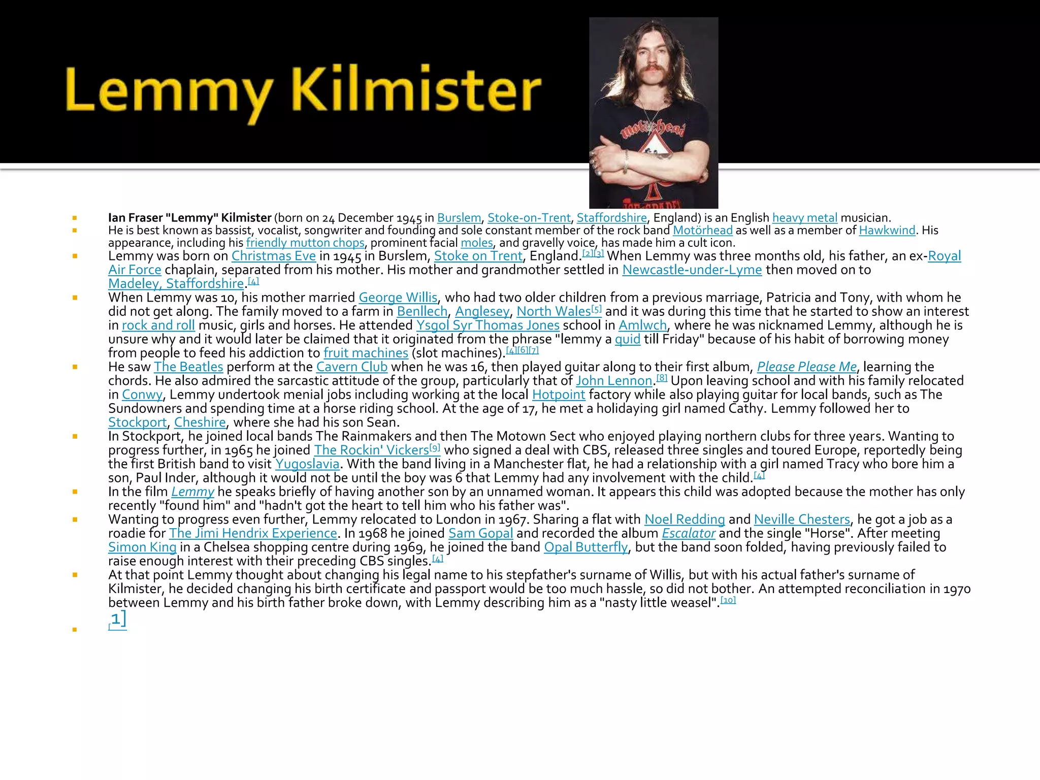    Ian Fraser "Lemmy" Kilmister (born on 24 December 1945 in Burslem, Stoke-on-Trent, Staffordshire, England) is an English heavy metal musician.
   He is best known as bassist, vocalist, songwriter and founding and sole constant member of the rock band Motörhead as well as a member of Hawkwind. His
    appearance, including his friendly mutton chops, prominent facial moles, and gravelly voice, has made him a cult icon.
   Lemmy was born on Christmas Eve in 1945 in Burslem, Stoke on Trent, England.[2][3] When Lemmy was three months old, his father, an ex-Royal
    Air Force chaplain, separated from his mother. His mother and grandmother settled in Newcastle-under-Lyme then moved on to
    Madeley, Staffordshire.[4]
   When Lemmy was 10, his mother married George Willis, who had two older children from a previous marriage, Patricia and Tony, with whom he
    did not get along. The family moved to a farm in Benllech, Anglesey, North Wales[5] and it was during this time that he started to show an interest
    in rock and roll music, girls and horses. He attended Ysgol Syr Thomas Jones school in Amlwch, where he was nicknamed Lemmy, although he is
    unsure why and it would later be claimed that it originated from the phrase "lemmy a quid till Friday" because of his habit of borrowing money
    from people to feed his addiction to fruit machines (slot machines).[4][6][7]
   He saw The Beatles perform at the Cavern Club when he was 16, then played guitar along to their first album, Please Please Me, learning the
    chords. He also admired the sarcastic attitude of the group, particularly that of John Lennon.[8] Upon leaving school and with his family relocated
    in Conwy, Lemmy undertook menial jobs including working at the local Hotpoint factory while also playing guitar for local bands, such as The
    Sundowners and spending time at a horse riding school. At the age of 17, he met a holidaying girl named Cathy. Lemmy followed her to
    Stockport, Cheshire, where she had his son Sean.
   In Stockport, he joined local bands The Rainmakers and then The Motown Sect who enjoyed playing northern clubs for three years. Wanting to
    progress further, in 1965 he joined The Rockin' Vickers[9] who signed a deal with CBS, released three singles and toured Europe, reportedly being
    the first British band to visit Yugoslavia. With the band living in a Manchester flat, he had a relationship with a girl named Tracy who bore him a
    son, Paul Inder, although it would not be until the boy was 6 that Lemmy had any involvement with the child.[4]
   In the film Lemmy he speaks briefly of having another son by an unnamed woman. It appears this child was adopted because the mother has only
    recently "found him" and "hadn't got the heart to tell him who his father was".
   Wanting to progress even further, Lemmy relocated to London in 1967. Sharing a flat with Noel Redding and Neville Chesters, he got a job as a
    roadie for The Jimi Hendrix Experience. In 1968 he joined Sam Gopal and recorded the album Escalator and the single "Horse". After meeting
    Simon King in a Chelsea shopping centre during 1969, he joined the band Opal Butterfly, but the band soon folded, having previously failed to
    raise enough interest with their preceding CBS singles.[4]
   At that point Lemmy thought about changing his legal name to his stepfather's surname of Willis, but with his actual father's surname of
    Kilmister, he decided changing his birth certificate and passport would be too much hassle, so did not bother. An attempted reconciliation in 1970
    between Lemmy and his birth father broke down, with Lemmy describing him as a "nasty little weasel".[10]
   [
        1]
 