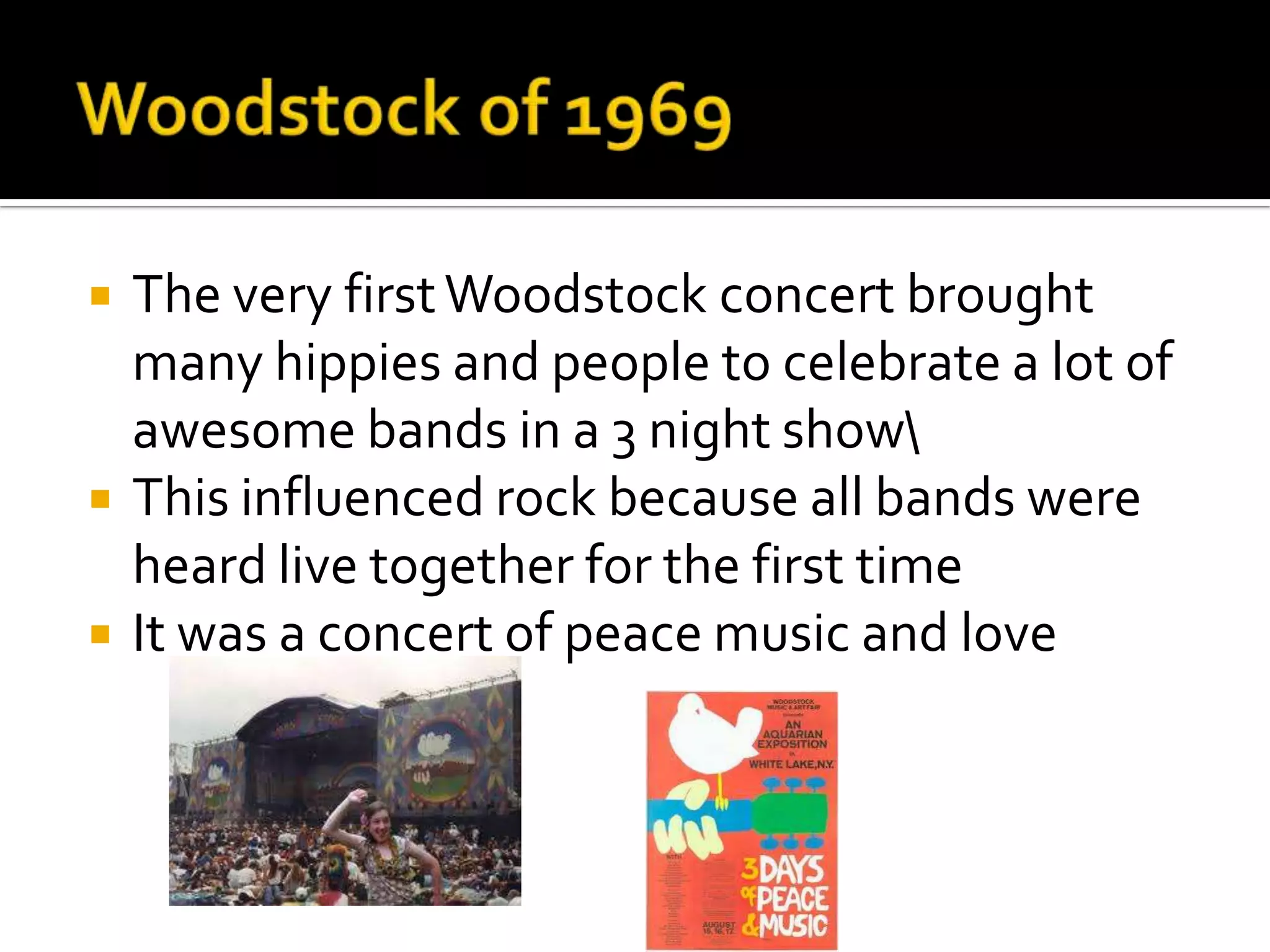    The very first Woodstock concert brought
    many hippies and people to celebrate a lot of
    awesome bands in a 3 night show
   This influenced rock because all bands were
    heard live together for the first time
   It was a concert of peace music and love
 