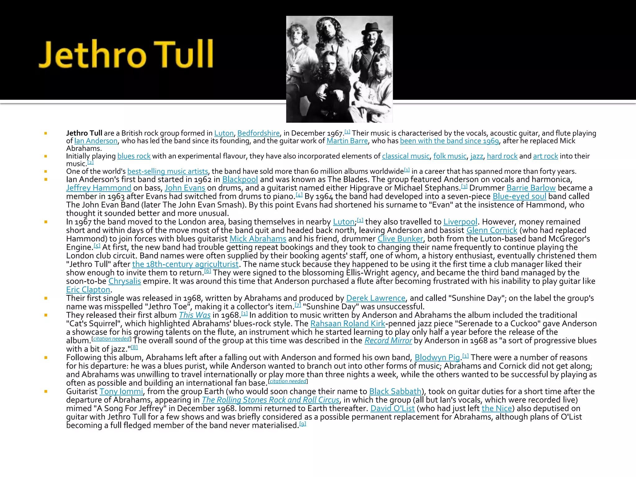    Jethro Tull are a British rock group formed in Luton, Bedfordshire, in December 1967.[1] Their music is characterised by the vocals, acoustic guitar, and flute playing
    of Ian Anderson, who has led the band since its founding, and the guitar work of Martin Barre, who has been with the band since 1969, after he replaced Mick
    Abrahams.
   Initially playing blues rock with an experimental flavour, they have also incorporated elements of classical music, folk music, jazz, hard rock and art rock into their
    music.[2]
   One of the world's best-selling music artists, the band have sold more than 60 million albums worldwide[1] in a career that has spanned more than forty years.
   Ian Anderson's first band started in 1962 in Blackpool and was known as The Blades. The group featured Anderson on vocals and harmonica,
    Jeffrey Hammond on bass, John Evans on drums, and a guitarist named either Hipgrave or Michael Stephans.[3] Drummer Barrie Barlow became a
    member in 1963 after Evans had switched from drums to piano.[4] By 1964 the band had developed into a seven-piece Blue-eyed soul band called
    The John Evan Band (later The John Evan Smash). By this point Evans had shortened his surname to "Evan" at the insistence of Hammond, who
    thought it sounded better and more unusual.
   In 1967 the band moved to the London area, basing themselves in nearby Luton;[1] they also travelled to Liverpool. However, money remained
    short and within days of the move most of the band quit and headed back north, leaving Anderson and bassist Glenn Cornick (who had replaced
    Hammond) to join forces with blues guitarist Mick Abrahams and his friend, drummer Clive Bunker, both from the Luton-based band McGregor's
    Engine.[5] At first, the new band had trouble getting repeat bookings and they took to changing their name frequently to continue playing the
    London club circuit. Band names were often supplied by their booking agents' staff, one of whom, a history enthusiast, eventually christened them
    "Jethro Tull" after the 18th-century agriculturist. The name stuck because they happened to be using it the first time a club manager liked their
    show enough to invite them to return.[6] They were signed to the blossoming Ellis-Wright agency, and became the third band managed by the
    soon-to-be Chrysalis empire. It was around this time that Anderson purchased a flute after becoming frustrated with his inability to play guitar like
    Eric Clapton.
   Their first single was released in 1968, written by Abrahams and produced by Derek Lawrence, and called "Sunshine Day"; on the label the group's
    name was misspelled "Jethro Toe", making it a collector's item.[7] "Sunshine Day" was unsuccessful.
   They released their first album This Was in 1968.[1] In addition to music written by Anderson and Abrahams the album included the traditional
    "Cat's Squirrel", which highlighted Abrahams' blues-rock style. The Rahsaan Roland Kirk-penned jazz piece "Serenade to a Cuckoo" gave Anderson
    a showcase for his growing talents on the flute, an instrument which he started learning to play only half a year before the release of the
    album.[citation needed] The overall sound of the group at this time was described in the Record Mirror by Anderson in 1968 as "a sort of progressive blues
    with a bit of jazz."[8]
   Following this album, Abrahams left after a falling out with Anderson and formed his own band, Blodwyn Pig.[1] There were a number of reasons
    for his departure: he was a blues purist, while Anderson wanted to branch out into other forms of music; Abrahams and Cornick did not get along;
    and Abrahams was unwilling to travel internationally or play more than three nights a week, while the others wanted to be successful by playing as
    often as possible and building an international fan base.[citation needed]
   Guitarist Tony Iommi, from the group Earth (who would soon change their name to Black Sabbath), took on guitar duties for a short time after the
    departure of Abrahams, appearing in The Rolling Stones Rock and Roll Circus, in which the group (all but Ian's vocals, which were recorded live)
    mimed "A Song For Jeffrey" in December 1968. Iommi returned to Earth thereafter. David O'List (who had just left the Nice) also deputised on
    guitar with Jethro Tull for a few shows and was briefly considered as a possible permanent replacement for Abrahams, although plans of O'List
    becoming a full fledged member of the band never materialised.[9]
 