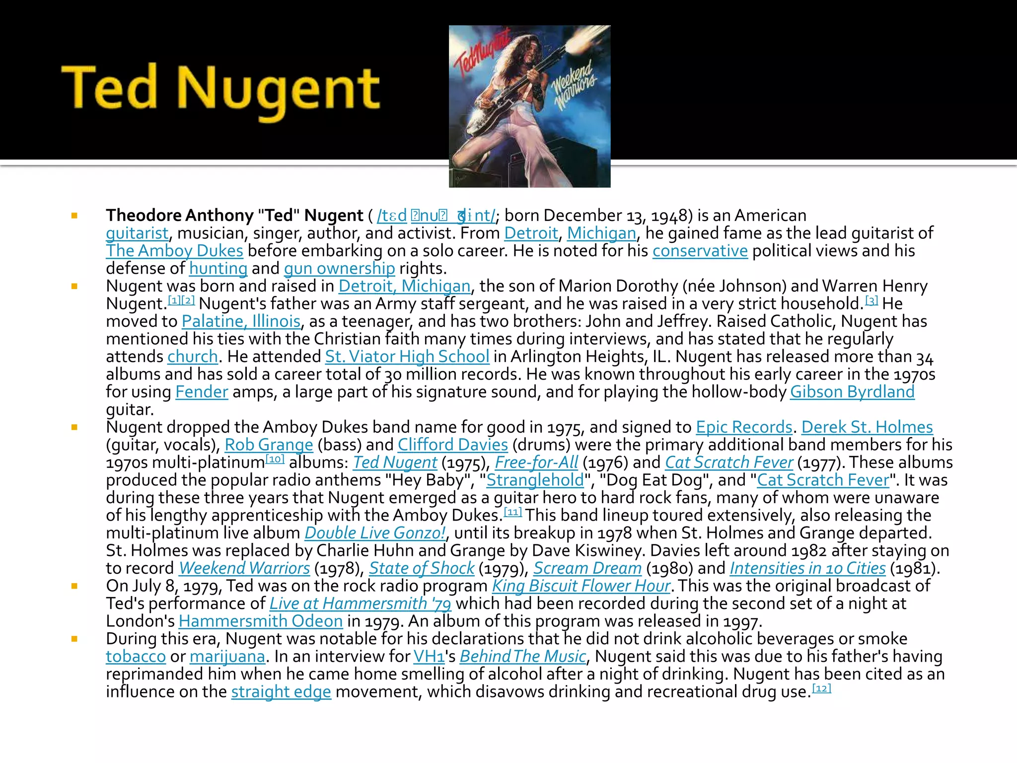    Theodore Anthony "Ted" Nugent ( /tɛd ˈ            ʒ
                                                nuˈdɨnt/; born December 13, 1948) is an American
    guitarist, musician, singer, author, and activist. From Detroit, Michigan, he gained fame as the lead guitarist of
    The Amboy Dukes before embarking on a solo career. He is noted for his conservative political views and his
    defense of hunting and gun ownership rights.
   Nugent was born and raised in Detroit, Michigan, the son of Marion Dorothy (née Johnson) and Warren Henry
    Nugent.[1][2] Nugent's father was an Army staff sergeant, and he was raised in a very strict household. [3] He
    moved to Palatine, Illinois, as a teenager, and has two brothers: John and Jeffrey. Raised Catholic, Nugent has
    mentioned his ties with the Christian faith many times during interviews, and has stated that he regularly
    attends church. He attended St. Viator High School in Arlington Heights, IL. Nugent has released more than 34
    albums and has sold a career total of 30 million records. He was known throughout his early career in the 1970s
    for using Fender amps, a large part of his signature sound, and for playing the hollow-body Gibson Byrdland
    guitar.
   Nugent dropped the Amboy Dukes band name for good in 1975, and signed to Epic Records. Derek St. Holmes
    (guitar, vocals), Rob Grange (bass) and Clifford Davies (drums) were the primary additional band members for his
    1970s multi-platinum[10] albums: Ted Nugent (1975), Free-for-All (1976) and Cat Scratch Fever (1977). These albums
    produced the popular radio anthems "Hey Baby", "Stranglehold", "Dog Eat Dog", and "Cat Scratch Fever". It was
    during these three years that Nugent emerged as a guitar hero to hard rock fans, many of whom were unaware
    of his lengthy apprenticeship with the Amboy Dukes.[11] This band lineup toured extensively, also releasing the
    multi-platinum live album Double Live Gonzo!, until its breakup in 1978 when St. Holmes and Grange departed.
    St. Holmes was replaced by Charlie Huhn and Grange by Dave Kiswiney. Davies left around 1982 after staying on
    to record Weekend Warriors (1978), State of Shock (1979), Scream Dream (1980) and Intensities in 10 Cities (1981).
   On July 8, 1979, Ted was on the rock radio program King Biscuit Flower Hour. This was the original broadcast of
    Ted's performance of Live at Hammersmith '79 which had been recorded during the second set of a night at
    London's Hammersmith Odeon in 1979. An album of this program was released in 1997.
   During this era, Nugent was notable for his declarations that he did not drink alcoholic beverages or smoke
    tobacco or marijuana. In an interview for VH1's Behind The Music, Nugent said this was due to his father's having
    reprimanded him when he came home smelling of alcohol after a night of drinking. Nugent has been cited as an
    influence on the straight edge movement, which disavows drinking and recreational drug use.[12]
 