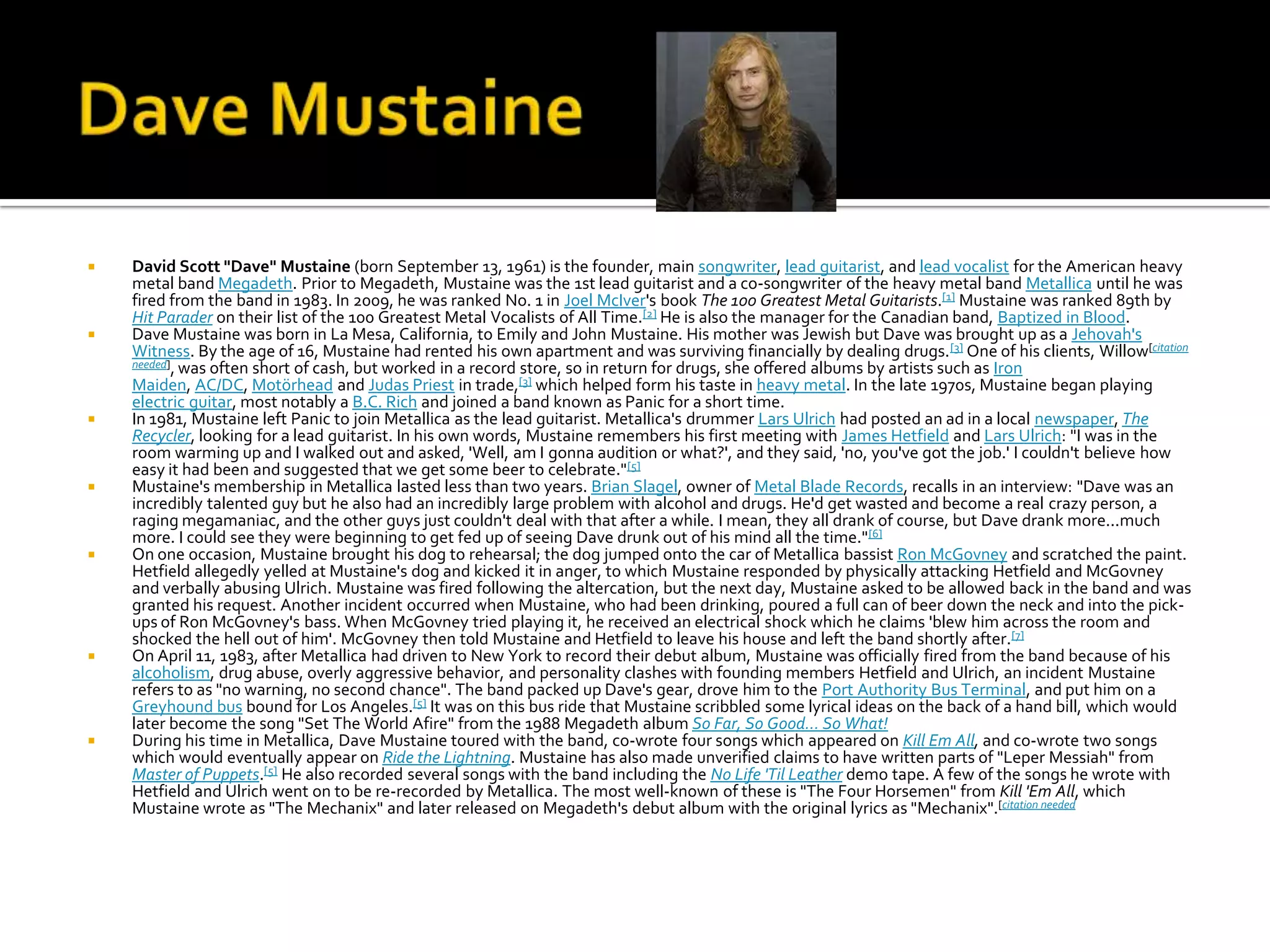    David Scott "Dave" Mustaine (born September 13, 1961) is the founder, main songwriter, lead guitarist, and lead vocalist for the American heavy
    metal band Megadeth. Prior to Megadeth, Mustaine was the 1st lead guitarist and a co-songwriter of the heavy metal band Metallica until he was
    fired from the band in 1983. In 2009, he was ranked No. 1 in Joel McIver's book The 100 Greatest Metal Guitarists.[1] Mustaine was ranked 89th by
    Hit Parader on their list of the 100 Greatest Metal Vocalists of All Time.[2] He is also the manager for the Canadian band, Baptized in Blood.
   Dave Mustaine was born in La Mesa, California, to Emily and John Mustaine. His mother was Jewish but Dave was brought up as a Jehovah's
    Witness. By the age of 16, Mustaine had rented his own apartment and was surviving financially by dealing drugs. [3] One of his clients, Willow[citation
    needed], was often short of cash, but worked in a record store, so in return for drugs, she offered albums by artists such as Iron
    Maiden, AC/DC, Motörhead and Judas Priest in trade,[3] which helped form his taste in heavy metal. In the late 1970s, Mustaine began playing
    electric guitar, most notably a B.C. Rich and joined a band known as Panic for a short time.
   In 1981, Mustaine left Panic to join Metallica as the lead guitarist. Metallica's drummer Lars Ulrich had posted an ad in a local newspaper, The
    Recycler, looking for a lead guitarist. In his own words, Mustaine remembers his first meeting with James Hetfield and Lars Ulrich: "I was in the
    room warming up and I walked out and asked, 'Well, am I gonna audition or what?', and they said, 'no, you've got the job.' I couldn't believe how
    easy it had been and suggested that we get some beer to celebrate."[5]
   Mustaine's membership in Metallica lasted less than two years. Brian Slagel, owner of Metal Blade Records, recalls in an interview: "Dave was an
    incredibly talented guy but he also had an incredibly large problem with alcohol and drugs. He'd get wasted and become a real crazy person, a
    raging megamaniac, and the other guys just couldn't deal with that after a while. I mean, they all drank of course, but Dave drank more...much
    more. I could see they were beginning to get fed up of seeing Dave drunk out of his mind all the time." [6]
   On one occasion, Mustaine brought his dog to rehearsal; the dog jumped onto the car of Metallica bassist Ron McGovney and scratched the paint.
    Hetfield allegedly yelled at Mustaine's dog and kicked it in anger, to which Mustaine responded by physically attacking Hetfield and McGovney
    and verbally abusing Ulrich. Mustaine was fired following the altercation, but the next day, Mustaine asked to be allowed back in the band and was
    granted his request. Another incident occurred when Mustaine, who had been drinking, poured a full can of beer down the neck and into the pick-
    ups of Ron McGovney's bass. When McGovney tried playing it, he received an electrical shock which he claims 'blew him across the room and
    shocked the hell out of him'. McGovney then told Mustaine and Hetfield to leave his house and left the band shortly after.[7]
   On April 11, 1983, after Metallica had driven to New York to record their debut album, Mustaine was officially fired from the band because of his
    alcoholism, drug abuse, overly aggressive behavior, and personality clashes with founding members Hetfield and Ulrich, an incident Mustaine
    refers to as "no warning, no second chance". The band packed up Dave's gear, drove him to the Port Authority Bus Terminal, and put him on a
    Greyhound bus bound for Los Angeles.[5] It was on this bus ride that Mustaine scribbled some lyrical ideas on the back of a hand bill, which would
    later become the song "Set The World Afire" from the 1988 Megadeth album So Far, So Good... So What!
   During his time in Metallica, Dave Mustaine toured with the band, co-wrote four songs which appeared on Kill Em All, and co-wrote two songs
    which would eventually appear on Ride the Lightning. Mustaine has also made unverified claims to have written parts of "Leper Messiah" from
    Master of Puppets.[5] He also recorded several songs with the band including the No Life 'Til Leather demo tape. A few of the songs he wrote with
    Hetfield and Ulrich went on to be re-recorded by Metallica. The most well-known of these is "The Four Horsemen" from Kill 'Em All, which
    Mustaine wrote as "The Mechanix" and later released on Megadeth's debut album with the original lyrics as "Mechanix".[citation needed
 