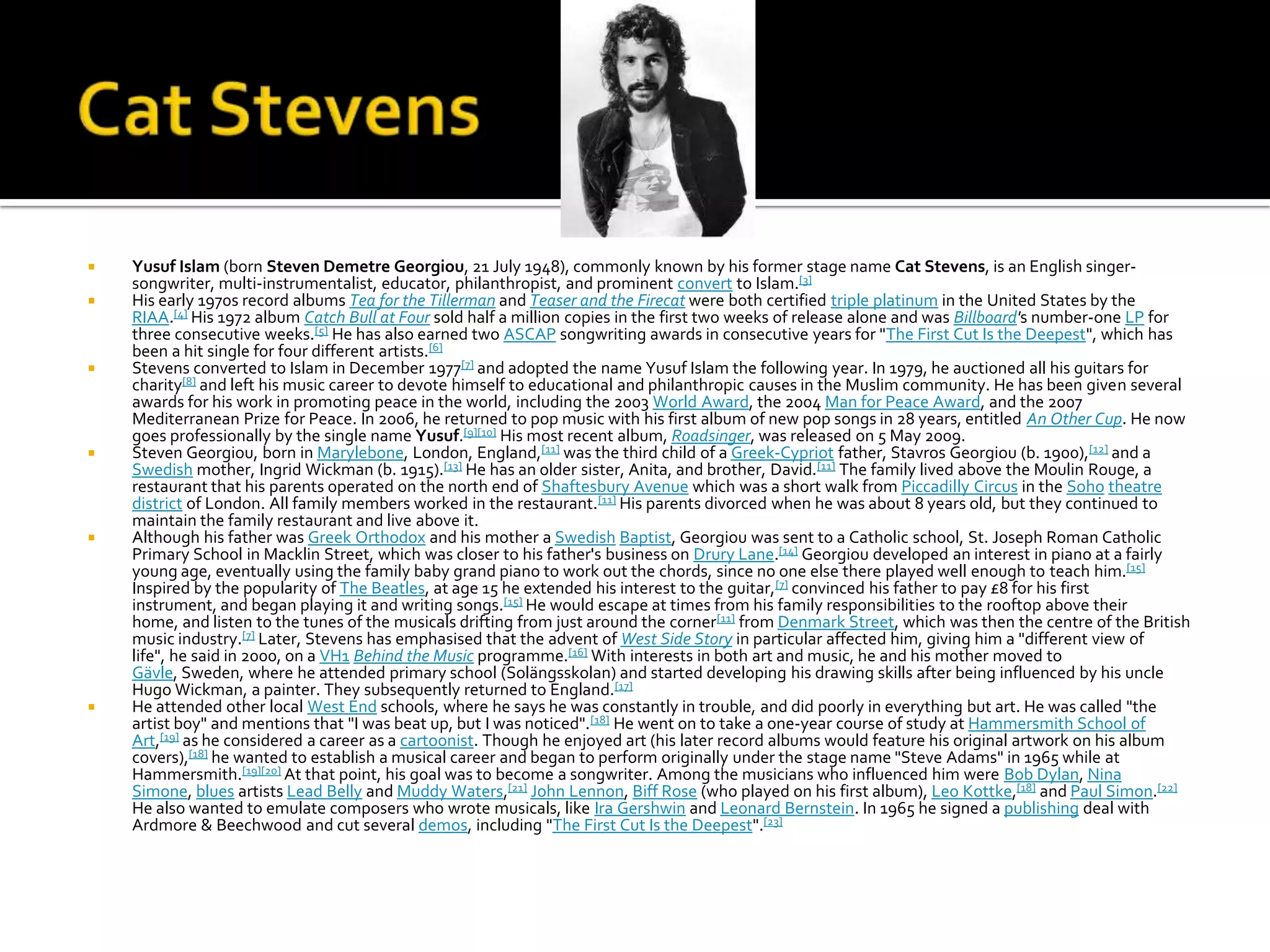    Yusuf Islam (born Steven Demetre Georgiou, 21 July 1948), commonly known by his former stage name Cat Stevens, is an English singer-
    songwriter, multi-instrumentalist, educator, philanthropist, and prominent convert to Islam.[3]
   His early 1970s record albums Tea for the Tillerman and Teaser and the Firecat were both certified triple platinum in the United States by the
    RIAA.[4] His 1972 album Catch Bull at Four sold half a million copies in the first two weeks of release alone and was Billboard's number-one LP for
    three consecutive weeks.[5] He has also earned two ASCAP songwriting awards in consecutive years for "The First Cut Is the Deepest", which has
    been a hit single for four different artists.[6]
   Stevens converted to Islam in December 1977[7] and adopted the name Yusuf Islam the following year. In 1979, he auctioned all his guitars for
    charity[8] and left his music career to devote himself to educational and philanthropic causes in the Muslim community. He has been given several
    awards for his work in promoting peace in the world, including the 2003 World Award, the 2004 Man for Peace Award, and the 2007
    Mediterranean Prize for Peace. In 2006, he returned to pop music with his first album of new pop songs in 28 years, entitled An Other Cup. He now
    goes professionally by the single name Yusuf.[9][10] His most recent album, Roadsinger, was released on 5 May 2009.
   Steven Georgiou, born in Marylebone, London, England,[11] was the third child of a Greek-Cypriot father, Stavros Georgiou (b. 1900),[12] and a
    Swedish mother, Ingrid Wickman (b. 1915).[13] He has an older sister, Anita, and brother, David.[11] The family lived above the Moulin Rouge, a
    restaurant that his parents operated on the north end of Shaftesbury Avenue which was a short walk from Piccadilly Circus in the Soho theatre
    district of London. All family members worked in the restaurant.[11] His parents divorced when he was about 8 years old, but they continued to
    maintain the family restaurant and live above it.
   Although his father was Greek Orthodox and his mother a Swedish Baptist, Georgiou was sent to a Catholic school, St. Joseph Roman Catholic
    Primary School in Macklin Street, which was closer to his father's business on Drury Lane.[14] Georgiou developed an interest in piano at a fairly
    young age, eventually using the family baby grand piano to work out the chords, since no one else there played well enough to teach him.[15]
    Inspired by the popularity of The Beatles, at age 15 he extended his interest to the guitar,[7] convinced his father to pay £8 for his first
    instrument, and began playing it and writing songs.[15] He would escape at times from his family responsibilities to the rooftop above their
    home, and listen to the tunes of the musicals drifting from just around the corner[11] from Denmark Street, which was then the centre of the British
    music industry.[7] Later, Stevens has emphasised that the advent of West Side Story in particular affected him, giving him a "different view of
    life", he said in 2000, on a VH1 Behind the Music programme.[16] With interests in both art and music, he and his mother moved to
    Gävle, Sweden, where he attended primary school (Solängsskolan) and started developing his drawing skills after being influenced by his uncle
    Hugo Wickman, a painter. They subsequently returned to England.[17]
   He attended other local West End schools, where he says he was constantly in trouble, and did poorly in everything but art. He was called "the
    artist boy" and mentions that "I was beat up, but I was noticed".[18] He went on to take a one-year course of study at Hammersmith School of
    Art,[19] as he considered a career as a cartoonist. Though he enjoyed art (his later record albums would feature his original artwork on his album
    covers),[18] he wanted to establish a musical career and began to perform originally under the stage name "Steve Adams" in 1965 while at
    Hammersmith.[19][20] At that point, his goal was to become a songwriter. Among the musicians who influenced him were Bob Dylan, Nina
    Simone, blues artists Lead Belly and Muddy Waters,[21] John Lennon, Biff Rose (who played on his first album), Leo Kottke,[18] and Paul Simon.[22]
    He also wanted to emulate composers who wrote musicals, like Ira Gershwin and Leonard Bernstein. In 1965 he signed a publishing deal with
    Ardmore & Beechwood and cut several demos, including "The First Cut Is the Deepest".[23]
 