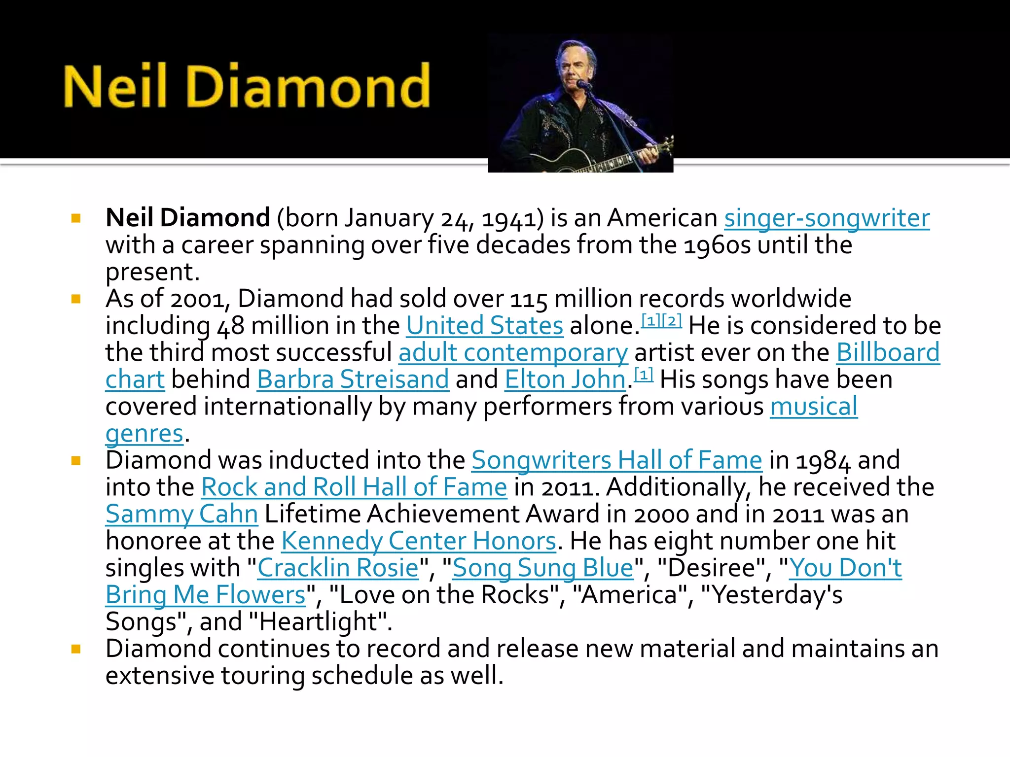    Neil Diamond (born January 24, 1941) is an American singer-songwriter
    with a career spanning over five decades from the 1960s until the
    present.
   As of 2001, Diamond had sold over 115 million records worldwide
    including 48 million in the United States alone.[1][2] He is considered to be
    the third most successful adult contemporary artist ever on the Billboard
    chart behind Barbra Streisand and Elton John.[1] His songs have been
    covered internationally by many performers from various musical
    genres.
   Diamond was inducted into the Songwriters Hall of Fame in 1984 and
    into the Rock and Roll Hall of Fame in 2011. Additionally, he received the
    Sammy Cahn Lifetime Achievement Award in 2000 and in 2011 was an
    honoree at the Kennedy Center Honors. He has eight number one hit
    singles with "Cracklin Rosie", "Song Sung Blue", "Desiree", "You Don't
    Bring Me Flowers", "Love on the Rocks", "America", "Yesterday's
    Songs", and "Heartlight".
   Diamond continues to record and release new material and maintains an
    extensive touring schedule as well.
 