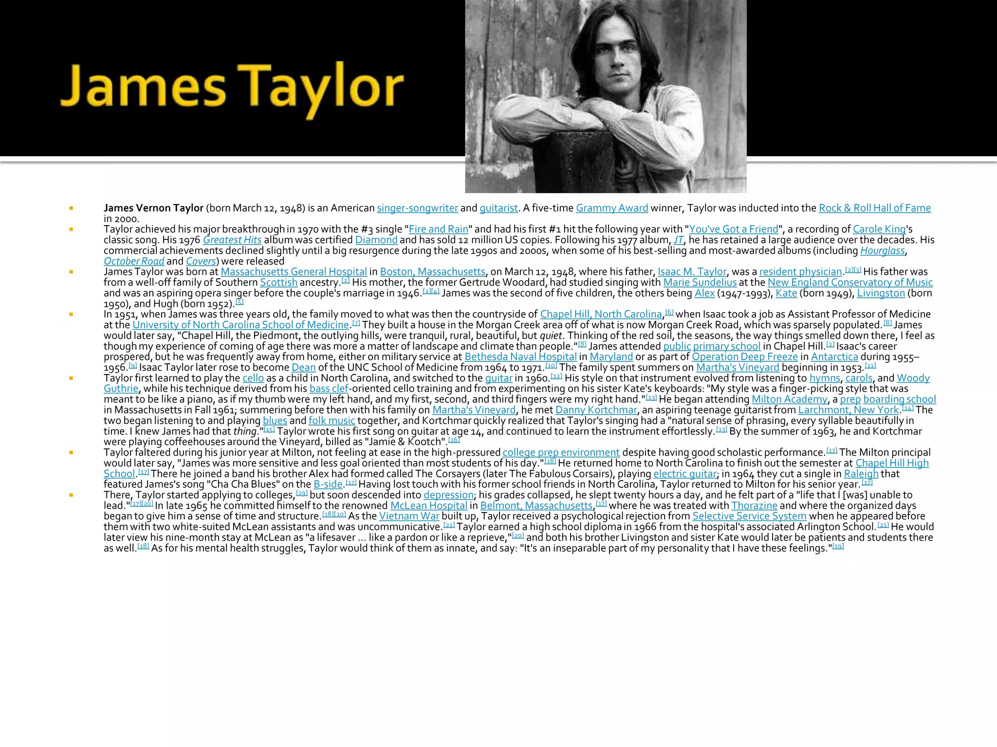    James Vernon Taylor (born March 12, 1948) is an American singer-songwriter and guitarist. A five-time Grammy Award winner, Taylor was inducted into the Rock & Roll Hall of Fame
    in 2000.
   Taylor achieved his major breakthrough in 1970 with the #3 single "Fire and Rain" and had his first #1 hit the following year with "You've Got a Friend", a recording of Carole King's
    classic song. His 1976 Greatest Hits album was certified Diamond and has sold 12 million US copies. Following his 1977 album, JT, he has retained a large audience over the decades. His
    commercial achievements declined slightly until a big resurgence during the late 1990s and 2000s, when some of his best-selling and most-awarded albums (including Hourglass,
    October Road and Covers) were released
   James Taylor was born at Massachusetts General Hospital in Boston, Massachusetts, on March 12, 1948, where his father, Isaac M. Taylor, was a resident physician.[2][3] His father was
    from a well-off family of Southern Scottish ancestry.[2] His mother, the former Gertrude Woodard, had studied singing with Marie Sundelius at the New England Conservatory of Music
    and was an aspiring opera singer before the couple's marriage in 1946. [2][4] James was the second of five children, the others being Alex (1947-1993), Kate (born 1949), Livingston (born
    1950), and Hugh (born 1952).[5]
   In 1951, when James was three years old, the family moved to what was then the countryside of Chapel Hill, North Carolina,[6] when Isaac took a job as Assistant Professor of Medicine
    at the University of North Carolina School of Medicine.[7] They built a house in the Morgan Creek area off of what is now Morgan Creek Road, which was sparsely populated. [8] James
    would later say, "Chapel Hill, the Piedmont, the outlying hills, were tranquil, rural, beautiful, but quiet. Thinking of the red soil, the seasons, the way things smelled down there, I feel as
    though my experience of coming of age there was more a matter of landscape and climate than people." [8] James attended public primary school in Chapel Hill.[2] Isaac's career
    prospered, but he was frequently away from home, either on military service at Bethesda Naval Hospital in Maryland or as part of Operation Deep Freeze in Antarctica during 1955–
    1956.[9] Isaac Taylor later rose to become Dean of the UNC School of Medicine from 1964 to 1971. [10] The family spent summers on Martha's Vineyard beginning in 1953.[11]
   Taylor first learned to play the cello as a child in North Carolina, and switched to the guitar in 1960.[12] His style on that instrument evolved from listening to hymns, carols, and Woody
    Guthrie, while his technique derived from his bass clef-oriented cello training and from experimenting on his sister Kate's keyboards: "My style was a finger-picking style that was
    meant to be like a piano, as if my thumb were my left hand, and my first, second, and third fingers were my right hand." [13] He began attending Milton Academy, a prep boarding school
    in Massachusetts in Fall 1961; summering before then with his family on Martha's Vineyard, he met Danny Kortchmar, an aspiring teenage guitarist from Larchmont, New York.[14] The
    two began listening to and playing blues and folk music together, and Kortchmar quickly realized that Taylor's singing had a "natural sense of phrasing, every syllable beautifully in
    time. I knew James had that thing."[15] Taylor wrote his first song on guitar at age 14, and continued to learn the instrument effortlessly. [13] By the summer of 1963, he and Kortchmar
    were playing coffeehouses around the Vineyard, billed as "Jamie & Kootch".[16]
   Taylor faltered during his junior year at Milton, not feeling at ease in the high-pressured college prep environment despite having good scholastic performance.[17] The Milton principal
    would later say, "James was more sensitive and less goal oriented than most students of his day." [18] He returned home to North Carolina to finish out the semester at Chapel Hill High
    School.[17] There he joined a band his brother Alex had formed called The Corsayers (later The Fabulous Corsairs), playing electric guitar; in 1964 they cut a single in Raleigh that
    featured James's song "Cha Cha Blues" on the B-side.[17] Having lost touch with his former school friends in North Carolina, Taylor returned to Milton for his senior year. [17]
   There, Taylor started applying to colleges,[19] but soon descended into depression; his grades collapsed, he slept twenty hours a day, and he felt part of a "life that I [was] unable to
    lead."[17][20] In late 1965 he committed himself to the renowned McLean Hospital in Belmont, Massachusetts,[17] where he was treated with Thorazine and where the organized days
    began to give him a sense of time and structure.[18][20] As the Vietnam War built up, Taylor received a psychological rejection from Selective Service System when he appeared before
    them with two white-suited McLean assistants and was uncommunicative.[21] Taylor earned a high school diploma in 1966 from the hospital's associated Arlington School. [21] He would
    later view his nine-month stay at McLean as "a lifesaver ... like a pardon or like a reprieve,"[20] and both his brother Livingston and sister Kate would later be patients and students there
    as well.[18] As for his mental health struggles, Taylor would think of them as innate, and say: "It's an inseparable part of my personality that I have these feelings."[19]
 