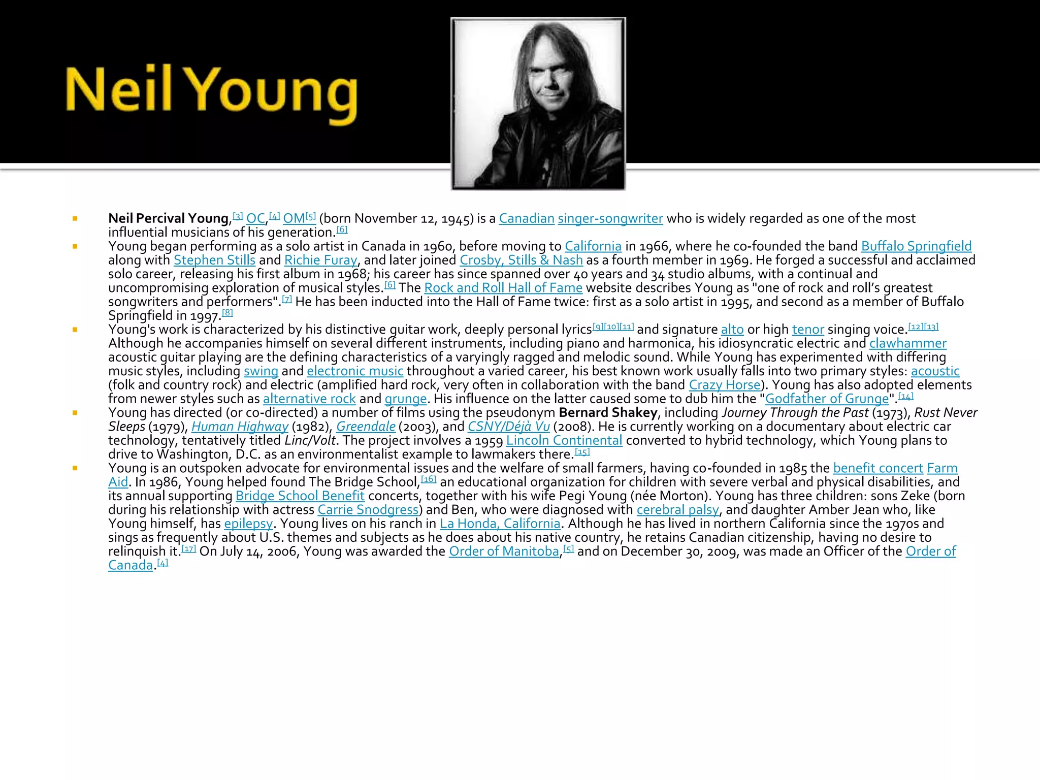    Neil Percival Young,[3] OC,[4] OM[5] (born November 12, 1945) is a Canadian singer-songwriter who is widely regarded as one of the most
    influential musicians of his generation.[6]
   Young began performing as a solo artist in Canada in 1960, before moving to California in 1966, where he co-founded the band Buffalo Springfield
    along with Stephen Stills and Richie Furay, and later joined Crosby, Stills & Nash as a fourth member in 1969. He forged a successful and acclaimed
    solo career, releasing his first album in 1968; his career has since spanned over 40 years and 34 studio albums, with a continual and
    uncompromising exploration of musical styles.[6] The Rock and Roll Hall of Fame website describes Young as "one of rock and roll’s greatest
    songwriters and performers".[7] He has been inducted into the Hall of Fame twice: first as a solo artist in 1995, and second as a member of Buffalo
    Springfield in 1997.[8]
   Young's work is characterized by his distinctive guitar work, deeply personal lyrics [9][10][11] and signature alto or high tenor singing voice.[12][13]
    Although he accompanies himself on several different instruments, including piano and harmonica, his idiosyncratic electric and clawhammer
    acoustic guitar playing are the defining characteristics of a varyingly ragged and melodic sound. While Young has experimented with differing
    music styles, including swing and electronic music throughout a varied career, his best known work usually falls into two primary styles: acoustic
    (folk and country rock) and electric (amplified hard rock, very often in collaboration with the band Crazy Horse). Young has also adopted elements
    from newer styles such as alternative rock and grunge. His influence on the latter caused some to dub him the "Godfather of Grunge".[14]
   Young has directed (or co-directed) a number of films using the pseudonym Bernard Shakey, including Journey Through the Past (1973), Rust Never
    Sleeps (1979), Human Highway (1982), Greendale (2003), and CSNY/Déjà Vu (2008). He is currently working on a documentary about electric car
    technology, tentatively titled Linc/Volt. The project involves a 1959 Lincoln Continental converted to hybrid technology, which Young plans to
    drive to Washington, D.C. as an environmentalist example to lawmakers there.[15]
   Young is an outspoken advocate for environmental issues and the welfare of small farmers, having co-founded in 1985 the benefit concert Farm
    Aid. In 1986, Young helped found The Bridge School,[16] an educational organization for children with severe verbal and physical disabilities, and
    its annual supporting Bridge School Benefit concerts, together with his wife Pegi Young (née Morton). Young has three children: sons Zeke (born
    during his relationship with actress Carrie Snodgress) and Ben, who were diagnosed with cerebral palsy, and daughter Amber Jean who, like
    Young himself, has epilepsy. Young lives on his ranch in La Honda, California. Although he has lived in northern California since the 1970s and
    sings as frequently about U.S. themes and subjects as he does about his native country, he retains Canadian citizenship, having no desire to
    relinquish it.[17] On July 14, 2006, Young was awarded the Order of Manitoba,[5] and on December 30, 2009, was made an Officer of the Order of
    Canada.[4]
 