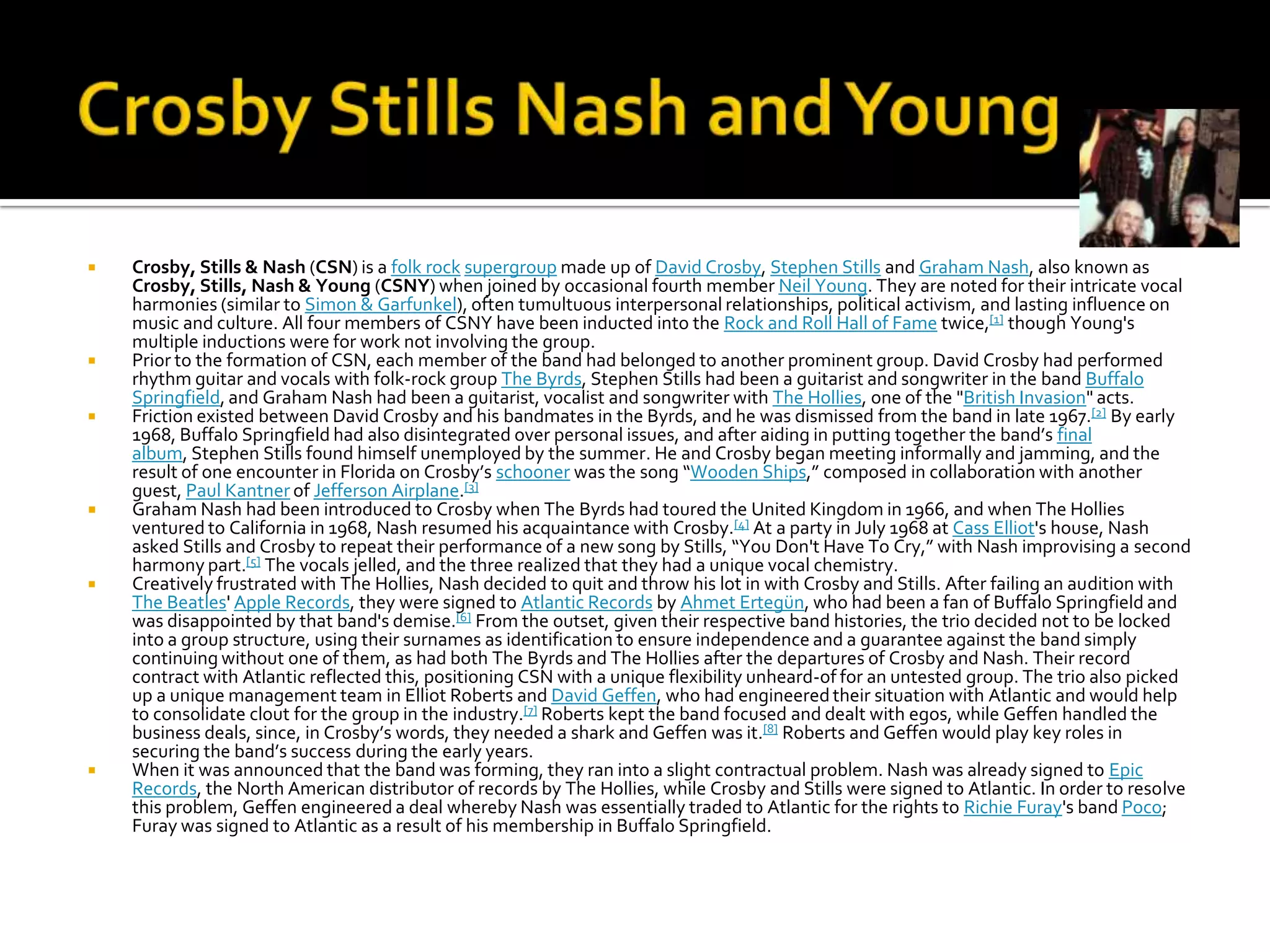    Crosby, Stills & Nash (CSN) is a folk rock supergroup made up of David Crosby, Stephen Stills and Graham Nash, also known as
    Crosby, Stills, Nash & Young (CSNY) when joined by occasional fourth member Neil Young. They are noted for their intricate vocal
    harmonies (similar to Simon & Garfunkel), often tumultuous interpersonal relationships, political activism, and lasting influence on
    music and culture. All four members of CSNY have been inducted into the Rock and Roll Hall of Fame twice,[1] though Young's
    multiple inductions were for work not involving the group.
   Prior to the formation of CSN, each member of the band had belonged to another prominent group. David Crosby had performed
    rhythm guitar and vocals with folk-rock group The Byrds, Stephen Stills had been a guitarist and songwriter in the band Buffalo
    Springfield, and Graham Nash had been a guitarist, vocalist and songwriter with The Hollies, one of the "British Invasion" acts.
   Friction existed between David Crosby and his bandmates in the Byrds, and he was dismissed from the band in late 1967.[2] By early
    1968, Buffalo Springfield had also disintegrated over personal issues, and after aiding in putting together the band’s final
    album, Stephen Stills found himself unemployed by the summer. He and Crosby began meeting informally and jamming, and the
    result of one encounter in Florida on Crosby’s schooner was the song “Wooden Ships,” composed in collaboration with another
    guest, Paul Kantner of Jefferson Airplane.[3]
   Graham Nash had been introduced to Crosby when The Byrds had toured the United Kingdom in 1966, and when The Hollies
    ventured to California in 1968, Nash resumed his acquaintance with Crosby.[4] At a party in July 1968 at Cass Elliot's house, Nash
    asked Stills and Crosby to repeat their performance of a new song by Stills, “You Don't Have To Cry,” with Nash improvising a second
    harmony part.[5] The vocals jelled, and the three realized that they had a unique vocal chemistry.
   Creatively frustrated with The Hollies, Nash decided to quit and throw his lot in with Crosby and Stills. After failing an audition with
    The Beatles' Apple Records, they were signed to Atlantic Records by Ahmet Ertegün, who had been a fan of Buffalo Springfield and
    was disappointed by that band's demise.[6] From the outset, given their respective band histories, the trio decided not to be locked
    into a group structure, using their surnames as identification to ensure independence and a guarantee against the band simply
    continuing without one of them, as had both The Byrds and The Hollies after the departures of Crosby and Nash. Their record
    contract with Atlantic reflected this, positioning CSN with a unique flexibility unheard-of for an untested group. The trio also picked
    up a unique management team in Elliot Roberts and David Geffen, who had engineered their situation with Atlantic and would help
    to consolidate clout for the group in the industry.[7] Roberts kept the band focused and dealt with egos, while Geffen handled the
    business deals, since, in Crosby’s words, they needed a shark and Geffen was it.[8] Roberts and Geffen would play key roles in
    securing the band’s success during the early years.
   When it was announced that the band was forming, they ran into a slight contractual problem. Nash was already signed to Epic
    Records, the North American distributor of records by The Hollies, while Crosby and Stills were signed to Atlantic. In order to resolve
    this problem, Geffen engineered a deal whereby Nash was essentially traded to Atlantic for the rights to Richie Furay's band Poco;
    Furay was signed to Atlantic as a result of his membership in Buffalo Springfield.
 