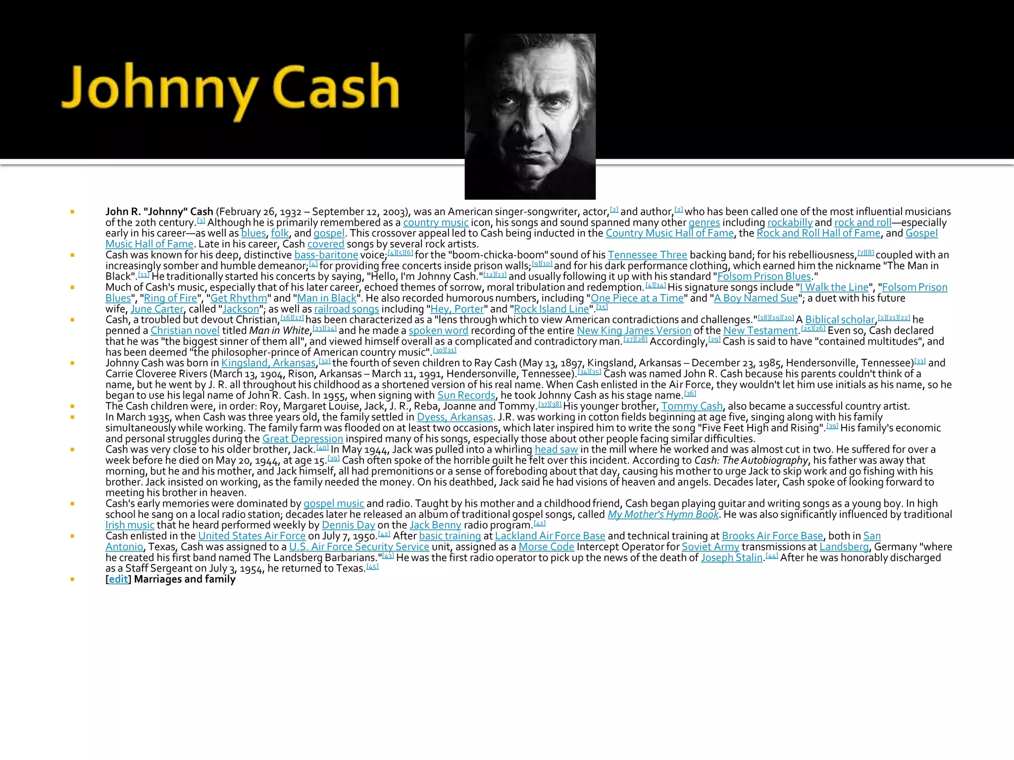    John R. "Johnny" Cash (February 26, 1932 – September 12, 2003), was an American singer-songwriter, actor,[2] and author,[2] who has been called one of the most influential musicians
    of the 20th century.[3] Although he is primarily remembered as a country music icon, his songs and sound spanned many other genres including rockabilly and rock and roll—especially
    early in his career—as well as blues, folk, and gospel. This crossover appeal led to Cash being inducted in the Country Music Hall of Fame, the Rock and Roll Hall of Fame, and Gospel
    Music Hall of Fame. Late in his career, Cash covered songs by several rock artists.
   Cash was known for his deep, distinctive bass-baritone voice;[4][5][6] for the "boom-chicka-boom" sound of his Tennessee Three backing band; for his rebelliousness,[7][8] coupled with an
    increasingly somber and humble demeanor;[4] for providing free concerts inside prison walls;[9][10] and for his dark performance clothing, which earned him the nickname "The Man in
    Black".[11] He traditionally started his concerts by saying, "Hello, I'm Johnny Cash."[12][13] and usually following it up with his standard "Folsom Prison Blues."
   Much of Cash's music, especially that of his later career, echoed themes of sorrow, moral tribulation and redemption. [4][14] His signature songs include "I Walk the Line", "Folsom Prison
    Blues", "Ring of Fire", "Get Rhythm" and "Man in Black". He also recorded humorous numbers, including "One Piece at a Time" and "A Boy Named Sue"; a duet with his future
    wife, June Carter, called "Jackson"; as well as railroad songs including "Hey, Porter" and "Rock Island Line".[15]
   Cash, a troubled but devout Christian,[16][17] has been characterized as a "lens through which to view American contradictions and challenges." [18][19][20] A Biblical scholar,[2][21][22] he
    penned a Christian novel titled Man in White,[23][24] and he made a spoken word recording of the entire New King James Version of the New Testament.[25][26] Even so, Cash declared
    that he was "the biggest sinner of them all", and viewed himself overall as a complicated and contradictory man. [27][28] Accordingly,[29] Cash is said to have "contained multitudes", and
    has been deemed "the philosopher-prince of American country music".[30][31]
   Johnny Cash was born in Kingsland, Arkansas,[32] the fourth of seven children to Ray Cash (May 13, 1897, Kingsland, Arkansas – December 23, 1985, Hendersonville, Tennessee)[33] and
    Carrie Cloveree Rivers (March 13, 1904, Rison, Arkansas – March 11, 1991, Hendersonville, Tennessee).[34][35] Cash was named John R. Cash because his parents couldn't think of a
    name, but he went by J. R. all throughout his childhood as a shortened version of his real name. When Cash enlisted in the Air Force, they wouldn't let him use initials as his name, so he
    began to use his legal name of John R. Cash. In 1955, when signing with Sun Records, he took Johnny Cash as his stage name.[36]
   The Cash children were, in order: Roy, Margaret Louise, Jack, J. R., Reba, Joanne and Tommy. [37][38] His younger brother, Tommy Cash, also became a successful country artist.
   In March 1935, when Cash was three years old, the family settled in Dyess, Arkansas. J.R. was working in cotton fields beginning at age five, singing along with his family
    simultaneously while working. The family farm was flooded on at least two occasions, which later inspired him to write the song "Five Feet High and Rising".[39] His family's economic
    and personal struggles during the Great Depression inspired many of his songs, especially those about other people facing similar difficulties.
   Cash was very close to his older brother, Jack.[40] In May 1944, Jack was pulled into a whirling head saw in the mill where he worked and was almost cut in two. He suffered for over a
    week before he died on May 20, 1944, at age 15.[39] Cash often spoke of the horrible guilt he felt over this incident. According to Cash: The Autobiography, his father was away that
    morning, but he and his mother, and Jack himself, all had premonitions or a sense of foreboding about that day, causing his mother to urge Jack to skip work and go fishing with his
    brother. Jack insisted on working, as the family needed the money. On his deathbed, Jack said he had visions of heaven and angels. Decades later, Cash spoke of looking forward to
    meeting his brother in heaven.
   Cash's early memories were dominated by gospel music and radio. Taught by his mother and a childhood friend, Cash began playing guitar and writing songs as a young boy. In high
    school he sang on a local radio station; decades later he released an album of traditional gospel songs, called My Mother's Hymn Book. He was also significantly influenced by traditional
    Irish music that he heard performed weekly by Dennis Day on the Jack Benny radio program.[41]
   Cash enlisted in the United States Air Force on July 7, 1950.[42] After basic training at Lackland Air Force Base and technical training at Brooks Air Force Base, both in San
    Antonio, Texas, Cash was assigned to a U.S. Air Force Security Service unit, assigned as a Morse Code Intercept Operator for Soviet Army transmissions at Landsberg, Germany "where
    he created his first band named The Landsberg Barbarians."[43] He was the first radio operator to pick up the news of the death of Joseph Stalin.[44] After he was honorably discharged
    as a Staff Sergeant on July 3, 1954, he returned to Texas.[45]
   [edit] Marriages and family
 