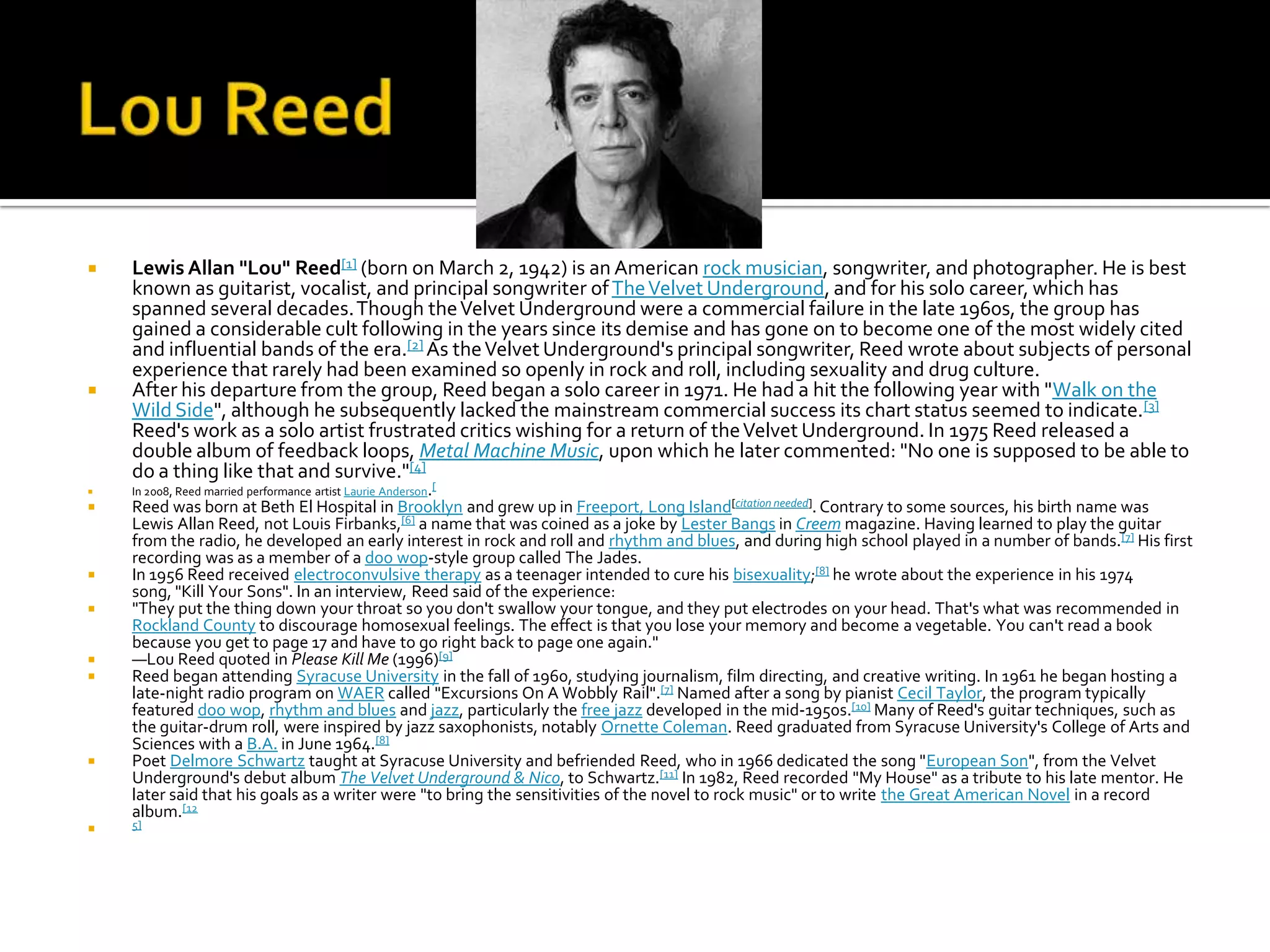    Lewis Allan "Lou" Reed[1] (born on March 2, 1942) is an American rock musician, songwriter, and photographer. He is best
    known as guitarist, vocalist, and principal songwriter of The Velvet Underground, and for his solo career, which has
    spanned several decades. Though the Velvet Underground were a commercial failure in the late 1960s, the group has
    gained a considerable cult following in the years since its demise and has gone on to become one of the most widely cited
    and influential bands of the era.[2] As the Velvet Underground's principal songwriter, Reed wrote about subjects of personal
    experience that rarely had been examined so openly in rock and roll, including sexuality and drug culture.
   After his departure from the group, Reed began a solo career in 1971. He had a hit the following year with "Walk on the
    Wild Side", although he subsequently lacked the mainstream commercial success its chart status seemed to indicate.[3]
    Reed's work as a solo artist frustrated critics wishing for a return of the Velvet Underground. In 1975 Reed released a
    double album of feedback loops, Metal Machine Music, upon which he later commented: "No one is supposed to be able to
    do a thing like that and survive."[4]
   In 2008, Reed married performance artist Laurie Anderson.[
   Reed was born at Beth El Hospital in Brooklyn and grew up in Freeport, Long Island[citation needed]. Contrary to some sources, his birth name was
    Lewis Allan Reed, not Louis Firbanks,[6] a name that was coined as a joke by Lester Bangs in Creem magazine. Having learned to play the guitar
    from the radio, he developed an early interest in rock and roll and rhythm and blues, and during high school played in a number of bands.[7] His first
    recording was as a member of a doo wop-style group called The Jades.
   In 1956 Reed received electroconvulsive therapy as a teenager intended to cure his bisexuality;[8] he wrote about the experience in his 1974
    song, "Kill Your Sons". In an interview, Reed said of the experience:
   "They put the thing down your throat so you don't swallow your tongue, and they put electrodes on your head. That's what was recommended in
    Rockland County to discourage homosexual feelings. The effect is that you lose your memory and become a vegetable. You can't read a book
    because you get to page 17 and have to go right back to page one again."
   —Lou Reed quoted in Please Kill Me (1996)[9]
   Reed began attending Syracuse University in the fall of 1960, studying journalism, film directing, and creative writing. In 1961 he began hosting a
    late-night radio program on WAER called "Excursions On A Wobbly Rail".[7] Named after a song by pianist Cecil Taylor, the program typically
    featured doo wop, rhythm and blues and jazz, particularly the free jazz developed in the mid-1950s.[10] Many of Reed's guitar techniques, such as
    the guitar-drum roll, were inspired by jazz saxophonists, notably Ornette Coleman. Reed graduated from Syracuse University's College of Arts and
    Sciences with a B.A. in June 1964.[8]
   Poet Delmore Schwartz taught at Syracuse University and befriended Reed, who in 1966 dedicated the song "European Son", from the Velvet
    Underground's debut album The Velvet Underground & Nico, to Schwartz.[11] In 1982, Reed recorded "My House" as a tribute to his late mentor. He
    later said that his goals as a writer were "to bring the sensitivities of the novel to rock music" or to write the Great American Novel in a record
    album.[12
   5]
 