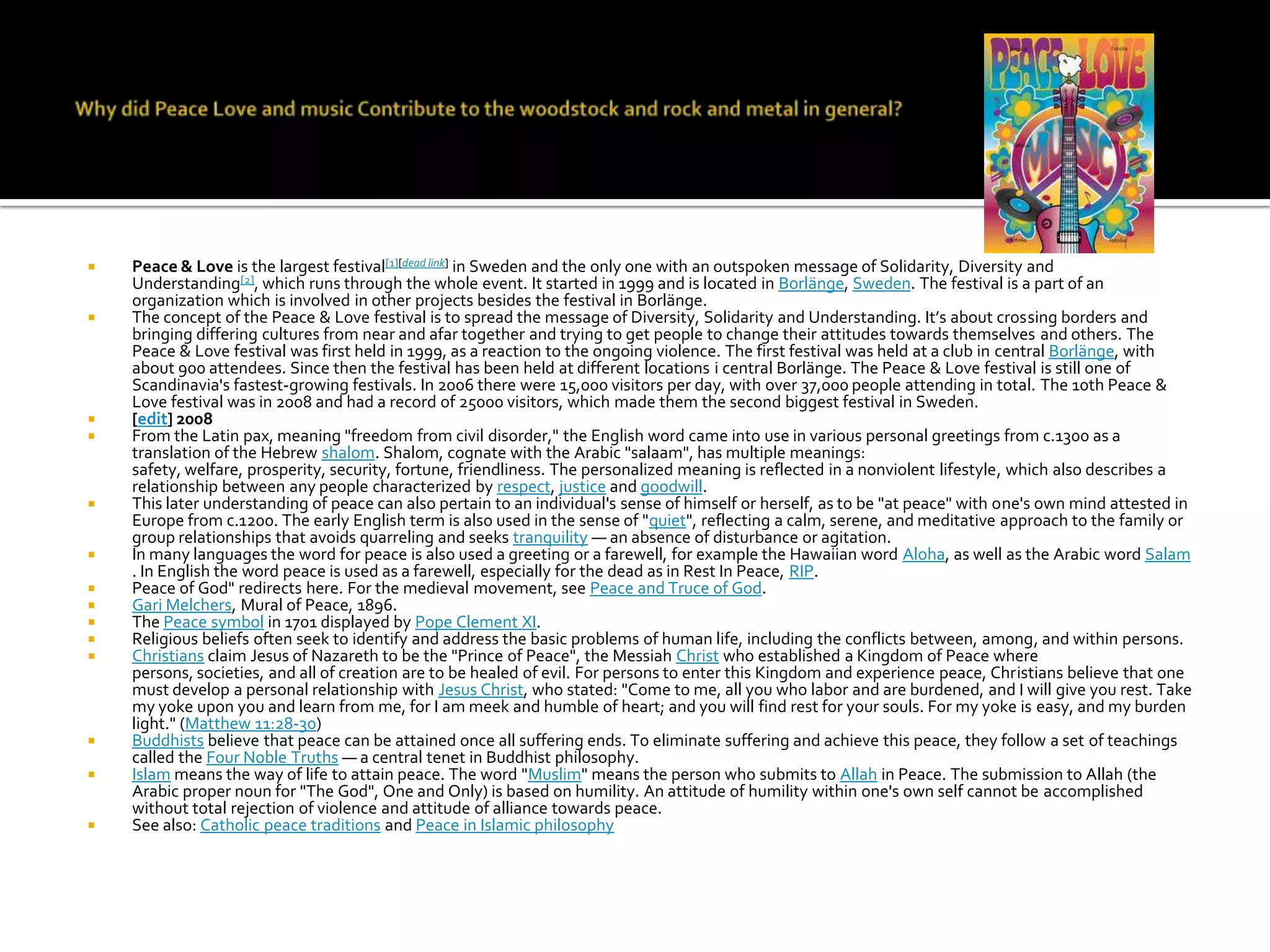    Peace & Love is the largest festival[1][dead link] in Sweden and the only one with an outspoken message of Solidarity, Diversity and
    Understanding[2], which runs through the whole event. It started in 1999 and is located in Borlänge, Sweden. The festival is a part of an
    organization which is involved in other projects besides the festival in Borlänge.
   The concept of the Peace & Love festival is to spread the message of Diversity, Solidarity and Understanding. It’s about crossing borders and
    bringing differing cultures from near and afar together and trying to get people to change their attitudes towards themselves and others. The
    Peace & Love festival was first held in 1999, as a reaction to the ongoing violence. The first festival was held at a club in central Borlänge, with
    about 900 attendees. Since then the festival has been held at different locations i central Borlänge. The Peace & Love festival is still one of
    Scandinavia's fastest-growing festivals. In 2006 there were 15,000 visitors per day, with over 37,000 people attending in total. The 10th Peace &
    Love festival was in 2008 and had a record of 25000 visitors, which made them the second biggest festival in Sweden.
   [edit] 2008
   From the Latin pax, meaning "freedom from civil disorder," the English word came into use in various personal greetings from c.1300 as a
    translation of the Hebrew shalom. Shalom, cognate with the Arabic "salaam", has multiple meanings:
    safety, welfare, prosperity, security, fortune, friendliness. The personalized meaning is reflected in a nonviolent lifestyle, which also describes a
    relationship between any people characterized by respect, justice and goodwill.
   This later understanding of peace can also pertain to an individual's sense of himself or herself, as to be "at peace" with one's own mind attested in
    Europe from c.1200. The early English term is also used in the sense of "quiet", reflecting a calm, serene, and meditative approach to the family or
    group relationships that avoids quarreling and seeks tranquility — an absence of disturbance or agitation.
   In many languages the word for peace is also used a greeting or a farewell, for example the Hawaiian word Aloha, as well as the Arabic word Salam
    . In English the word peace is used as a farewell, especially for the dead as in Rest In Peace, RIP.
   Peace of God" redirects here. For the medieval movement, see Peace and Truce of God.
   Gari Melchers, Mural of Peace, 1896.
   The Peace symbol in 1701 displayed by Pope Clement XI.
   Religious beliefs often seek to identify and address the basic problems of human life, including the conflicts between, among, and within persons.
   Christians claim Jesus of Nazareth to be the "Prince of Peace", the Messiah Christ who established a Kingdom of Peace where
    persons, societies, and all of creation are to be healed of evil. For persons to enter this Kingdom and experience peace, Christians believe that one
    must develop a personal relationship with Jesus Christ, who stated: "Come to me, all you who labor and are burdened, and I will give you rest. Take
    my yoke upon you and learn from me, for I am meek and humble of heart; and you will find rest for your souls. For my yoke is easy, and my burden
    light." (Matthew 11:28-30)
   Buddhists believe that peace can be attained once all suffering ends. To eliminate suffering and achieve this peace, they follow a set of teachings
    called the Four Noble Truths — a central tenet in Buddhist philosophy.
   Islam means the way of life to attain peace. The word "Muslim" means the person who submits to Allah in Peace. The submission to Allah (the
    Arabic proper noun for "The God", One and Only) is based on humility. An attitude of humility within one's own self cannot be accomplished
    without total rejection of violence and attitude of alliance towards peace.
   See also: Catholic peace traditions and Peace in Islamic philosophy
 