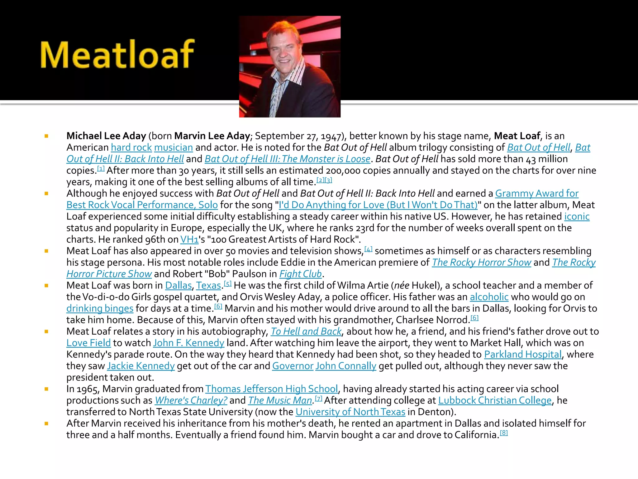    Michael Lee Aday (born Marvin Lee Aday; September 27, 1947), better known by his stage name, Meat Loaf, is an
    American hard rock musician and actor. He is noted for the Bat Out of Hell album trilogy consisting of Bat Out of Hell, Bat
    Out of Hell II: Back Into Hell and Bat Out of Hell III: The Monster is Loose. Bat Out of Hell has sold more than 43 million
    copies.[1] After more than 30 years, it still sells an estimated 200,000 copies annually and stayed on the charts for over nine
    years, making it one of the best selling albums of all time.[2][3]
   Although he enjoyed success with Bat Out of Hell and Bat Out of Hell II: Back Into Hell and earned a Grammy Award for
    Best Rock Vocal Performance, Solo for the song "I'd Do Anything for Love (But I Won't Do That)" on the latter album, Meat
    Loaf experienced some initial difficulty establishing a steady career within his native US. However, he has retained iconic
    status and popularity in Europe, especially the UK, where he ranks 23rd for the number of weeks overall spent on the
    charts. He ranked 96th on VH1's "100 Greatest Artists of Hard Rock".
   Meat Loaf has also appeared in over 50 movies and television shows,[4] sometimes as himself or as characters resembling
    his stage persona. His most notable roles include Eddie in the American premiere of The Rocky Horror Show and The Rocky
    Horror Picture Show and Robert "Bob" Paulson in Fight Club.
   Meat Loaf was born in Dallas, Texas.[5] He was the first child of Wilma Artie (née Hukel), a school teacher and a member of
    the Vo-di-o-do Girls gospel quartet, and Orvis Wesley Aday, a police officer. His father was an alcoholic who would go on
    drinking binges for days at a time.[6] Marvin and his mother would drive around to all the bars in Dallas, looking for Orvis to
    take him home. Because of this, Marvin often stayed with his grandmother, Charlsee Norrod.[6]
   Meat Loaf relates a story in his autobiography, To Hell and Back, about how he, a friend, and his friend's father drove out to
    Love Field to watch John F. Kennedy land. After watching him leave the airport, they went to Market Hall, which was on
    Kennedy's parade route. On the way they heard that Kennedy had been shot, so they headed to Parkland Hospital, where
    they saw Jackie Kennedy get out of the car and Governor John Connally get pulled out, although they never saw the
    president taken out.
   In 1965, Marvin graduated from Thomas Jefferson High School, having already started his acting career via school
    productions such as Where's Charley? and The Music Man.[7] After attending college at Lubbock Christian College, he
    transferred to North Texas State University (now the University of North Texas in Denton).
   After Marvin received his inheritance from his mother's death, he rented an apartment in Dallas and isolated himself for
    three and a half months. Eventually a friend found him. Marvin bought a car and drove to California.[8]
 