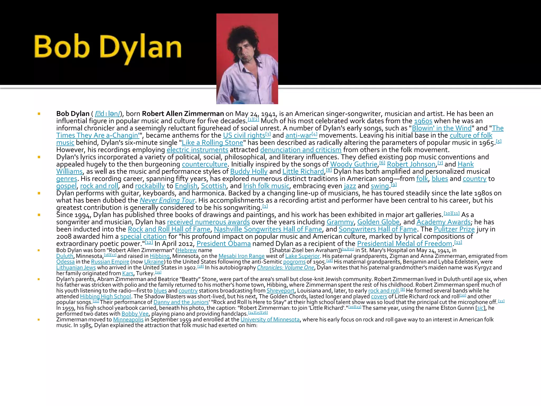    Bob Dylan ( /ˈ  dɪlən/), born Robert Allen Zimmerman on May 24, 1941, is an American singer-songwriter, musician and artist. He has been an
    influential figure in popular music and culture for five decades.[1][2] Much of his most celebrated work dates from the 1960s when he was an
    informal chronicler and a seemingly reluctant figurehead of social unrest. A number of Dylan's early songs, such as "Blowin' in the Wind" and "The
    Times They Are a-Changin'", became anthems for the US civil rights[3] and anti-war[4] movements. Leaving his initial base in the culture of folk
    music behind, Dylan's six-minute single "Like a Rolling Stone" has been described as radically altering the parameters of popular music in 1965.[5]
    However, his recordings employing electric instruments attracted denunciation and criticism from others in the folk movement.
   Dylan's lyrics incorporated a variety of political, social, philosophical, and literary influences. They defied existing pop music conventions and
    appealed hugely to the then burgeoning counterculture. Initially inspired by the songs of Woody Guthrie,[6] Robert Johnson,[7] and Hank
    Williams, as well as the music and performance styles of Buddy Holly and Little Richard,[8] Dylan has both amplified and personalized musical
    genres. His recording career, spanning fifty years, has explored numerous distinct traditions in American song—from folk, blues and country to
    gospel, rock and roll, and rockabilly to English, Scottish, and Irish folk music, embracing even jazz and swing.[9]
   Dylan performs with guitar, keyboards, and harmonica. Backed by a changing line-up of musicians, he has toured steadily since the late 1980s on
    what has been dubbed the Never Ending Tour. His accomplishments as a recording artist and performer have been central to his career, but his
    greatest contribution is generally considered to be his songwriting.[1]
   Since 1994, Dylan has published three books of drawings and paintings, and his work has been exhibited in major art galleries. [10][11] As a
    songwriter and musician, Dylan has received numerous awards over the years including Grammy, Golden Globe, and Academy Awards; he has
    been inducted into the Rock and Roll Hall of Fame, Nashville Songwriters Hall of Fame, and Songwriters Hall of Fame. The Pulitzer Prize jury in
    2008 awarded him a special citation for "his profound impact on popular music and American culture, marked by lyrical compositions of
    extraordinary poetic power."[12] In April 2012, President Obama named Dylan as a recipient of the Presidential Medal of Freedom.[13]
   Bob Dylan was born "Robert Allen Zimmerman" (Hebrew name                                [Shabtai Zisel ben Avraham])[14][15] in St. Mary's Hospital on May 24, 1941, in
    Duluth, Minnesota,[16][17] and raised in Hibbing, Minnesota, on the Mesabi Iron Range west of Lake Superior. His paternal grandparents, Zigman and Anna Zimmerman, emigrated from
    Odessa in the Russian Empire (now Ukraine) to the United States following the anti-Semitic pogroms of 1905.[18] His maternal grandparents, Benjamin and Lybba Edelstein, were
    Lithuanian Jews who arrived in the United States in 1902.[18] In his autobiography Chronicles: Volume One, Dylan writes that his paternal grandmother's maiden name was Kyrgyz and
    her family originated from Kars, Turkey.[19]
   Dylan's parents, Abram Zimmerman and Beatrice "Beatty" Stone, were part of the area's small but close-knit Jewish community. Robert Zimmerman lived in Duluth until age six, when
    his father was stricken with polio and the family returned to his mother's home town, Hibbing, where Zimmerman spent the rest of his childhood. Robert Zimmerman spent much of
    his youth listening to the radio—first to blues and country stations broadcasting from Shreveport, Louisiana and, later, to early rock and roll.[8] He formed several bands while he
    attended Hibbing High School. The Shadow Blasters was short-lived, but his next, The Golden Chords, lasted longer and played covers of Little Richard rock and roll[20] and other
    popular songs.[21] Their performance of Danny and the Juniors' "Rock and Roll Is Here to Stay" at their high school talent show was so loud that the principal cut the microphone off. [22]
    In 1959, his high school yearbook carried, beneath his photo, the caption: "Robert Zimmerman: to join 'Little Richard'." [20][23] The same year, using the name Elston Gunnn [sic], he
    performed two dates with Bobby Vee, playing piano and providing handclaps.[24][25][26]
   Zimmerman moved to Minneapolis in September 1959 and enrolled at the University of Minnesota, where his early focus on rock and roll gave way to an interest in American folk
    music. In 1985, Dylan explained the attraction that folk music had exerted on him:
 