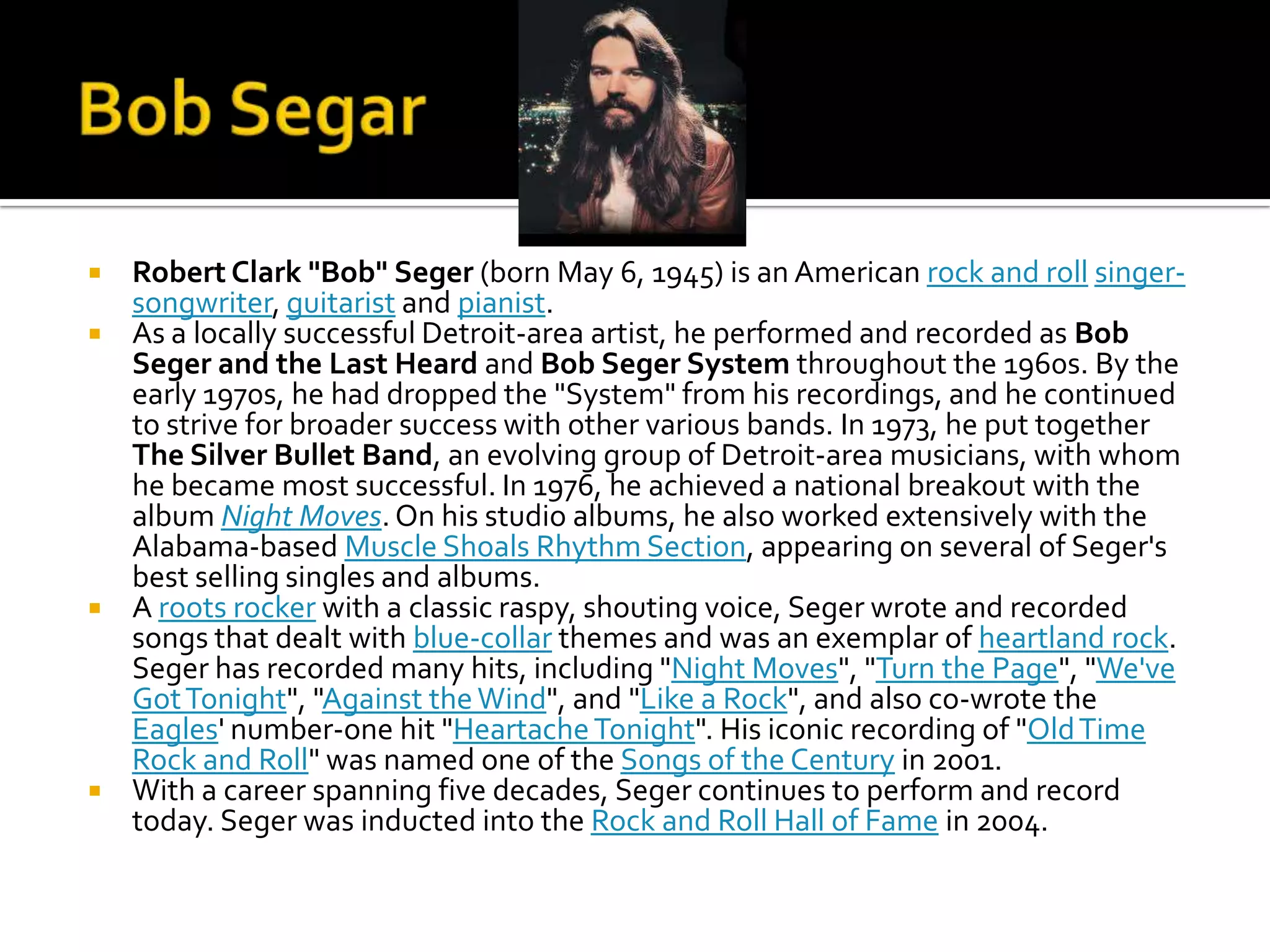  Robert Clark "Bob" Seger (born May 6, 1945) is an American rock and roll singer-
  songwriter, guitarist and pianist.
 As a locally successful Detroit-area artist, he performed and recorded as Bob
  Seger and the Last Heard and Bob Seger System throughout the 1960s. By the
  early 1970s, he had dropped the "System" from his recordings, and he continued
  to strive for broader success with other various bands. In 1973, he put together
  The Silver Bullet Band, an evolving group of Detroit-area musicians, with whom
  he became most successful. In 1976, he achieved a national breakout with the
  album Night Moves. On his studio albums, he also worked extensively with the
  Alabama-based Muscle Shoals Rhythm Section, appearing on several of Seger's
  best selling singles and albums.
 A roots rocker with a classic raspy, shouting voice, Seger wrote and recorded
  songs that dealt with blue-collar themes and was an exemplar of heartland rock.
  Seger has recorded many hits, including "Night Moves", "Turn the Page", "We've
  Got Tonight", "Against the Wind", and "Like a Rock", and also co-wrote the
  Eagles' number-one hit "Heartache Tonight". His iconic recording of "Old Time
  Rock and Roll" was named one of the Songs of the Century in 2001.
 With a career spanning five decades, Seger continues to perform and record
  today. Seger was inducted into the Rock and Roll Hall of Fame in 2004.
 