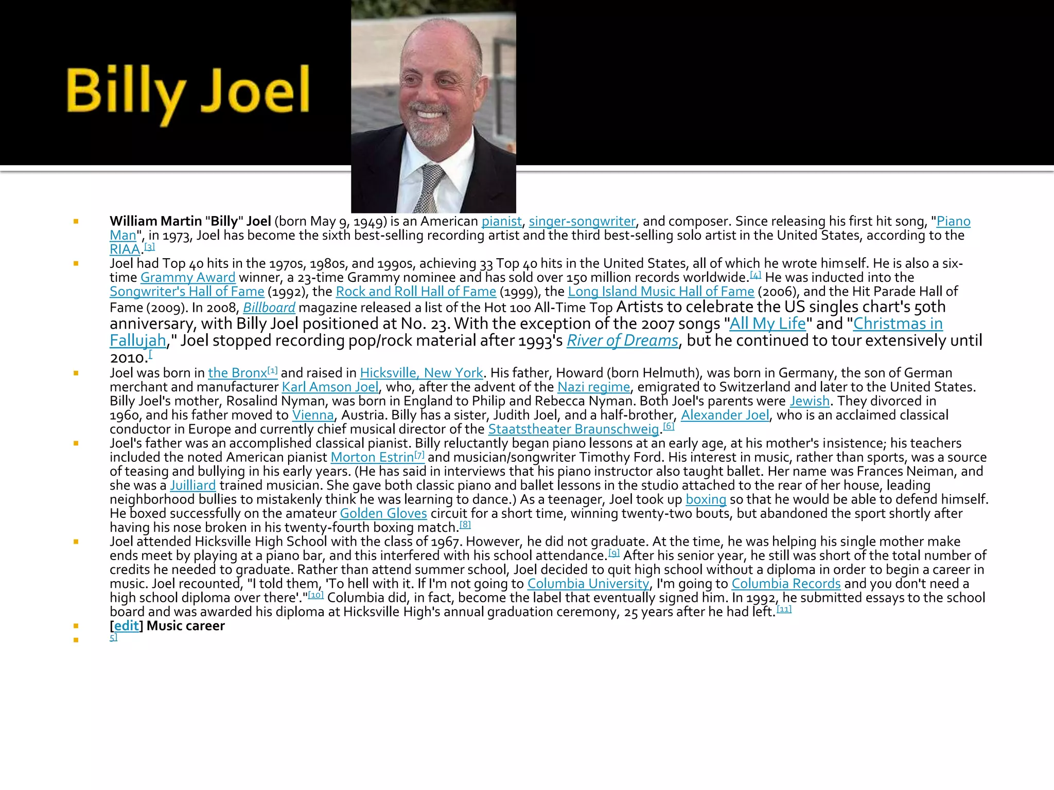    William Martin "Billy" Joel (born May 9, 1949) is an American pianist, singer-songwriter, and composer. Since releasing his first hit song, "Piano
    Man", in 1973, Joel has become the sixth best-selling recording artist and the third best-selling solo artist in the United States, according to the
    RIAA.[3]
   Joel had Top 40 hits in the 1970s, 1980s, and 1990s, achieving 33 Top 40 hits in the United States, all of which he wrote himself. He is also a six-
    time Grammy Award winner, a 23-time Grammy nominee and has sold over 150 million records worldwide.[4] He was inducted into the
    Songwriter's Hall of Fame (1992), the Rock and Roll Hall of Fame (1999), the Long Island Music Hall of Fame (2006), and the Hit Parade Hall of
    Fame (2009). In 2008, Billboard magazine released a list of the Hot 100 All-Time Top Artists to celebrate the US singles chart's 50th
    anniversary, with Billy Joel positioned at No. 23. With the exception of the 2007 songs "All My Life" and "Christmas in
    Fallujah," Joel stopped recording pop/rock material after 1993's River of Dreams, but he continued to tour extensively until
    2010.[
   Joel was born in the Bronx[1] and raised in Hicksville, New York. His father, Howard (born Helmuth), was born in Germany, the son of German
    merchant and manufacturer Karl Amson Joel, who, after the advent of the Nazi regime, emigrated to Switzerland and later to the United States.
    Billy Joel's mother, Rosalind Nyman, was born in England to Philip and Rebecca Nyman. Both Joel's parents were Jewish. They divorced in
    1960, and his father moved to Vienna, Austria. Billy has a sister, Judith Joel, and a half-brother, Alexander Joel, who is an acclaimed classical
    conductor in Europe and currently chief musical director of the Staatstheater Braunschweig.[6]
   Joel's father was an accomplished classical pianist. Billy reluctantly began piano lessons at an early age, at his mother's insistence; his teachers
    included the noted American pianist Morton Estrin[7] and musician/songwriter Timothy Ford. His interest in music, rather than sports, was a source
    of teasing and bullying in his early years. (He has said in interviews that his piano instructor also taught ballet. Her name was Frances Neiman, and
    she was a Juilliard trained musician. She gave both classic piano and ballet lessons in the studio attached to the rear of her house, leading
    neighborhood bullies to mistakenly think he was learning to dance.) As a teenager, Joel took up boxing so that he would be able to defend himself.
    He boxed successfully on the amateur Golden Gloves circuit for a short time, winning twenty-two bouts, but abandoned the sport shortly after
    having his nose broken in his twenty-fourth boxing match.[8]
   Joel attended Hicksville High School with the class of 1967. However, he did not graduate. At the time, he was helping his single mother make
    ends meet by playing at a piano bar, and this interfered with his school attendance. [9] After his senior year, he still was short of the total number of
    credits he needed to graduate. Rather than attend summer school, Joel decided to quit high school without a diploma in order to begin a career in
    music. Joel recounted, "I told them, 'To hell with it. If I'm not going to Columbia University, I'm going to Columbia Records and you don't need a
    high school diploma over there'."[10] Columbia did, in fact, become the label that eventually signed him. In 1992, he submitted essays to the school
    board and was awarded his diploma at Hicksville High's annual graduation ceremony, 25 years after he had left. [11]
   [edit] Music career
   5]
 