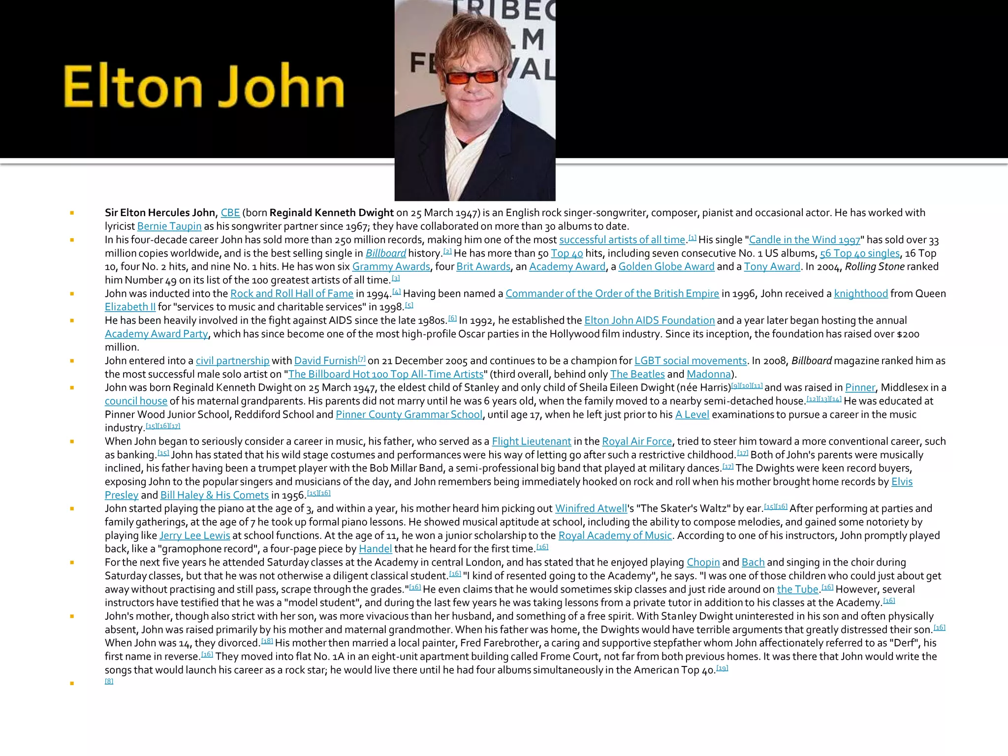    Sir Elton Hercules John, CBE (born Reginald Kenneth Dwight on 25 March 1947) is an English rock singer-songwriter, composer, pianist and occasional actor. He has worked with
    lyricist Bernie Taupin as his songwriter partner since 1967; they have collaborated on more than 30 albums to date.
   In his four-decade career John has sold more than 250 million records, making him one of the most successful artists of all time.[1] His single "Candle in the Wind 1997" has sold over 33
    million copies worldwide, and is the best selling single in Billboard history.[2] He has more than 50 Top 40 hits, including seven consecutive No. 1 US albums, 56 Top 40 singles, 16 Top
    10, four No. 2 hits, and nine No. 1 hits. He has won six Grammy Awards, four Brit Awards, an Academy Award, a Golden Globe Award and a Tony Award. In 2004, Rolling Stone ranked
    him Number 49 on its list of the 100 greatest artists of all time. [3]
   John was inducted into the Rock and Roll Hall of Fame in 1994.[4] Having been named a Commander of the Order of the British Empire in 1996, John received a knighthood from Queen
    Elizabeth II for "services to music and charitable services" in 1998.[5]
   He has been heavily involved in the fight against AIDS since the late 1980s. [6] In 1992, he established the Elton John AIDS Foundation and a year later began hosting the annual
    Academy Award Party, which has since become one of the most high-profile Oscar parties in the Hollywood film industry. Since its inception, the foundation has raised over $200
    million.
   John entered into a civil partnership with David Furnish[7] on 21 December 2005 and continues to be a champion for LGBT social movements. In 2008, Billboard magazine ranked him as
    the most successful male solo artist on "The Billboard Hot 100 Top All-Time Artists" (third overall, behind only The Beatles and Madonna).
   John was born Reginald Kenneth Dwight on 25 March 1947, the eldest child of Stanley and only child of Sheila Eileen Dwight (née Harris)[9][10][11] and was raised in Pinner, Middlesex in a
    council house of his maternal grandparents. His parents did not marry until he was 6 years old, when the family moved to a nearby semi-detached house.[12][13][14] He was educated at
    Pinner Wood Junior School, Reddiford School and Pinner County Grammar School, until age 17, when he left just prior to his A Level examinations to pursue a career in the music
    industry.[15][16][17]
   When John began to seriously consider a career in music, his father, who served as a Flight Lieutenant in the Royal Air Force, tried to steer him toward a more conventional career, such
    as banking.[15] John has stated that his wild stage costumes and performances were his way of letting go after such a restrictive childhood. [17] Both of John's parents were musically
    inclined, his father having been a trumpet player with the Bob Millar Band, a semi-professional big band that played at military dances.[17] The Dwights were keen record buyers,
    exposing John to the popular singers and musicians of the day, and John remembers being immediately hooked on rock and roll when his mother brought home records by Elvis
    Presley and Bill Haley & His Comets in 1956.[15][16]
   John started playing the piano at the age of 3, and within a year, his mother heard him picking out Winifred Atwell's "The Skater's Waltz" by ear.[15][16] After performing at parties and
    family gatherings, at the age of 7 he took up formal piano lessons. He showed musical aptitude at school, including the ability to compose melodies, and gained some notoriety by
    playing like Jerry Lee Lewis at school functions. At the age of 11, he won a junior scholarship to the Royal Academy of Music. According to one of his instructors, John promptly played
    back, like a "gramophone record", a four-page piece by Handel that he heard for the first time.[16]
   For the next five years he attended Saturday classes at the Academy in central London, and has stated that he enjoyed playing Chopin and Bach and singing in the choir during
    Saturday classes, but that he was not otherwise a diligent classical student.[16] "I kind of resented going to the Academy", he says. "I was one of those children who could just about get
    away without practising and still pass, scrape through the grades."[16] He even claims that he would sometimes skip classes and just ride around on the Tube.[16] However, several
    instructors have testified that he was a "model student", and during the last few years he was taking lessons from a private tutor in addition to his classes at the Academy.[16]
   John's mother, though also strict with her son, was more vivacious than her husband, and something of a free spirit. With Stanley Dwight uninterested in his son and often physically
    absent, John was raised primarily by his mother and maternal grandmother. When his father was home, the Dwights would have terrible arguments that greatly distressed their son.[16]
    When John was 14, they divorced.[18] His mother then married a local painter, Fred Farebrother, a caring and supportive stepfather whom John affectionately referred to as "Derf", his
    first name in reverse.[16] They moved into flat No. 1A in an eight-unit apartment building called Frome Court, not far from both previous homes. It was there that John would write the
    songs that would launch his career as a rock star; he would live there until he had four albums simultaneously in the American Top 40.[19]
   [8]
 
