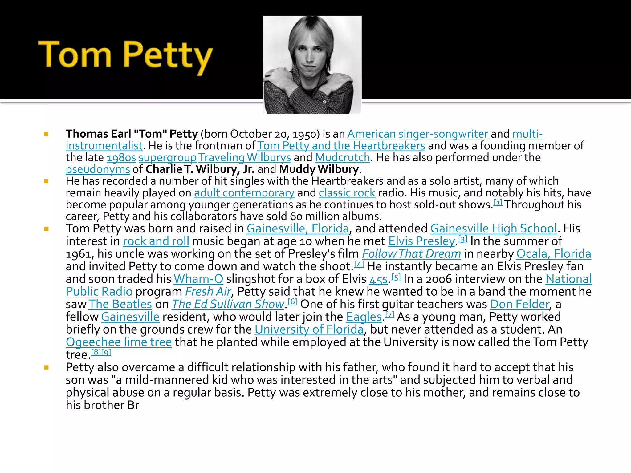    Thomas Earl "Tom" Petty (born October 20, 1950) is an American singer-songwriter and multi-
    instrumentalist. He is the frontman of Tom Petty and the Heartbreakers and was a founding member of
    the late 1980s supergroup Traveling Wilburys and Mudcrutch. He has also performed under the
    pseudonyms of Charlie T. Wilbury, Jr. and Muddy Wilbury.
   He has recorded a number of hit singles with the Heartbreakers and as a solo artist, many of which
    remain heavily played on adult contemporary and classic rock radio. His music, and notably his hits, have
    become popular among younger generations as he continues to host sold-out shows.[1] Throughout his
    career, Petty and his collaborators have sold 60 million albums.
   Tom Petty was born and raised in Gainesville, Florida, and attended Gainesville High School. His
    interest in rock and roll music began at age 10 when he met Elvis Presley.[3] In the summer of
    1961, his uncle was working on the set of Presley's film Follow That Dream in nearby Ocala, Florida
    and invited Petty to come down and watch the shoot.[4] He instantly became an Elvis Presley fan
    and soon traded his Wham-O slingshot for a box of Elvis 45s.[5] In a 2006 interview on the National
    Public Radio program Fresh Air, Petty said that he knew he wanted to be in a band the moment he
    saw The Beatles on The Ed Sullivan Show.[6] One of his first guitar teachers was Don Felder, a
    fellow Gainesville resident, who would later join the Eagles.[7] As a young man, Petty worked
    briefly on the grounds crew for the University of Florida, but never attended as a student. An
    Ogeechee lime tree that he planted while employed at the University is now called the Tom Petty
    tree.[8][9]
   Petty also overcame a difficult relationship with his father, who found it hard to accept that his
    son was "a mild-mannered kid who was interested in the arts" and subjected him to verbal and
    physical abuse on a regular basis. Petty was extremely close to his mother, and remains close to
    his brother Br
 