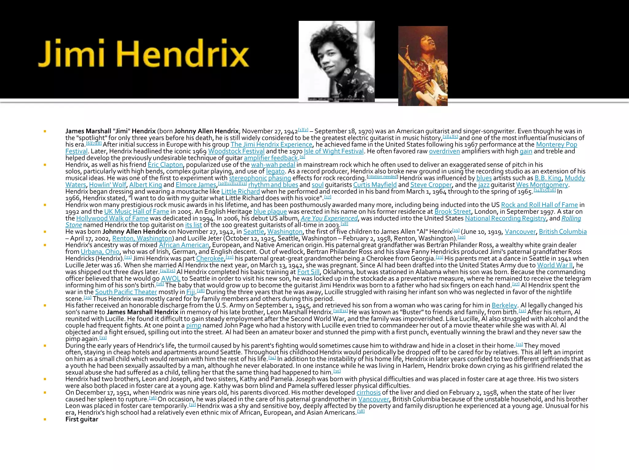    James Marshall "Jimi" Hendrix (born Johnny Allen Hendrix; November 27, 1942[1][2] – September 18, 1970) was an American guitarist and singer-songwriter. Even though he was in
    the "spotlight" for only three years before his death, he is still widely considered to be the greatest electric guitarist in music history,[3][4][5] and one of the most influential musicians of
    his era.[6][7][8] After initial success in Europe with his group The Jimi Hendrix Experience, he achieved fame in the United States following his 1967 performance at the Monterey Pop
    Festival. Later, Hendrix headlined the iconic 1969 Woodstock Festival and the 1970 Isle of Wight Festival. He often favored raw overdriven amplifiers with high gain and treble and
    helped develop the previously undesirable technique of guitar amplifier feedback.[9]
   Hendrix, as well as his friend Eric Clapton, popularized use of the wah-wah pedal in mainstream rock which he often used to deliver an exaggerated sense of pitch in his
    solos, particularly with high bends, complex guitar playing, and use of legato. As a record producer, Hendrix also broke new ground in using the recording studio as an extension of his
    musical ideas. He was one of the first to experiment with stereophonic phasing effects for rock recording.[citation needed] Hendrix was influenced by blues artists such as B.B. King, Muddy
    Waters, Howlin' Wolf, Albert King and Elmore James,[10][11][12][13] rhythm and blues and soul guitarists Curtis Mayfield and Steve Cropper, and the jazz guitarist Wes Montgomery.
    Hendrix began dressing and wearing a moustache like Little Richard when he performed and recorded in his band from March 1, 1964 through to the spring of 1965. [14][15][16] In
    1966, Hendrix stated, "I want to do with my guitar what Little Richard does with his voice". [17]
   Hendrix won many prestigious rock music awards in his lifetime, and has been posthumously awarded many more, including being inducted into the US Rock and Roll Hall of Fame in
    1992 and the UK Music Hall of Fame in 2005. An English Heritage blue plaque was erected in his name on his former residence at Brook Street, London, in September 1997. A star on
    the Hollywood Walk of Fame was dedicated in 1994. In 2006, his debut US album, Are You Experienced, was inducted into the United States National Recording Registry, and Rolling
    Stone named Hendrix the top guitarist on its list of the 100 greatest guitarists of all-time in 2003.[18]
   He was born Johnny Allen Hendrix on November 27, 1942, in Seattle, Washington, the first of five children to James Allen "Al" Hendrix[19] (June 10, 1919, Vancouver, British Columbia
    – April 17, 2002, Renton, Washington) and Lucille Jeter (October 12, 1925, Seattle, Washington – February 2, 1958, Renton, Washington).[20]
   Hendrix's ancestry was of mixed African American, European, and Native American origin. His paternal great grandfather was Bertran Philander Ross, a wealthy white grain dealer
    from Urbana, Ohio, who was of Irish, German, and English descent. Out of wedlock, Bertran Philander Ross and his slave Fanny Hendricks produced Jimi's paternal grandfather Ross
    Hendricks (Hendrix).[21] Jimi Hendrix was part Cherokee,[22] his paternal great-great grandmother being a Cherokee from Georgia.[23] His parents met at a dance in Seattle in 1941 when
    Lucille Jeter was 16. When she married Al Hendrix the next year, on March 13, 1942, she was pregnant. Since Al had been drafted into the United States Army due to World War II, he
    was shipped out three days later.[24][25] Al Hendrix completed his basic training at Fort Sill, Oklahoma, but was stationed in Alabama when his son was born. Because the commanding
    officer believed that he would go AWOL to Seattle in order to visit his new son, he was locked up in the stockade as a preventative measure, where he remained to receive the telegram
    informing him of his son's birth.[26] The baby that would grow up to become the guitarist Jimi Hendrix was born to a father who had six fingers on each hand.[27] Al Hendrix spent the
    war in the South Pacific Theater mostly in Fiji.[28] During the three years that he was away, Lucille struggled with raising her infant son who was neglected in favor of the nightlife
    scene.[29] Thus Hendrix was mostly cared for by family members and others during this period.
   His father received an honorable discharge from the U.S. Army on September 1, 1945, and retrieved his son from a woman who was caring for him in Berkeley. Al legally changed his
    son’s name to James Marshall Hendrix in memory of his late brother, Leon Marshall Hendrix.[30][31] He was known as "Buster" to friends and family, from birth. [32] After his return, Al
    reunited with Lucille. He found it difficult to gain steady employment after the Second World War, and the family was impoverished. Like Lucille, Al also struggled with alcohol and the
    couple had frequent fights. At one point a pimp named John Page who had a history with Lucille even tried to commandeer her out of a movie theater while she was with Al. Al
    objected and a fight ensued, spilling out into the street. Al had been an amateur boxer and stunned the pimp with a first punch, eventually winning the brawl and they never saw the
    pimp again.[33]
   During the early years of Hendrix’s life, the turmoil caused by his parent's fighting would sometimes cause him to withdraw and hide in a closet in their home.[33] They moved
    often, staying in cheap hotels and apartments around Seattle. Throughout his childhood Hendrix would periodically be dropped off to be cared for by relatives. This all left an imprint
    on him as a small child which would remain with him the rest of his life. [34] In addition to the instability of his home life, Hendrix in later years confided to two different girlfriends that as
    a youth he had been sexually assaulted by a man, although he never elaborated. In one instance while he was living in Harlem, Hendrix broke down crying as his girlfriend related the
    sexual abuse she had suffered as a child, telling her that the same thing had happened to him. [35]
   Hendrix had two brothers, Leon and Joseph, and two sisters, Kathy and Pamela. Joseph was born with physical difficulties and was placed in foster care at age three. His two sisters
    were also both placed in foster care at a young age. Kathy was born blind and Pamela suffered lesser physical difficulties.
   On December 17, 1951, when Hendrix was nine years old, his parents divorced. His mother developed cirrhosis of the liver and died on February 2, 1958, when the state of her liver
    caused her spleen to rupture.[36] On occasion, he was placed in the care of his paternal grandmother in Vancouver, British Columbia because of the unstable household, and his brother
    Leon was placed in foster care temporarily.[37] Hendrix was a shy and sensitive boy, deeply affected by the poverty and family disruption he experienced at a young age. Unusual for his
    era, Hendrix's high school had a relatively even ethnic mix of African, European, and Asian Americans. [38]
   First guitar
 