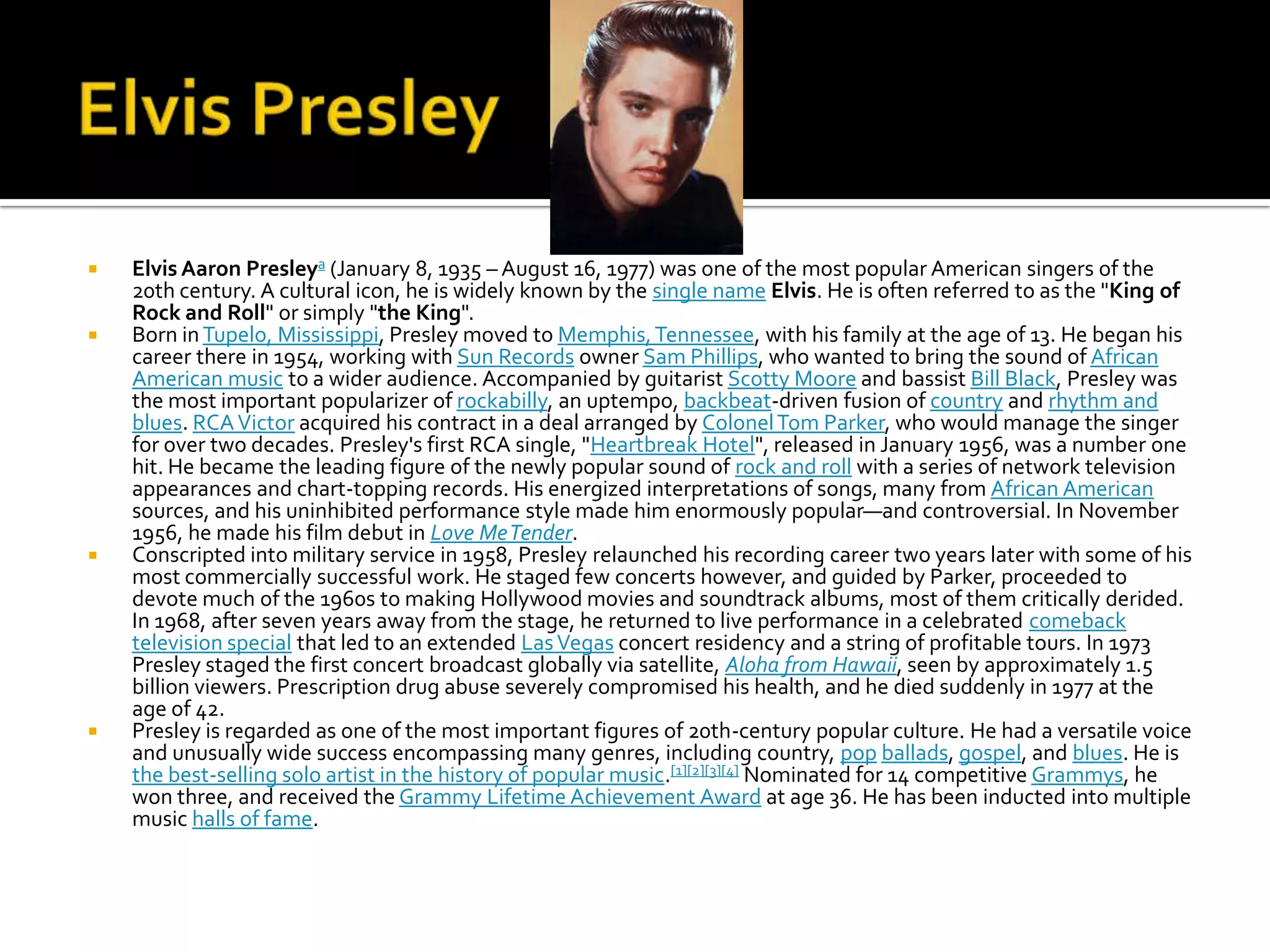    Elvis Aaron Presleya (January 8, 1935 – August 16, 1977) was one of the most popular American singers of the
    20th century. A cultural icon, he is widely known by the single name Elvis. He is often referred to as the "King of
    Rock and Roll" or simply "the King".
   Born in Tupelo, Mississippi, Presley moved to Memphis, Tennessee, with his family at the age of 13. He began his
    career there in 1954, working with Sun Records owner Sam Phillips, who wanted to bring the sound of African
    American music to a wider audience. Accompanied by guitarist Scotty Moore and bassist Bill Black, Presley was
    the most important popularizer of rockabilly, an uptempo, backbeat-driven fusion of country and rhythm and
    blues. RCA Victor acquired his contract in a deal arranged by Colonel Tom Parker, who would manage the singer
    for over two decades. Presley's first RCA single, "Heartbreak Hotel", released in January 1956, was a number one
    hit. He became the leading figure of the newly popular sound of rock and roll with a series of network television
    appearances and chart-topping records. His energized interpretations of songs, many from African American
    sources, and his uninhibited performance style made him enormously popular—and controversial. In November
    1956, he made his film debut in Love Me Tender.
   Conscripted into military service in 1958, Presley relaunched his recording career two years later with some of his
    most commercially successful work. He staged few concerts however, and guided by Parker, proceeded to
    devote much of the 1960s to making Hollywood movies and soundtrack albums, most of them critically derided.
    In 1968, after seven years away from the stage, he returned to live performance in a celebrated comeback
    television special that led to an extended Las Vegas concert residency and a string of profitable tours. In 1973
    Presley staged the first concert broadcast globally via satellite, Aloha from Hawaii, seen by approximately 1.5
    billion viewers. Prescription drug abuse severely compromised his health, and he died suddenly in 1977 at the
    age of 42.
   Presley is regarded as one of the most important figures of 20th-century popular culture. He had a versatile voice
    and unusually wide success encompassing many genres, including country, pop ballads, gospel, and blues. He is
    the best-selling solo artist in the history of popular music.[1][2][3][4] Nominated for 14 competitive Grammys, he
    won three, and received the Grammy Lifetime Achievement Award at age 36. He has been inducted into multiple
    music halls of fame.
 