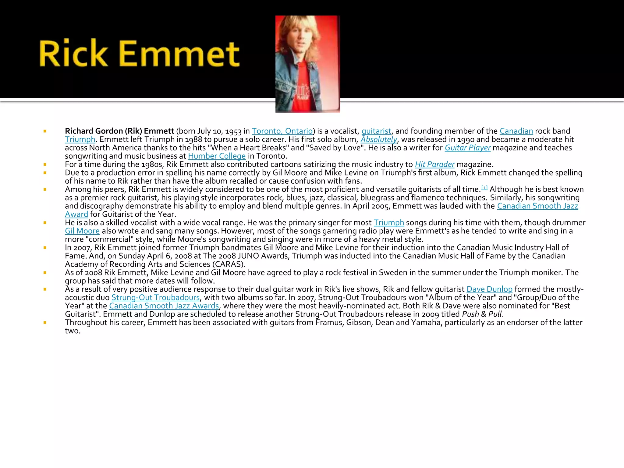    Richard Gordon (Rik) Emmett (born July 10, 1953 in Toronto, Ontario) is a vocalist, guitarist, and founding member of the Canadian rock band
    Triumph. Emmett left Triumph in 1988 to pursue a solo career. His first solo album, Absolutely, was released in 1990 and became a moderate hit
    across North America thanks to the hits "When a Heart Breaks" and "Saved by Love". He is also a writer for Guitar Player magazine and teaches
    songwriting and music business at Humber College in Toronto.
   For a time during the 1980s, Rik Emmett also contributed cartoons satirizing the music industry to Hit Parader magazine.
   Due to a production error in spelling his name correctly by Gil Moore and Mike Levine on Triumph's first album, Rick Emmett changed the spelling
    of his name to Rik rather than have the album recalled or cause confusion with fans.
   Among his peers, Rik Emmett is widely considered to be one of the most proficient and versatile guitarists of all time. [1] Although he is best known
    as a premier rock guitarist, his playing style incorporates rock, blues, jazz, classical, bluegrass and flamenco techniques. Similarly, his songwriting
    and discography demonstrate his ability to employ and blend multiple genres. In April 2005, Emmett was lauded with the Canadian Smooth Jazz
    Award for Guitarist of the Year.
   He is also a skilled vocalist with a wide vocal range. He was the primary singer for most Triumph songs during his time with them, though drummer
    Gil Moore also wrote and sang many songs. However, most of the songs garnering radio play were Emmett's as he tended to write and sing in a
    more "commercial" style, while Moore's songwriting and singing were in more of a heavy metal style.
   In 2007, Rik Emmett joined former Triumph bandmates Gil Moore and Mike Levine for their induction into the Canadian Music Industry Hall of
    Fame. And, on Sunday April 6, 2008 at The 2008 JUNO Awards, Triumph was inducted into the Canadian Music Hall of Fame by the Canadian
    Academy of Recording Arts and Sciences (CARAS).
   As of 2008 Rik Emmett, Mike Levine and Gil Moore have agreed to play a rock festival in Sweden in the summer under the Triumph moniker. The
    group has said that more dates will follow.
   As a result of very positive audience response to their dual guitar work in Rik's live shows, Rik and fellow guitarist Dave Dunlop formed the mostly-
    acoustic duo Strung-Out Troubadours, with two albums so far. In 2007, Strung-Out Troubadours won "Album of the Year" and "Group/Duo of the
    Year" at the Canadian Smooth Jazz Awards, where they were the most heavily-nominated act. Both Rik & Dave were also nominated for "Best
    Guitarist". Emmett and Dunlop are scheduled to release another Strung-Out Troubadours release in 2009 titled Push & Pull.
   Throughout his career, Emmett has been associated with guitars from Framus, Gibson, Dean and Yamaha, particularly as an endorser of the latter
    two.
 