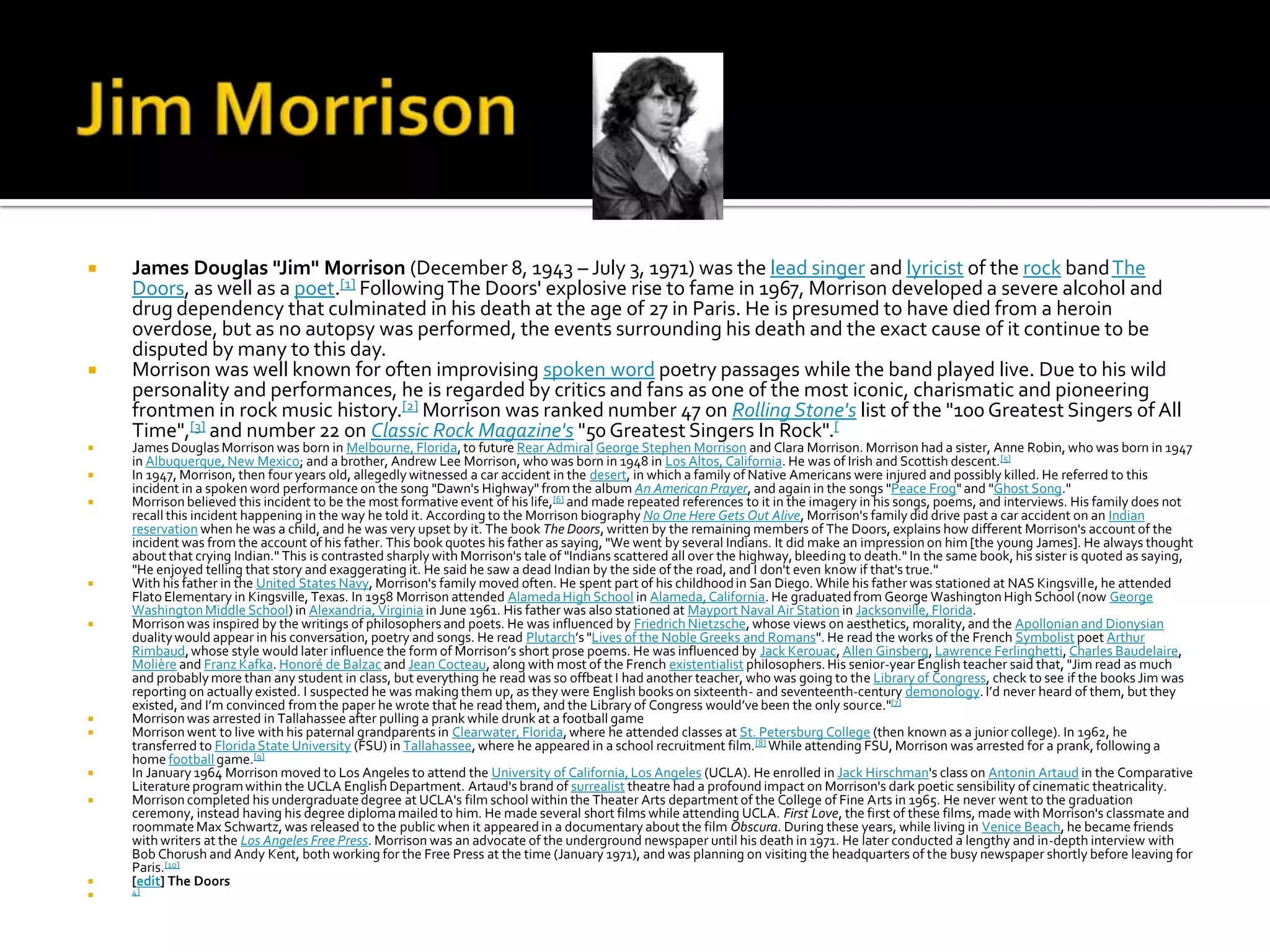   James Douglas "Jim" Morrison (December 8, 1943 – July 3, 1971) was the lead singer and lyricist of the rock band The
    Doors, as well as a poet.[1] Following The Doors' explosive rise to fame in 1967, Morrison developed a severe alcohol and
    drug dependency that culminated in his death at the age of 27 in Paris. He is presumed to have died from a heroin
    overdose, but as no autopsy was performed, the events surrounding his death and the exact cause of it continue to be
    disputed by many to this day.
   Morrison was well known for often improvising spoken word poetry passages while the band played live. Due to his wild
    personality and performances, he is regarded by critics and fans as one of the most iconic, charismatic and pioneering
    frontmen in rock music history.[2] Morrison was ranked number 47 on Rolling Stone's list of the "100 Greatest Singers of All
    Time",[3] and number 22 on Classic Rock Magazine's "50 Greatest Singers In Rock".[
   James Douglas Morrison was born in Melbourne, Florida, to future Rear Admiral George Stephen Morrison and Clara Morrison. Morrison had a sister, Anne Robin, who was born in 1947
    in Albuquerque, New Mexico; and a brother, Andrew Lee Morrison, who was born in 1948 in Los Altos, California. He was of Irish and Scottish descent.[5]
   In 1947, Morrison, then four years old, allegedly witnessed a car accident in the desert, in which a family of Native Americans were injured and possibly killed. He referred to this
    incident in a spoken word performance on the song "Dawn's Highway" from the album An American Prayer, and again in the songs "Peace Frog" and "Ghost Song."
   Morrison believed this incident to be the most formative event of his life, [6] and made repeated references to it in the imagery in his songs, poems, and interviews. His family does not
    recall this incident happening in the way he told it. According to the Morrison biography No One Here Gets Out Alive, Morrison's family did drive past a car accident on an Indian
    reservation when he was a child, and he was very upset by it. The book The Doors, written by the remaining members of The Doors, explains how different Morrison's account of the
    incident was from the account of his father. This book quotes his father as saying, "We went by several Indians. It did make an impression on him [the young James]. He always thought
    about that crying Indian." This is contrasted sharply with Morrison's tale of "Indians scattered all over the highway, bleeding to death." In the same book, his sister is quoted as saying,
    "He enjoyed telling that story and exaggerating it. He said he saw a dead Indian by the side of the road, and I don't even know if that's true."
   With his father in the United States Navy, Morrison's family moved often. He spent part of his childhood in San Diego. While his father was stationed at NAS Kingsville, he attended
    Flato Elementary in Kingsville, Texas. In 1958 Morrison attended Alameda High School in Alameda, California. He graduated from George Washington High School (now George
    Washington Middle School) in Alexandria, Virginia in June 1961. His father was also stationed at Mayport Naval Air Station in Jacksonville, Florida.
   Morrison was inspired by the writings of philosophers and poets. He was influenced by Friedrich Nietzsche, whose views on aesthetics, morality, and the Apollonian and Dionysian
    duality would appear in his conversation, poetry and songs. He read Plutarch’s "Lives of the Noble Greeks and Romans". He read the works of the French Symbolist poet Arthur
    Rimbaud, whose style would later influence the form of Morrison’s short prose poems. He was influenced by Jack Kerouac, Allen Ginsberg, Lawrence Ferlinghetti, Charles Baudelaire,
    Molière and Franz Kafka. Honoré de Balzac and Jean Cocteau, along with most of the French existentialist philosophers. His senior-year English teacher said that, "Jim read as much
    and probably more than any student in class, but everything he read was so offbeat I had another teacher, who was going to the Library of Congress, check to see if the books Jim was
    reporting on actually existed. I suspected he was making them up, as they were English books on sixteenth- and seventeenth-century demonology. I’d never heard of them, but they
    existed, and I’m convinced from the paper he wrote that he read them, and the Library of Congress would’ve been the only source."[7]
   Morrison was arrested in Tallahassee after pulling a prank while drunk at a football game
   Morrison went to live with his paternal grandparents in Clearwater, Florida, where he attended classes at St. Petersburg College (then known as a junior college). In 1962, he
    transferred to Florida State University (FSU) in Tallahassee, where he appeared in a school recruitment film.[8] While attending FSU, Morrison was arrested for a prank, following a
    home football game.[9]
   In January 1964 Morrison moved to Los Angeles to attend the University of California, Los Angeles (UCLA). He enrolled in Jack Hirschman's class on Antonin Artaud in the Comparative
    Literature program within the UCLA English Department. Artaud's brand of surrealist theatre had a profound impact on Morrison's dark poetic sensibility of cinematic theatricality.
   Morrison completed his undergraduate degree at UCLA's film school within the Theater Arts department of the College of Fine Arts in 1965. He never went to the graduation
    ceremony, instead having his degree diploma mailed to him. He made several short films while attending UCLA. First Love, the first of these films, made with Morrison's classmate and
    roommate Max Schwartz, was released to the public when it appeared in a documentary about the film Obscura. During these years, while living in Venice Beach, he became friends
    with writers at the Los Angeles Free Press. Morrison was an advocate of the underground newspaper until his death in 1971. He later conducted a lengthy and in-depth interview with
    Bob Chorush and Andy Kent, both working for the Free Press at the time (January 1971), and was planning on visiting the headquarters of the busy newspaper shortly before leaving for
    Paris.[10]
   [edit] The Doors
   4]
 