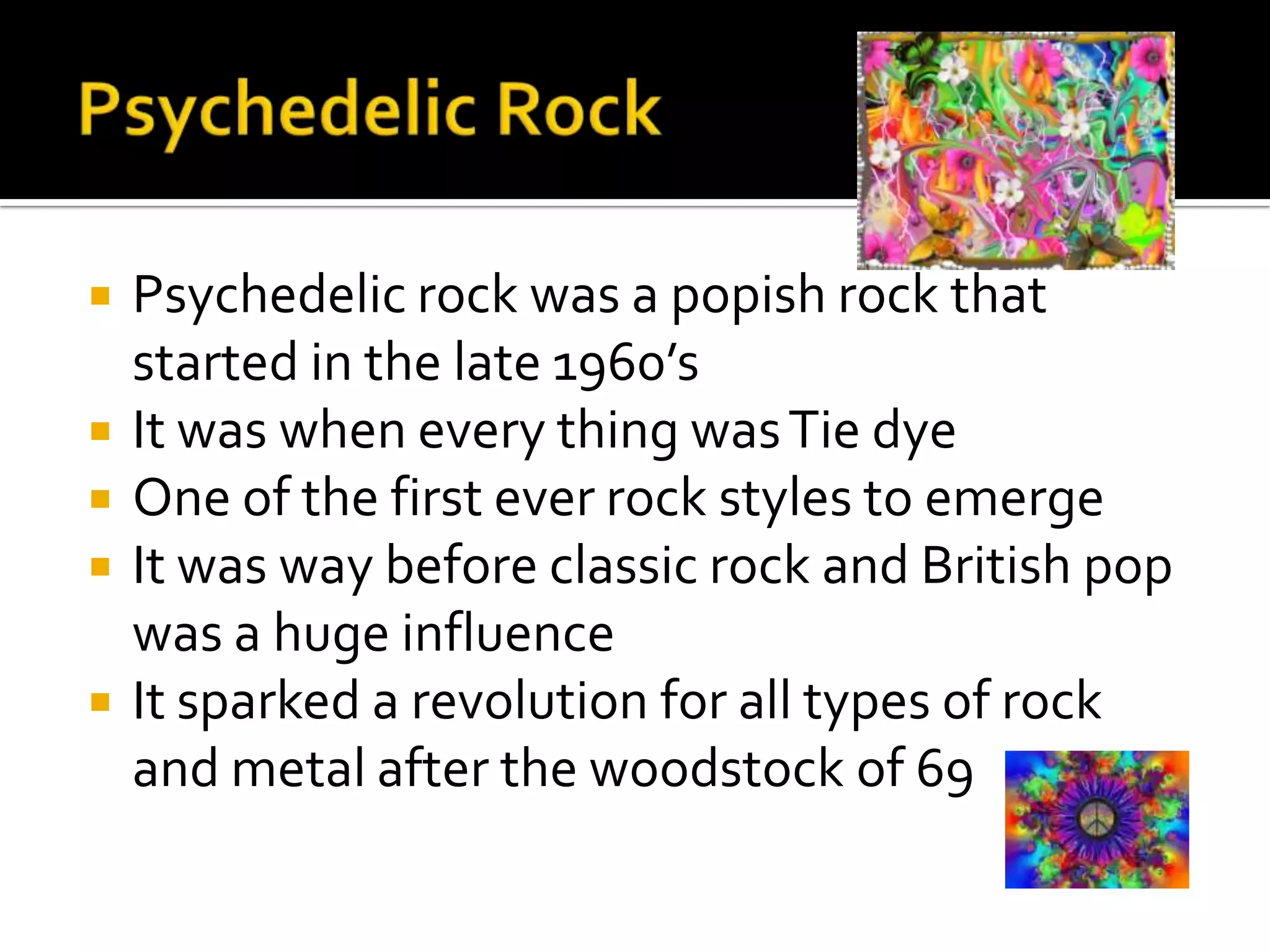    Psychedelic rock was a popish rock that
    started in the late 1960’s
   It was when every thing was Tie dye
   One of the first ever rock styles to emerge
   It was way before classic rock and British pop
    was a huge influence
   It sparked a revolution for all types of rock
    and metal after the woodstock of 69
 