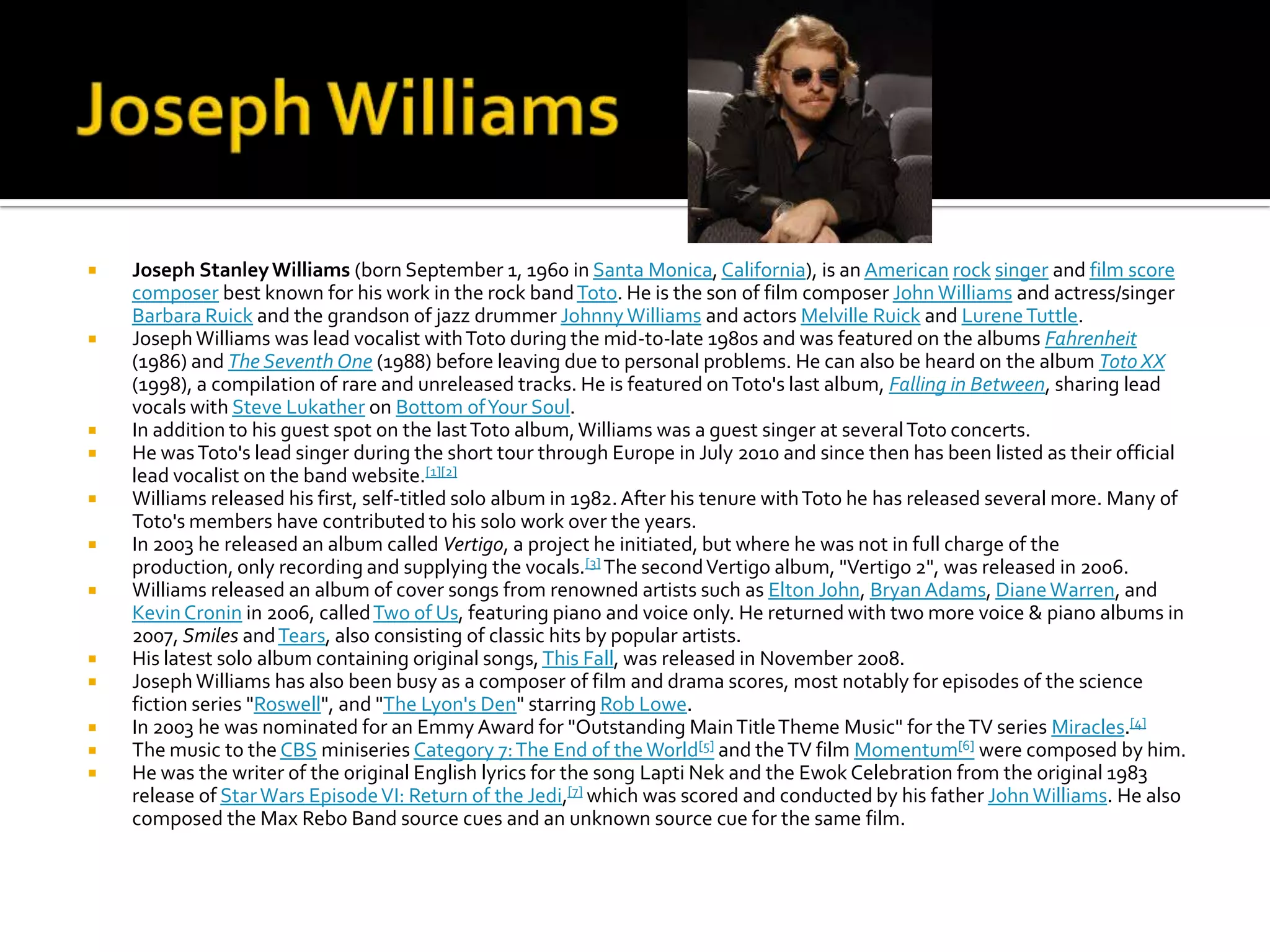    Joseph Stanley Williams (born September 1, 1960 in Santa Monica, California), is an American rock singer and film score
    composer best known for his work in the rock band Toto. He is the son of film composer John Williams and actress/singer
    Barbara Ruick and the grandson of jazz drummer Johnny Williams and actors Melville Ruick and Lurene Tuttle.
   Joseph Williams was lead vocalist with Toto during the mid-to-late 1980s and was featured on the albums Fahrenheit
    (1986) and The Seventh One (1988) before leaving due to personal problems. He can also be heard on the album Toto XX
    (1998), a compilation of rare and unreleased tracks. He is featured on Toto's last album, Falling in Between, sharing lead
    vocals with Steve Lukather on Bottom of Your Soul.
   In addition to his guest spot on the last Toto album, Williams was a guest singer at several Toto concerts.
   He was Toto's lead singer during the short tour through Europe in July 2010 and since then has been listed as their official
    lead vocalist on the band website.[1][2]
   Williams released his first, self-titled solo album in 1982. After his tenure with Toto he has released several more. Many of
    Toto's members have contributed to his solo work over the years.
   In 2003 he released an album called Vertigo, a project he initiated, but where he was not in full charge of the
    production, only recording and supplying the vocals.[3] The second Vertigo album, "Vertigo 2", was released in 2006.
   Williams released an album of cover songs from renowned artists such as Elton John, Bryan Adams, Diane Warren, and
    Kevin Cronin in 2006, called Two of Us, featuring piano and voice only. He returned with two more voice & piano albums in
    2007, Smiles and Tears, also consisting of classic hits by popular artists.
   His latest solo album containing original songs, This Fall, was released in November 2008.
   Joseph Williams has also been busy as a composer of film and drama scores, most notably for episodes of the science
    fiction series "Roswell", and "The Lyon's Den" starring Rob Lowe.
   In 2003 he was nominated for an Emmy Award for "Outstanding Main Title Theme Music" for the TV series Miracles.[4]
   The music to the CBS miniseries Category 7: The End of the World[5] and the TV film Momentum[6] were composed by him.
   He was the writer of the original English lyrics for the song Lapti Nek and the Ewok Celebration from the original 1983
    release of Star Wars Episode VI: Return of the Jedi,[7] which was scored and conducted by his father John Williams. He also
    composed the Max Rebo Band source cues and an unknown source cue for the same film.
 