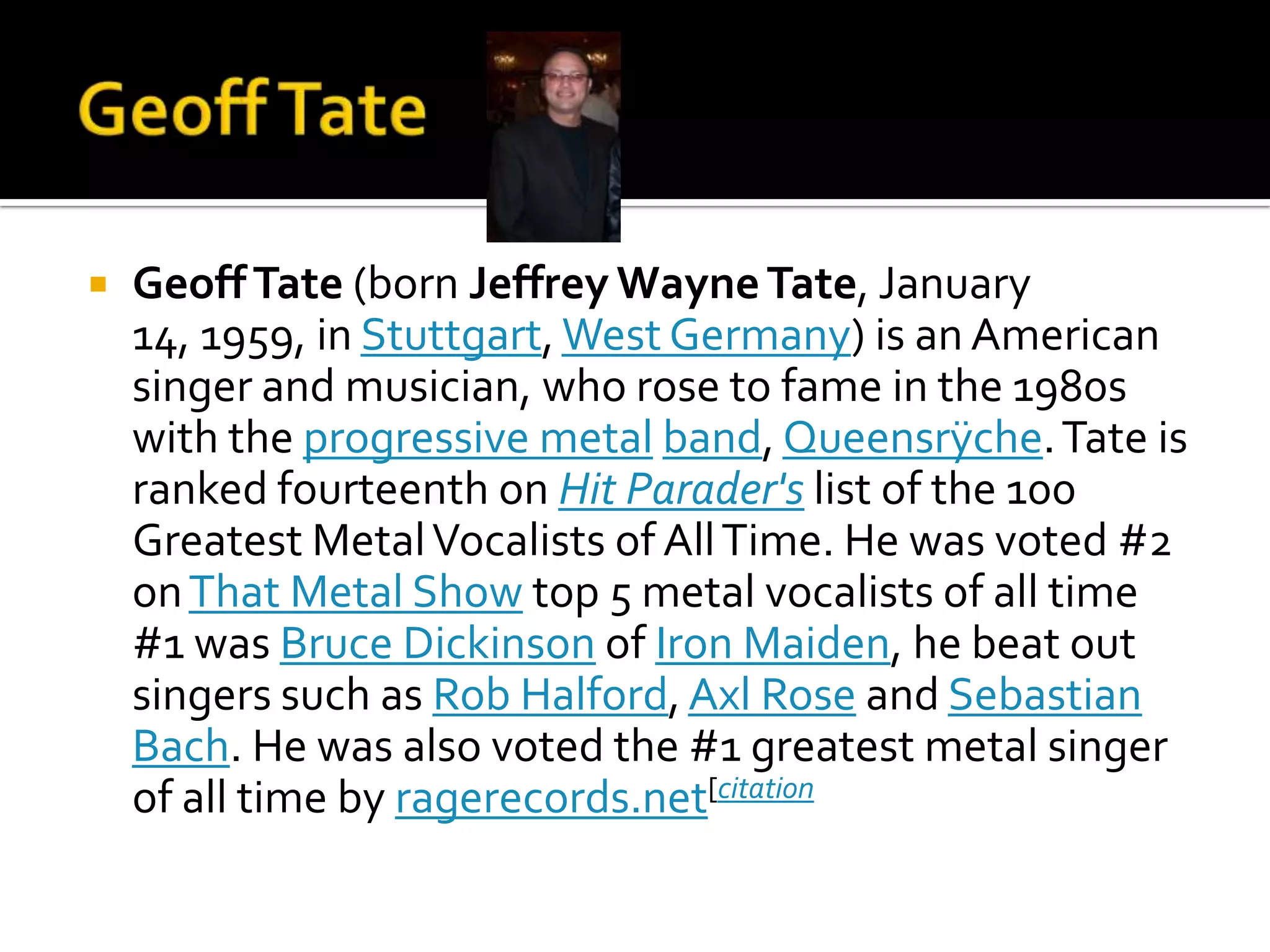    Geoff Tate (born Jeffrey Wayne Tate, January
    14, 1959, in Stuttgart, West Germany) is an American
    singer and musician, who rose to fame in the 1980s
    with the progressive metal band, Queensrÿche. Tate is
    ranked fourteenth on Hit Parader's list of the 100
    Greatest Metal Vocalists of All Time. He was voted #2
    on That Metal Show top 5 metal vocalists of all time
    #1 was Bruce Dickinson of Iron Maiden, he beat out
    singers such as Rob Halford, Axl Rose and Sebastian
    Bach. He was also voted the #1 greatest metal singer
    of all time by ragerecords.net[citation
 