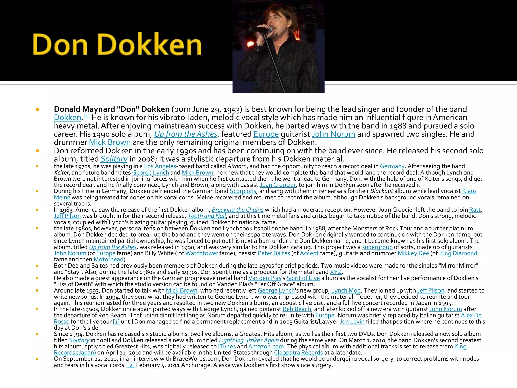    Donald Maynard "Don" Dokken (born June 29, 1953) is best known for being the lead singer and founder of the band
    Dokken.[1] He is known for his vibrato-laden, melodic vocal style which has made him an influential figure in American
    heavy metal. After enjoying mainstream success with Dokken, he parted ways with the band in 1988 and pursued a solo
    career. His 1990 solo album, Up from the Ashes, featured Europe guitarist John Norum and spawned two singles. He and
    drummer Mick Brown are the only remaining original members of Dokken.
   Don reformed Dokken in the early 1990s and has been continuing on with the band ever since. He released his second solo
    album, titled Solitary in 2008; it was a stylistic departure from his Dokken material.
   the late 1970s, he was playing in a Los Angeles-based band called Airborn, and had the opportunity to reach a record deal in Germany. After seeing the band
    Xciter, and future bandmates George Lynch and Mick Brown, he knew that they would complete the band that would land the record deal. Although Lynch and
    Brown were not interested in joining forces with him when he first contacted them, he went ahead to Germany. Don, with the help of one of Xciter's songs, did get
    the record deal, and he finally convinced Lynch and Brown, along with bassist Juan Croucier, to join him in Dokken soon after he received it.
   During his time in Germany, Dokken befriended the German band Scorpions, and sang with them in rehearsals for their Blackout album while lead vocalist Klaus
    Meine was being treated for nodes on his vocal cords. Meine recovered and returned to record the album, although Dokken's background vocals remained on
    several tracks.
   In 1983, America saw the release of the first Dokken album, Breaking the Chains which had a moderate reception. However Juan Croucier left the band to join Ratt.
    Jeff Pilson was brought in for their second release, Tooth and Nail, and at this time metal fans and critics began to take notice of the band. Don's strong, melodic
    vocals, coupled with Lynch's blazing guitar playing, guided Dokken to national fame.
   the late 1980s, however, personal tension between Dokken and Lynch took its toll on the band. In 1988, after the Monsters of Rock Tour and a further platinum
    album, Don Dokken decided to break up the band and they went on their separate ways. Don Dokken originally wanted to continue on with the Dokken name, but
    since Lynch maintained partial ownership, he was forced to put out his next album under the Don Dokken name, and it became known as his first solo album. The
    album, titled Up from the Ashes, was released in 1990, and was very similar to the Dokken catalog. This project was a supergroup of sorts, made up of guitarists
    John Norum (of Europe fame) and Billy White ( of Watchtower fame), bassist Peter Baltes (of Accept fame), guitaris and drummer Mikkey Dee (of King Diamond
    fame and then Motörhead).
   Both Dee and Baltes had previously been members of Dokken during the late 1970s for brief periods. Two music videos were made for the singles "Mirror Mirror"
    and "Stay". Also, during the late 1980s and early 1990s, Don spent time as a producer for the metal band XYZ.
   He also made a guest appearance on the German progressive metal band Vanden Plas's Spirit of Live album as the vocalist for their live performance of Dokken's
    "Kiss of Death" with which the studio version can be found on Vanden Plas's "Far Off Grace" album.
   Around late 1993, Don started to talk with Mick Brown, who had recently left George Lynch's new group, Lynch Mob. They joined up with Jeff Pilson, and started to
    write new songs. In 1994, they sent what they had written to George Lynch, who was impressed with the material. Together, they decided to reunite and tour
    again. This reunion lasted for three years and resulted in two new Dokken albums, an acoustic live disc, and a full live concert recorded in Japan in 1995.
   In the late-1990s, Dokken once again parted ways with George Lynch, gained guitarist Reb Beach, and later kicked off a new era with guitarist John Norum after
    the departure of Reb Beach. That union didn't last long as Norum departed quickly to re-unite with Europe. Norum was briefly replaced by Italian guitarist Alex De
    Rosso for the live tour [1] until Don managed to find a permanent replacement and in 2003 Guitarist/Lawyer Jon Levin filled that position where he continues to this
    day at Don's side.
   Since 1994, Dokken has released six studio albums, two live albums, a Greatest Hits album, as well as their first two DVDs. Don Dokken released a new solo album
    titled Solitary in 2008 and Dokken released a new album titled Lightning Strikes Again during the same year. On March 1, 2010, the band Dokken's second greatest
    hits album, aptly titled Greatest Hits, was digitally released to iTunes and Amazon.com. The physical album with additional tracks is set to release from King
    Records (Japan) on April 21, 2010 and will be available in the United States through Cleopatra Records at a later date.
   On September 22, 2010, in an interview with BraveWords.com, Don Dokken revealed that he would be undergoing vocal surgery, to correct problems with nodes
    and tears in his vocal cords. [2] February 4, 2011 Anchorage, Alaska was Dokken's first show since surgery.
 