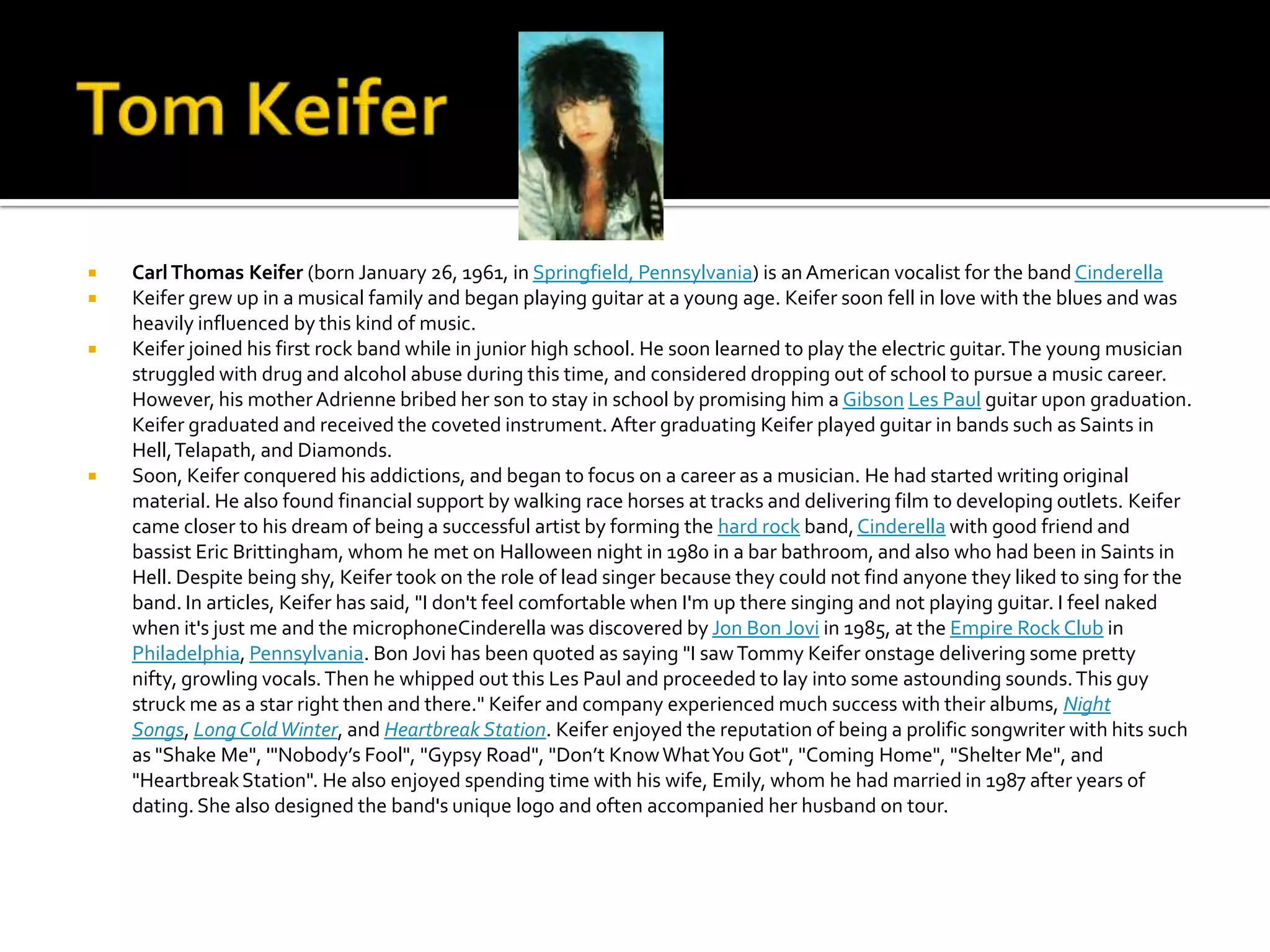   Carl Thomas Keifer (born January 26, 1961, in Springfield, Pennsylvania) is an American vocalist for the band Cinderella
   Keifer grew up in a musical family and began playing guitar at a young age. Keifer soon fell in love with the blues and was
    heavily influenced by this kind of music.
   Keifer joined his first rock band while in junior high school. He soon learned to play the electric guitar. The young musician
    struggled with drug and alcohol abuse during this time, and considered dropping out of school to pursue a music career.
    However, his mother Adrienne bribed her son to stay in school by promising him a Gibson Les Paul guitar upon graduation.
    Keifer graduated and received the coveted instrument. After graduating Keifer played guitar in bands such as Saints in
    Hell, Telapath, and Diamonds.
   Soon, Keifer conquered his addictions, and began to focus on a career as a musician. He had started writing original
    material. He also found financial support by walking race horses at tracks and delivering film to developing outlets. Keifer
    came closer to his dream of being a successful artist by forming the hard rock band, Cinderella with good friend and
    bassist Eric Brittingham, whom he met on Halloween night in 1980 in a bar bathroom, and also who had been in Saints in
    Hell. Despite being shy, Keifer took on the role of lead singer because they could not find anyone they liked to sing for the
    band. In articles, Keifer has said, "I don't feel comfortable when I'm up there singing and not playing guitar. I feel naked
    when it's just me and the microphoneCinderella was discovered by Jon Bon Jovi in 1985, at the Empire Rock Club in
    Philadelphia, Pennsylvania. Bon Jovi has been quoted as saying "I saw Tommy Keifer onstage delivering some pretty
    nifty, growling vocals. Then he whipped out this Les Paul and proceeded to lay into some astounding sounds. This guy
    struck me as a star right then and there." Keifer and company experienced much success with their albums, Night
    Songs, Long Cold Winter, and Heartbreak Station. Keifer enjoyed the reputation of being a prolific songwriter with hits such
    as "Shake Me", '"Nobody’s Fool", "Gypsy Road", "Don’t Know What You Got", "Coming Home", "Shelter Me", and
    "Heartbreak Station". He also enjoyed spending time with his wife, Emily, whom he had married in 1987 after years of
    dating. She also designed the band's unique logo and often accompanied her husband on tour.
 