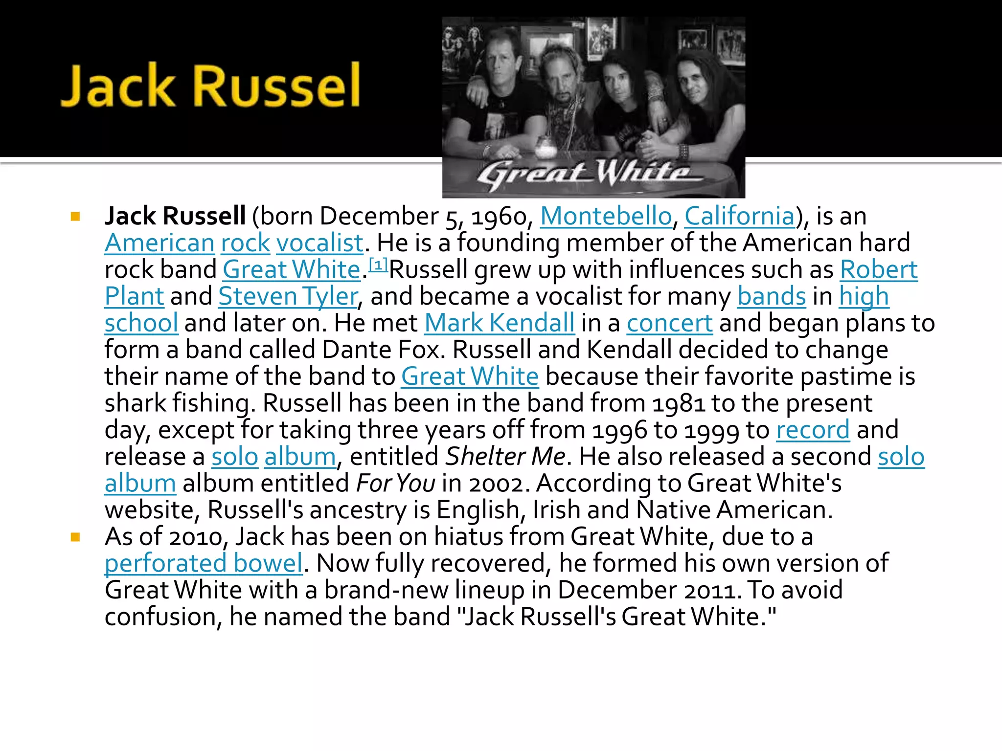    Jack Russell (born December 5, 1960, Montebello, California), is an
    American rock vocalist. He is a founding member of the American hard
    rock band Great White.[1]Russell grew up with influences such as Robert
    Plant and Steven Tyler, and became a vocalist for many bands in high
    school and later on. He met Mark Kendall in a concert and began plans to
    form a band called Dante Fox. Russell and Kendall decided to change
    their name of the band to Great White because their favorite pastime is
    shark fishing. Russell has been in the band from 1981 to the present
    day, except for taking three years off from 1996 to 1999 to record and
    release a solo album, entitled Shelter Me. He also released a second solo
    album album entitled For You in 2002. According to Great White's
    website, Russell's ancestry is English, Irish and Native American.
   As of 2010, Jack has been on hiatus from Great White, due to a
    perforated bowel. Now fully recovered, he formed his own version of
    Great White with a brand-new lineup in December 2011. To avoid
    confusion, he named the band "Jack Russell's Great White."
 