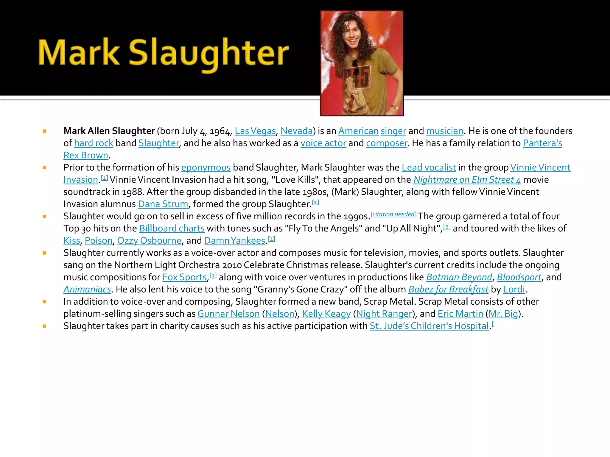    Mark Allen Slaughter (born July 4, 1964, Las Vegas, Nevada) is an American singer and musician. He is one of the founders
    of hard rock band Slaughter, and he also has worked as a voice actor and composer. He has a family relation to Pantera's
    Rex Brown.
   Prior to the formation of his eponymous band Slaughter, Mark Slaughter was the Lead vocalist in the group Vinnie Vincent
    Invasion.[1] Vinnie Vincent Invasion had a hit song, "Love Kills", that appeared on the Nightmare on Elm Street 4 movie
    soundtrack in 1988. After the group disbanded in the late 1980s, (Mark) Slaughter, along with fellow Vinnie Vincent
    Invasion alumnus Dana Strum, formed the group Slaughter.[1]
   Slaughter would go on to sell in excess of five million records in the 1990s.[citation needed] The group garnered a total of four
    Top 30 hits on the Billboard charts with tunes such as "Fly To the Angels" and "Up All Night",[2] and toured with the likes of
    Kiss, Poison, Ozzy Osbourne, and Damn Yankees.[1]
   Slaughter currently works as a voice-over actor and composes music for television, movies, and sports outlets. Slaughter
    sang on the Northern Light Orchestra 2010 Celebrate Christmas release. Slaughter's current credits include the ongoing
    music compositions for Fox Sports,[3] along with voice over ventures in productions like Batman Beyond, Bloodsport, and
    Animaniacs. He also lent his voice to the song "Granny's Gone Crazy" off the album Babez for Breakfast by Lordi.
   In addition to voice-over and composing, Slaughter formed a new band, Scrap Metal. Scrap Metal consists of other
    platinum-selling singers such as Gunnar Nelson (Nelson), Kelly Keagy (Night Ranger), and Eric Martin (Mr. Big).
   Slaughter takes part in charity causes such as his active participation with St. Jude’s Children's Hospital.[
 