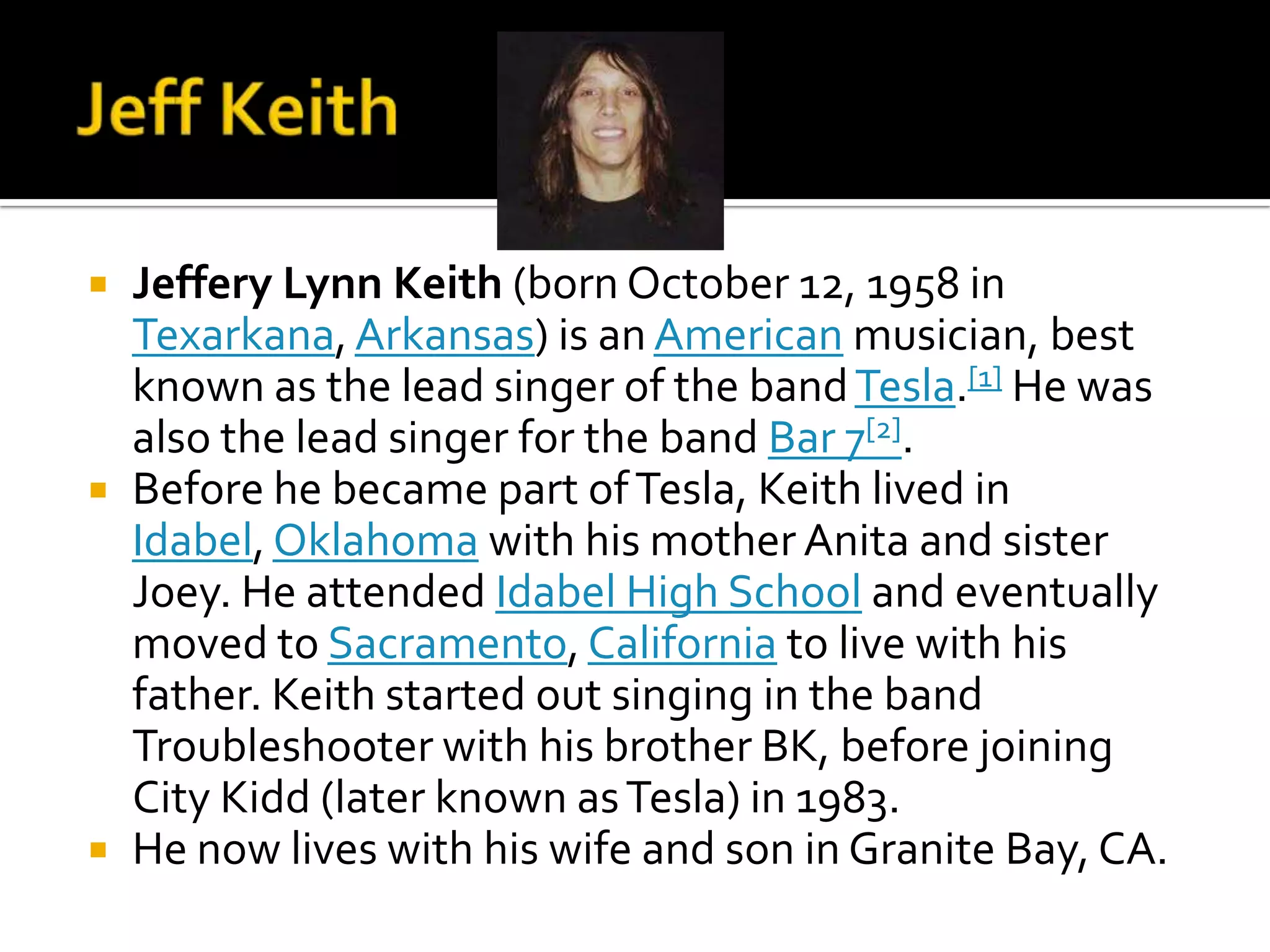    Jeffery Lynn Keith (born October 12, 1958 in
    Texarkana, Arkansas) is an American musician, best
    known as the lead singer of the band Tesla.[1] He was
    also the lead singer for the band Bar 7[2].
   Before he became part of Tesla, Keith lived in
    Idabel, Oklahoma with his mother Anita and sister
    Joey. He attended Idabel High School and eventually
    moved to Sacramento, California to live with his
    father. Keith started out singing in the band
    Troubleshooter with his brother BK, before joining
    City Kidd (later known as Tesla) in 1983.
   He now lives with his wife and son in Granite Bay, CA.
 