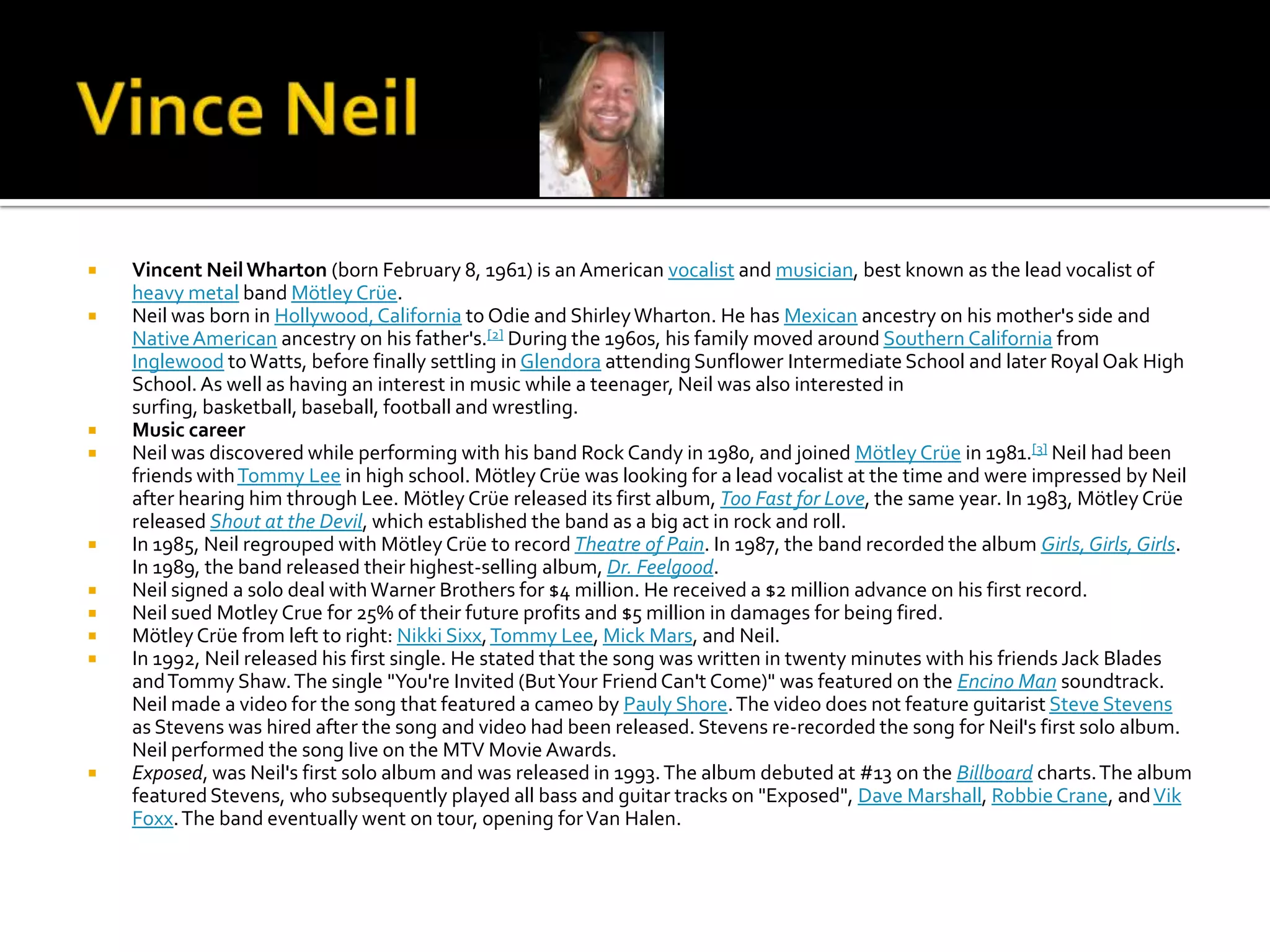   Vincent Neil Wharton (born February 8, 1961) is an American vocalist and musician, best known as the lead vocalist of
    heavy metal band Mötley Crüe.
   Neil was born in Hollywood, California to Odie and Shirley Wharton. He has Mexican ancestry on his mother's side and
    Native American ancestry on his father's.[2] During the 1960s, his family moved around Southern California from
    Inglewood to Watts, before finally settling in Glendora attending Sunflower Intermediate School and later Royal Oak High
    School. As well as having an interest in music while a teenager, Neil was also interested in
    surfing, basketball, baseball, football and wrestling.
   Music career
   Neil was discovered while performing with his band Rock Candy in 1980, and joined Mötley Crüe in 1981.[3] Neil had been
    friends with Tommy Lee in high school. Mötley Crüe was looking for a lead vocalist at the time and were impressed by Neil
    after hearing him through Lee. Mötley Crüe released its first album, Too Fast for Love, the same year. In 1983, Mötley Crüe
    released Shout at the Devil, which established the band as a big act in rock and roll.
   In 1985, Neil regrouped with Mötley Crüe to record Theatre of Pain. In 1987, the band recorded the album Girls, Girls, Girls.
    In 1989, the band released their highest-selling album, Dr. Feelgood.
   Neil signed a solo deal with Warner Brothers for $4 million. He received a $2 million advance on his first record.
   Neil sued Motley Crue for 25% of their future profits and $5 million in damages for being fired.
   Mötley Crüe from left to right: Nikki Sixx, Tommy Lee, Mick Mars, and Neil.
   In 1992, Neil released his first single. He stated that the song was written in twenty minutes with his friends Jack Blades
    and Tommy Shaw. The single "You're Invited (But Your Friend Can't Come)" was featured on the Encino Man soundtrack.
    Neil made a video for the song that featured a cameo by Pauly Shore. The video does not feature guitarist Steve Stevens
    as Stevens was hired after the song and video had been released. Stevens re-recorded the song for Neil's first solo album.
    Neil performed the song live on the MTV Movie Awards.
   Exposed, was Neil's first solo album and was released in 1993. The album debuted at #13 on the Billboard charts. The album
    featured Stevens, who subsequently played all bass and guitar tracks on "Exposed", Dave Marshall, Robbie Crane, and Vik
    Foxx. The band eventually went on tour, opening for Van Halen.
 