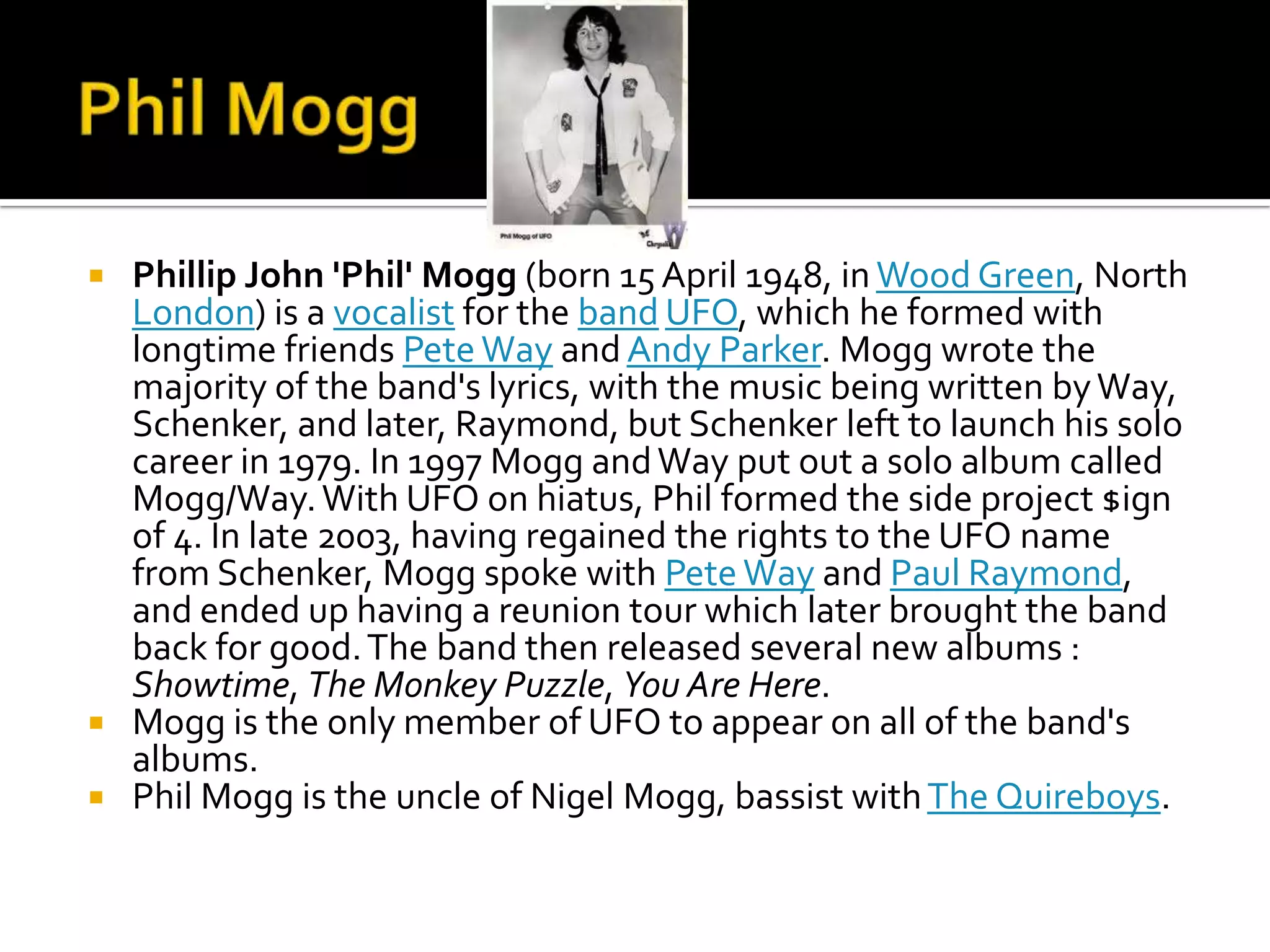  Phillip John 'Phil' Mogg (born 15 April 1948, in Wood Green, North
  London) is a vocalist for the band UFO, which he formed with
  longtime friends Pete Way and Andy Parker. Mogg wrote the
  majority of the band's lyrics, with the music being written by Way,
  Schenker, and later, Raymond, but Schenker left to launch his solo
  career in 1979. In 1997 Mogg and Way put out a solo album called
  Mogg/Way. With UFO on hiatus, Phil formed the side project $ign
  of 4. In late 2003, having regained the rights to the UFO name
  from Schenker, Mogg spoke with Pete Way and Paul Raymond,
  and ended up having a reunion tour which later brought the band
  back for good. The band then released several new albums :
  Showtime, The Monkey Puzzle, You Are Here.
 Mogg is the only member of UFO to appear on all of the band's
  albums.
 Phil Mogg is the uncle of Nigel Mogg, bassist with The Quireboys.
 
